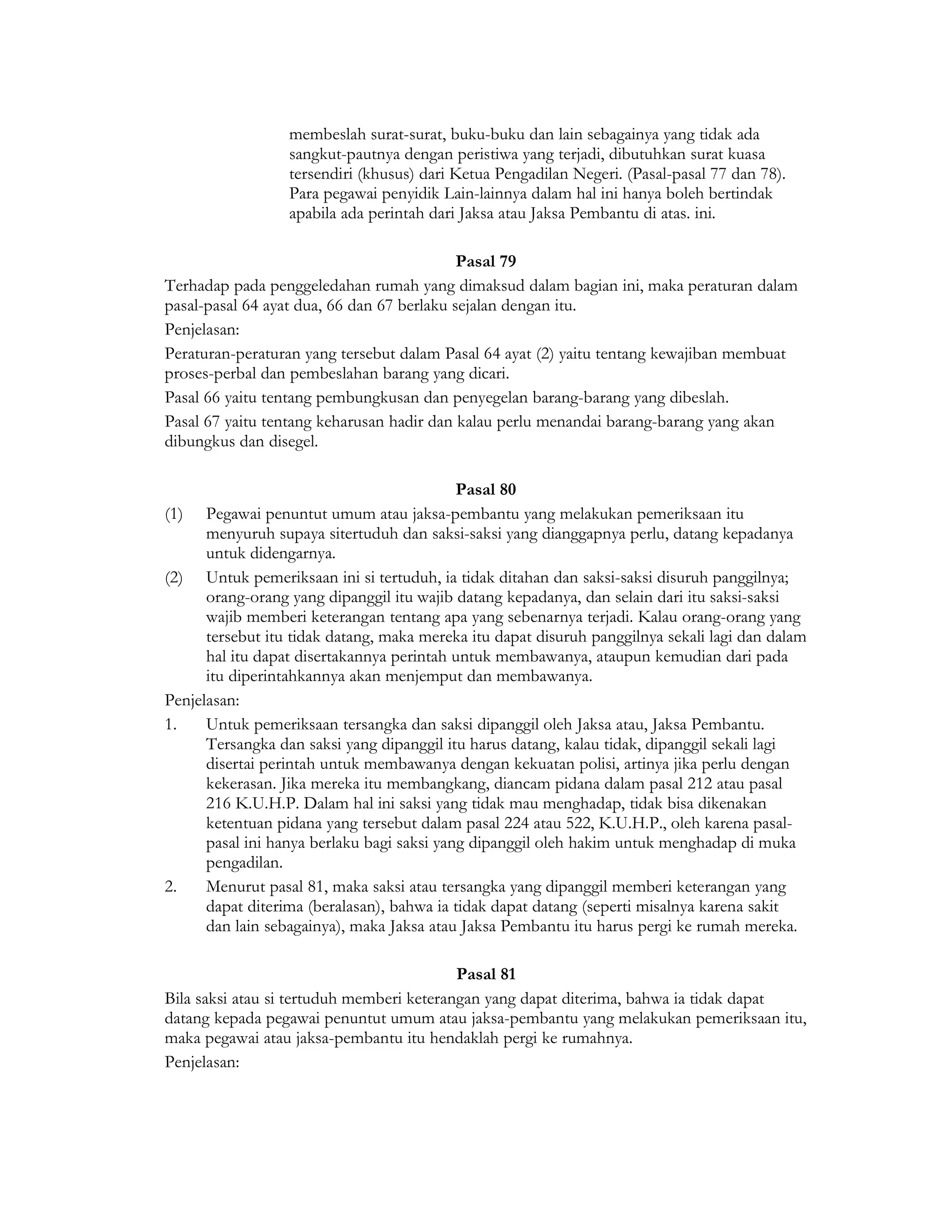 membeslah surat-surat, buku-buku dan lain sebagainya yang tidak ada
                  sangkut-pautnya dengan peristiwa yang terjadi, dibutuhkan surat kuasa
                  tersendiri (khusus) dari Ketua Pengadilan Negeri. (Pasal-pasal 77 dan 78).
                  Para pegawai penyidik Lain-lainnya dalam hal ini hanya boleh bertindak
                  apabila ada perintah dari Jaksa atau Jaksa Pembantu di atas. ini.

                                            Pasal 79
Terhadap pada penggeledahan rumah yang dimaksud dalam bagian ini, maka peraturan dalam
pasal-pasal 64 ayat dua, 66 dan 67 berlaku sejalan dengan itu.
Penjelasan:
Peraturan-peraturan yang tersebut dalam Pasal 64 ayat (2) yaitu tentang kewajiban membuat
proses-perbal dan pembeslahan barang yang dicari.
Pasal 66 yaitu tentang pembungkusan dan penyegelan barang-barang yang dibeslah.
Pasal 67 yaitu tentang keharusan hadir dan kalau perlu menandai barang-barang yang akan
dibungkus dan disegel.

                                            Pasal 80
(1) Pegawai penuntut umum atau jaksa-pembantu yang melakukan pemeriksaan itu
      menyuruh supaya sitertuduh dan saksi-saksi yang dianggapnya perlu, datang kepadanya
      untuk didengarnya.
(2) Untuk pemeriksaan ini si tertuduh, ia tidak ditahan dan saksi-saksi disuruh panggilnya;
      orang-orang yang dipanggil itu wajib datang kepadanya, dan selain dari itu saksi-saksi
      wajib memberi keterangan tentang apa yang sebenarnya terjadi. Kalau orang-orang yang
      tersebut itu tidak datang, maka mereka itu dapat disuruh panggilnya sekali lagi dan dalam
      hal itu dapat disertakannya perintah untuk membawanya, ataupun kemudian dari pada
      itu diperintahkannya akan menjemput dan membawanya.
Penjelasan:
1.    Untuk pemeriksaan tersangka dan saksi dipanggil oleh Jaksa atau, Jaksa Pembantu.
      Tersangka dan saksi yang dipanggil itu harus datang, kalau tidak, dipanggil sekali lagi
      disertai perintah untuk membawanya dengan kekuatan polisi, artinya jika perlu dengan
      kekerasan. Jika mereka itu membangkang, diancam pidana dalam pasal 212 atau pasal
      216 K.U.H.P. Dalam hal ini saksi yang tidak mau menghadap, tidak bisa dikenakan
      ketentuan pidana yang tersebut dalam pasal 224 atau 522, K.U.H.P., oleh karena pasal-
      pasal ini hanya berlaku bagi saksi yang dipanggil oleh hakim untuk menghadap di muka
      pengadilan.
2.    Menurut pasal 81, maka saksi atau tersangka yang dipanggil memberi keterangan yang
      dapat diterima (beralasan), bahwa ia tidak dapat datang (seperti misalnya karena sakit
      dan lain sebagainya), maka Jaksa atau Jaksa Pembantu itu harus pergi ke rumah mereka.

                                           Pasal 81
Bila saksi atau si tertuduh memberi keterangan yang dapat diterima, bahwa ia tidak dapat
datang kepada pegawai penuntut umum atau jaksa-pembantu yang melakukan pemeriksaan itu,
maka pegawai atau jaksa-pembantu itu hendaklah pergi ke rumahnya.
Penjelasan:
 