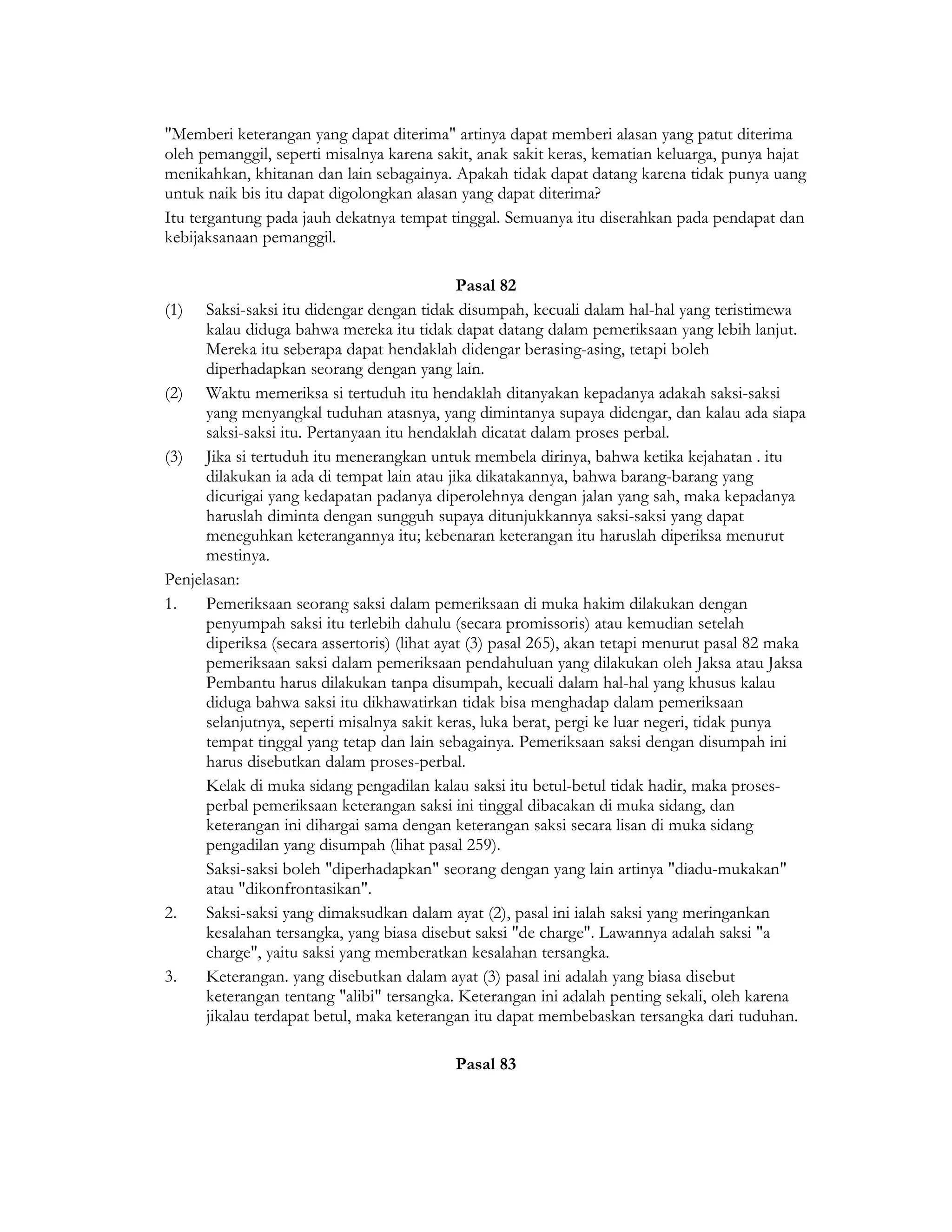 "Memberi keterangan yang dapat diterima" artinya dapat memberi alasan yang patut diterima
oleh pemanggil, seperti misalnya karena sakit, anak sakit keras, kematian keluarga, punya hajat
menikahkan, khitanan dan lain sebagainya. Apakah tidak dapat datang karena tidak punya uang
untuk naik bis itu dapat digolongkan alasan yang dapat diterima?
Itu tergantung pada jauh dekatnya tempat tinggal. Semuanya itu diserahkan pada pendapat dan
kebijaksanaan pemanggil.

                                              Pasal 82
(1) Saksi-saksi itu didengar dengan tidak disumpah, kecuali dalam hal-hal yang teristimewa
      kalau diduga bahwa mereka itu tidak dapat datang dalam pemeriksaan yang lebih lanjut.
      Mereka itu seberapa dapat hendaklah didengar berasing-asing, tetapi boleh
      diperhadapkan seorang dengan yang lain.
(2) Waktu memeriksa si tertuduh itu hendaklah ditanyakan kepadanya adakah saksi-saksi
      yang menyangkal tuduhan atasnya, yang dimintanya supaya didengar, dan kalau ada siapa
      saksi-saksi itu. Pertanyaan itu hendaklah dicatat dalam proses perbal.
(3) Jika si tertuduh itu menerangkan untuk membela dirinya, bahwa ketika kejahatan . itu
      dilakukan ia ada di tempat lain atau jika dikatakannya, bahwa barang-barang yang
      dicurigai yang kedapatan padanya diperolehnya dengan jalan yang sah, maka kepadanya
      haruslah diminta dengan sungguh supaya ditunjukkannya saksi-saksi yang dapat
      meneguhkan keterangannya itu; kebenaran keterangan itu haruslah diperiksa menurut
      mestinya.
Penjelasan:
1.    Pemeriksaan seorang saksi dalam pemeriksaan di muka hakim dilakukan dengan
      penyumpah saksi itu terlebih dahulu (secara promissoris) atau kemudian setelah
      diperiksa (secara assertoris) (lihat ayat (3) pasal 265), akan tetapi menurut pasal 82 maka
      pemeriksaan saksi dalam pemeriksaan pendahuluan yang dilakukan oleh Jaksa atau Jaksa
      Pembantu harus dilakukan tanpa disumpah, kecuali dalam hal-hal yang khusus kalau
      diduga bahwa saksi itu dikhawatirkan tidak bisa menghadap dalam pemeriksaan
      selanjutnya, seperti misalnya sakit keras, luka berat, pergi ke luar negeri, tidak punya
      tempat tinggal yang tetap dan lain sebagainya. Pemeriksaan saksi dengan disumpah ini
      harus disebutkan dalam proses-perbal.
      Kelak di muka sidang pengadilan kalau saksi itu betul-betul tidak hadir, maka proses-
      perbal pemeriksaan keterangan saksi ini tinggal dibacakan di muka sidang, dan
      keterangan ini dihargai sama dengan keterangan saksi secara lisan di muka sidang
      pengadilan yang disumpah (lihat pasal 259).
      Saksi-saksi boleh "diperhadapkan" seorang dengan yang lain artinya "diadu-mukakan"
      atau "dikonfrontasikan".
2.    Saksi-saksi yang dimaksudkan dalam ayat (2), pasal ini ialah saksi yang meringankan
      kesalahan tersangka, yang biasa disebut saksi "de charge". Lawannya adalah saksi "a
      charge", yaitu saksi yang memberatkan kesalahan tersangka.
3.    Keterangan. yang disebutkan dalam ayat (3) pasal ini adalah yang biasa disebut
      keterangan tentang "alibi" tersangka. Keterangan ini adalah penting sekali, oleh karena
      jikalau terdapat betul, maka keterangan itu dapat membebaskan tersangka dari tuduhan.

                                            Pasal 83
 