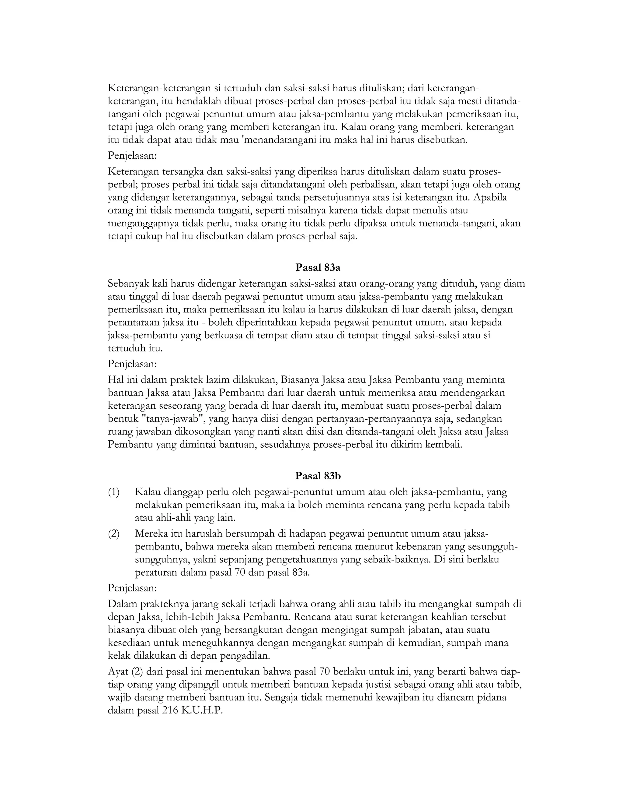 Keterangan-keterangan si tertuduh dan saksi-saksi harus dituliskan; dari keterangan-
keterangan, itu hendaklah dibuat proses-perbal dan proses-perbal itu tidak saja mesti ditanda-
tangani oleh pegawai penuntut umum atau jaksa-pembantu yang melakukan pemeriksaan itu,
tetapi juga oleh orang yang memberi keterangan itu. Kalau orang yang memberi. keterangan
itu tidak dapat atau tidak mau 'menandatangani itu maka hal ini harus disebutkan.
Penjelasan:
Keterangan tersangka dan saksi-saksi yang diperiksa harus dituliskan dalam suatu proses-
perbal; proses perbal ini tidak saja ditandatangani oleh perbalisan, akan tetapi juga oleh orang
yang didengar keterangannya, sebagai tanda persetujuannya atas isi keterangan itu. Apabila
orang ini tidak menanda tangani, seperti misalnya karena tidak dapat menulis atau
menganggapnya tidak perlu, maka orang itu tidak perlu dipaksa untuk menanda-tangani, akan
tetapi cukup hal itu disebutkan dalam proses-perbal saja.

                                           Pasal 83a
Sebanyak kali harus didengar keterangan saksi-saksi atau orang-orang yang dituduh, yang diam
atau tinggal di luar daerah pegawai penuntut umum atau jaksa-pembantu yang melakukan
pemeriksaan itu, maka pemeriksaan itu kalau ia harus dilakukan di luar daerah jaksa, dengan
perantaraan jaksa itu - boleh diperintahkan kepada pegawai penuntut umum. atau kepada
jaksa-pembantu yang berkuasa di tempat diam atau di tempat tinggal saksi-saksi atau si
tertuduh itu.
Penjelasan:
Hal ini dalam praktek lazim dilakukan, Biasanya Jaksa atau Jaksa Pembantu yang meminta
bantuan Jaksa atau Jaksa Pembantu dari luar daerah untuk memeriksa atau mendengarkan
keterangan seseorang yang berada di luar daerah itu, membuat suatu proses-perbal dalam
bentuk "tanya-jawab", yang hanya diisi dengan pertanyaan-pertanyaannya saja, sedangkan
ruang jawaban dikosongkan yang nanti akan diisi dan ditanda-tangani oleh Jaksa atau Jaksa
Pembantu yang dimintai bantuan, sesudahnya proses-perbal itu dikirim kembali.

                                          Pasal 83b
(1) Kalau dianggap perlu oleh pegawai-penuntut umum atau oleh jaksa-pembantu, yang
      melakukan pemeriksaan itu, maka ia boleh meminta rencana yang perlu kepada tabib
      atau ahli-ahli yang lain.
(2) Mereka itu haruslah bersumpah di hadapan pegawai penuntut umum atau jaksa-
      pembantu, bahwa mereka akan memberi rencana menurut kebenaran yang sesungguh-
      sungguhnya, yakni sepanjang pengetahuannya yang sebaik-baiknya. Di sini berlaku
      peraturan dalam pasal 70 dan pasal 83a.
Penjelasan:
Dalam prakteknya jarang sekali terjadi bahwa orang ahli atau tabib itu mengangkat sumpah di
depan Jaksa, lebih-Iebih Jaksa Pembantu. Rencana atau surat keterangan keahlian tersebut
biasanya dibuat oleh yang bersangkutan dengan mengingat sumpah jabatan, atau suatu
kesediaan untuk meneguhkannya dengan mengangkat sumpah di kemudian, sumpah mana
kelak dilakukan di depan pengadilan.
Ayat (2) dari pasal ini menentukan bahwa pasal 70 berlaku untuk ini, yang berarti bahwa tiap-
tiap orang yang dipanggil untuk memberi bantuan kepada justisi sebagai orang ahli atau tabib,
wajib datang memberi bantuan itu. Sengaja tidak memenuhi kewajiban itu diancam pidana
dalam pasal 216 K.U.H.P.
 