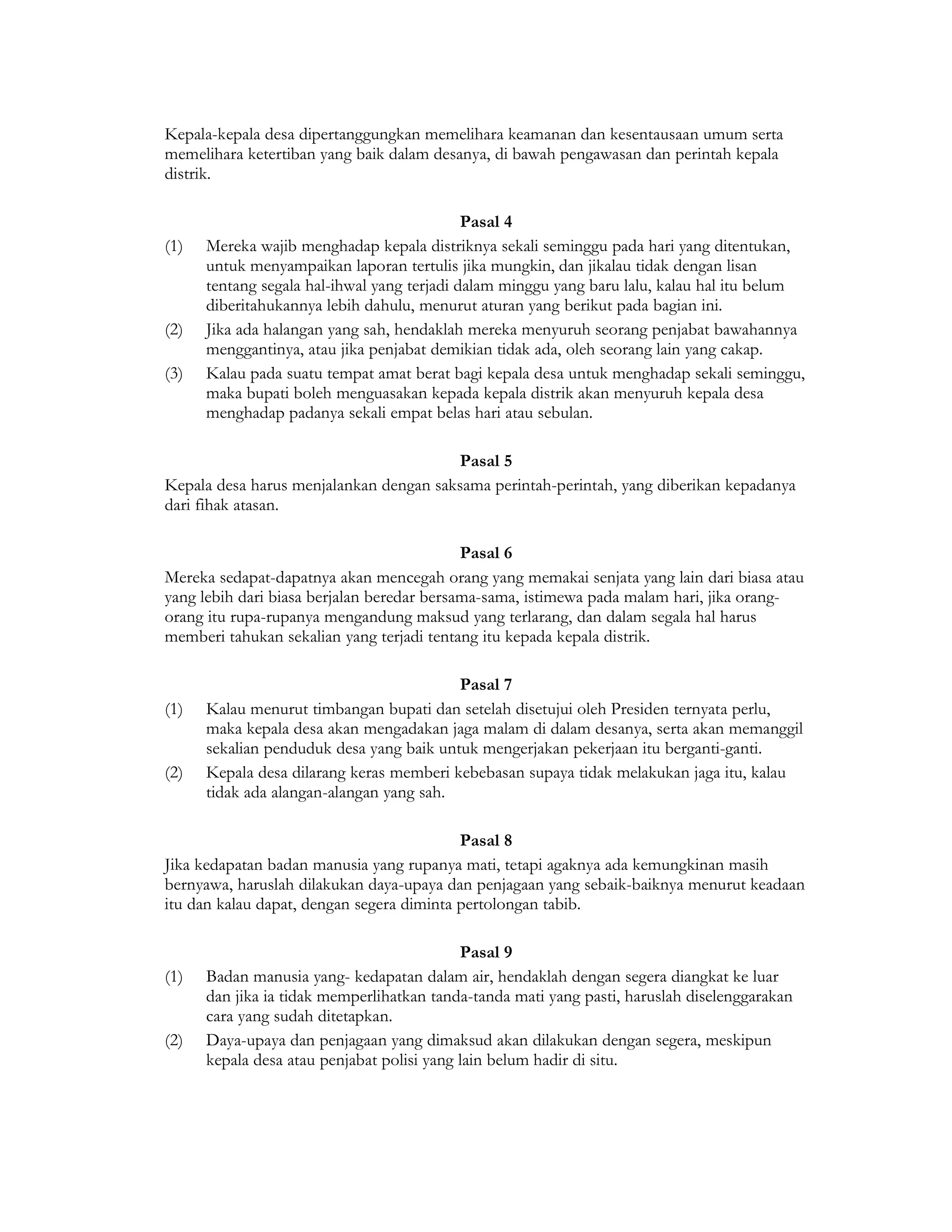 Kepala-kepala desa dipertanggungkan memelihara keamanan dan kesentausaan umum serta
memelihara ketertiban yang baik dalam desanya, di bawah pengawasan dan perintah kepala
distrik.

                                             Pasal 4
(1)   Mereka wajib menghadap kepala distriknya sekali seminggu pada hari yang ditentukan,
      untuk menyampaikan laporan tertulis jika mungkin, dan jikalau tidak dengan lisan
      tentang segala hal-ihwal yang terjadi dalam minggu yang baru lalu, kalau hal itu belum
      diberitahukannya lebih dahulu, menurut aturan yang berikut pada bagian ini.
(2)   Jika ada halangan yang sah, hendaklah mereka menyuruh seorang penjabat bawahannya
      menggantinya, atau jika penjabat demikian tidak ada, oleh seorang lain yang cakap.
(3)   Kalau pada suatu tempat amat berat bagi kepala desa untuk menghadap sekali seminggu,
      maka bupati boleh menguasakan kepada kepala distrik akan menyuruh kepala desa
      menghadap padanya sekali empat belas hari atau sebulan.

                                         Pasal 5
Kepala desa harus menjalankan dengan saksama perintah-perintah, yang diberikan kepadanya
dari fihak atasan.

                                            Pasal 6
Mereka sedapat-dapatnya akan mencegah orang yang memakai senjata yang lain dari biasa atau
yang lebih dari biasa berjalan beredar bersama-sama, istimewa pada malam hari, jika orang-
orang itu rupa-rupanya mengandung maksud yang terlarang, dan dalam segala hal harus
memberi tahukan sekalian yang terjadi tentang itu kepada kepala distrik.

                                          Pasal 7
(1)   Kalau menurut timbangan bupati dan setelah disetujui oleh Presiden ternyata perlu,
      maka kepala desa akan mengadakan jaga malam di dalam desanya, serta akan memanggil
      sekalian penduduk desa yang baik untuk mengerjakan pekerjaan itu berganti-ganti.
(2)   Kepala desa dilarang keras memberi kebebasan supaya tidak melakukan jaga itu, kalau
      tidak ada alangan-alangan yang sah.

                                           Pasal 8
Jika kedapatan badan manusia yang rupanya mati, tetapi agaknya ada kemungkinan masih
bernyawa, haruslah dilakukan daya-upaya dan penjagaan yang sebaik-baiknya menurut keadaan
itu dan kalau dapat, dengan segera diminta pertolongan tabib.

                                            Pasal 9
(1)   Badan manusia yang- kedapatan dalam air, hendaklah dengan segera diangkat ke luar
      dan jika ia tidak memperlihatkan tanda-tanda mati yang pasti, haruslah diselenggarakan
      cara yang sudah ditetapkan.
(2)   Daya-upaya dan penjagaan yang dimaksud akan dilakukan dengan segera, meskipun
      kepala desa atau penjabat polisi yang lain belum hadir di situ.
 