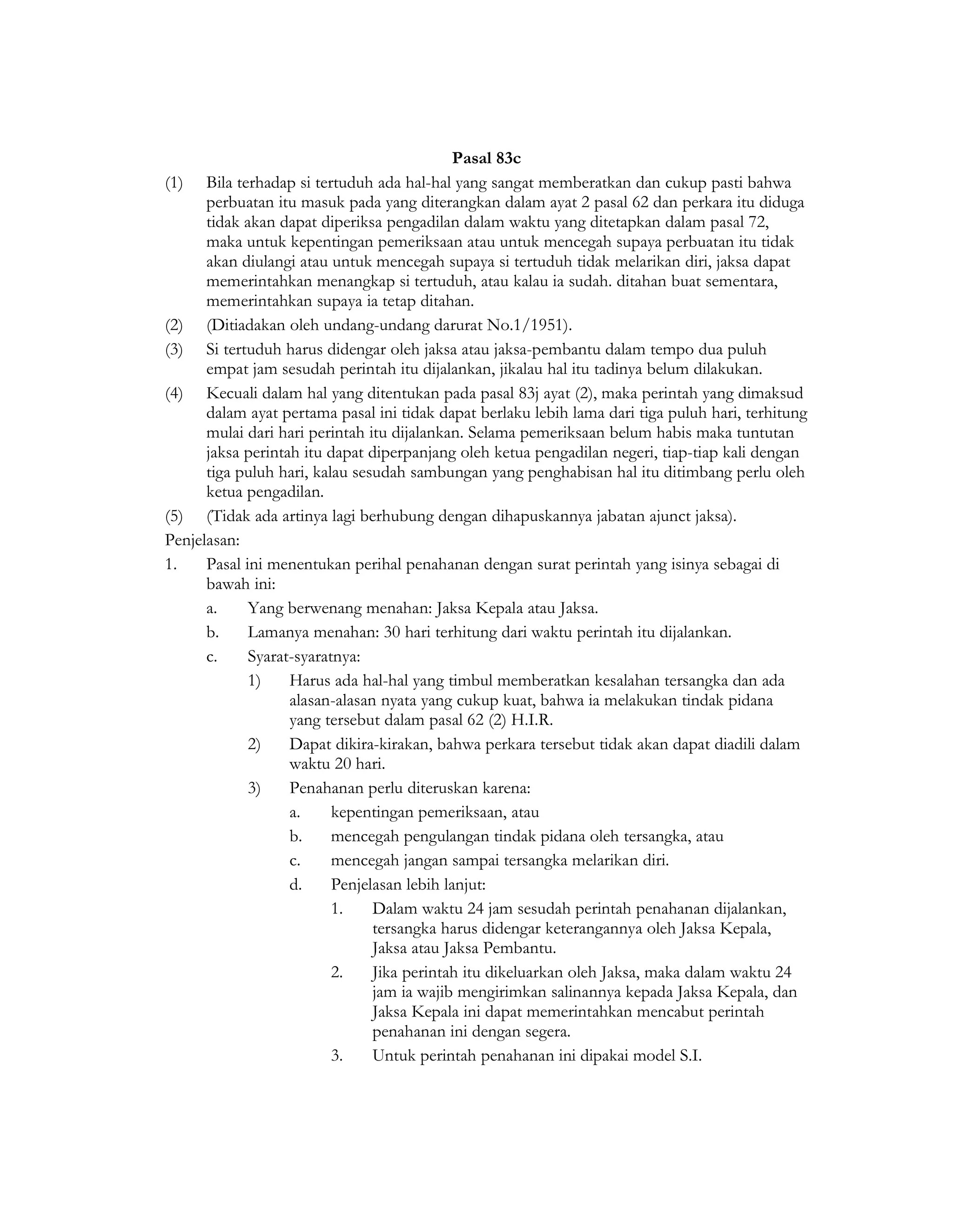 Pasal 83c
(1) Bila terhadap si tertuduh ada hal-hal yang sangat memberatkan dan cukup pasti bahwa
      perbuatan itu masuk pada yang diterangkan dalam ayat 2 pasal 62 dan perkara itu diduga
      tidak akan dapat diperiksa pengadilan dalam waktu yang ditetapkan dalam pasal 72,
      maka untuk kepentingan pemeriksaan atau untuk mencegah supaya perbuatan itu tidak
      akan diulangi atau untuk mencegah supaya si tertuduh tidak melarikan diri, jaksa dapat
      memerintahkan menangkap si tertuduh, atau kalau ia sudah. ditahan buat sementara,
      memerintahkan supaya ia tetap ditahan.
(2) (Ditiadakan oleh undang-undang darurat No.1/1951).
(3) Si tertuduh harus didengar oleh jaksa atau jaksa-pembantu dalam tempo dua puluh
      empat jam sesudah perintah itu dijalankan, jikalau hal itu tadinya belum dilakukan.
(4) Kecuali dalam hal yang ditentukan pada pasal 83j ayat (2), maka perintah yang dimaksud
      dalam ayat pertama pasal ini tidak dapat berlaku lebih lama dari tiga puluh hari, terhitung
      mulai dari hari perintah itu dijalankan. Selama pemeriksaan belum habis maka tuntutan
      jaksa perintah itu dapat diperpanjang oleh ketua pengadilan negeri, tiap-tiap kali dengan
      tiga puluh hari, kalau sesudah sambungan yang penghabisan hal itu ditimbang perlu oleh
      ketua pengadilan.
(5) (Tidak ada artinya lagi berhubung dengan dihapuskannya jabatan ajunct jaksa).
Penjelasan:
1.    Pasal ini menentukan perihal penahanan dengan surat perintah yang isinya sebagai di
      bawah ini:
      a.     Yang berwenang menahan: Jaksa Kepala atau Jaksa.
      b.     Lamanya menahan: 30 hari terhitung dari waktu perintah itu dijalankan.
      c.     Syarat-syaratnya:
             1)    Harus ada hal-hal yang timbul memberatkan kesalahan tersangka dan ada
                   alasan-alasan nyata yang cukup kuat, bahwa ia melakukan tindak pidana
                   yang tersebut dalam pasal 62 (2) H.I.R.
             2)    Dapat dikira-kirakan, bahwa perkara tersebut tidak akan dapat diadili dalam
                   waktu 20 hari.
             3)    Penahanan perlu diteruskan karena:
                   a.     kepentingan pemeriksaan, atau
                   b.     mencegah pengulangan tindak pidana oleh tersangka, atau
                   c.     mencegah jangan sampai tersangka melarikan diri.
                   d.     Penjelasan lebih lanjut:
                          1.    Dalam waktu 24 jam sesudah perintah penahanan dijalankan,
                                tersangka harus didengar keterangannya oleh Jaksa Kepala,
                                Jaksa atau Jaksa Pembantu.
                          2.    Jika perintah itu dikeluarkan oleh Jaksa, maka dalam waktu 24
                                jam ia wajib mengirimkan salinannya kepada Jaksa Kepala, dan
                                Jaksa Kepala ini dapat memerintahkan mencabut perintah
                                penahanan ini dengan segera.
                          3.    Untuk perintah penahanan ini dipakai model S.I.
 