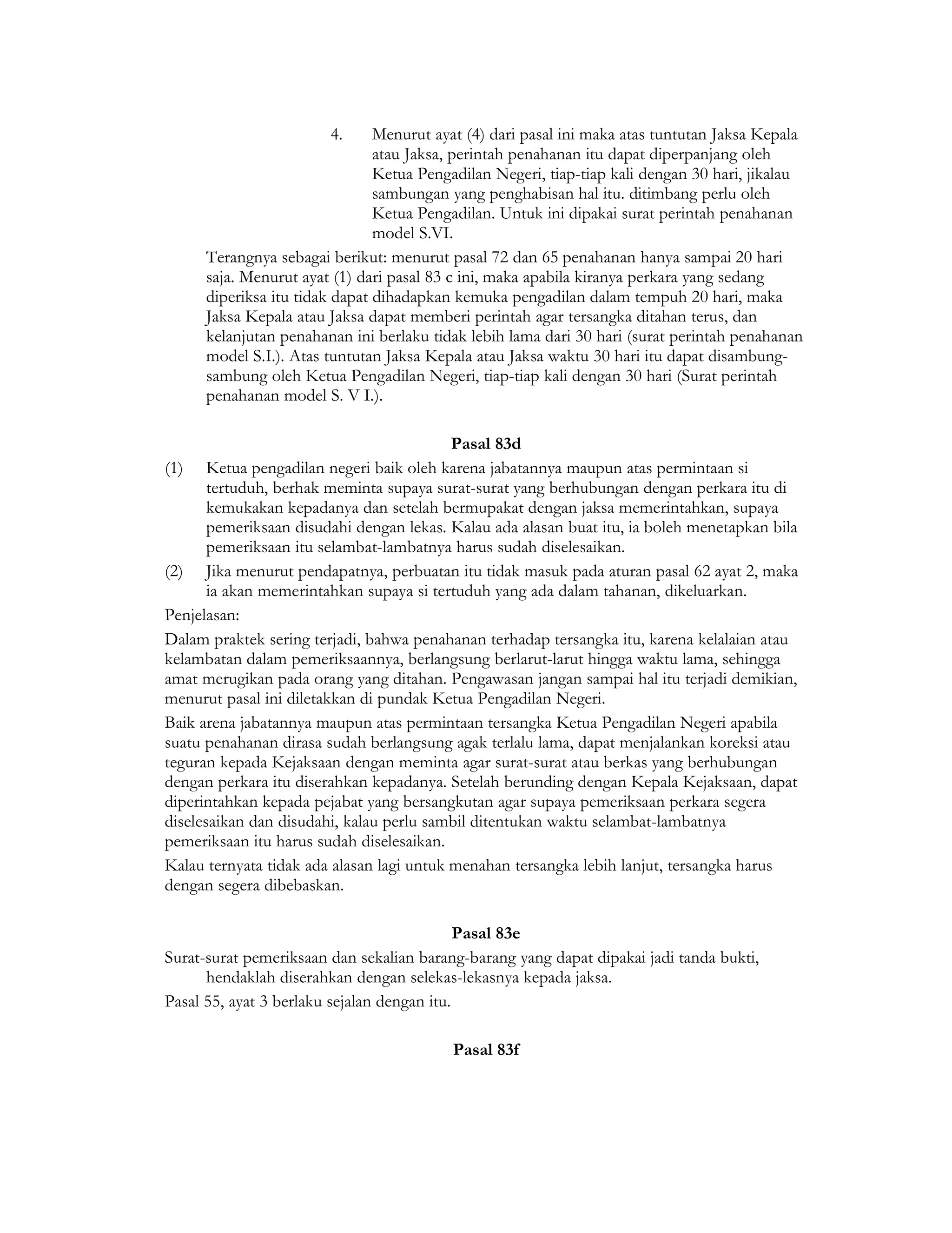 4.      Menurut ayat (4) dari pasal ini maka atas tuntutan Jaksa Kepala
                                atau Jaksa, perintah penahanan itu dapat diperpanjang oleh
                                Ketua Pengadilan Negeri, tiap-tiap kali dengan 30 hari, jikalau
                                sambungan yang penghabisan hal itu. ditimbang perlu oleh
                                Ketua Pengadilan. Untuk ini dipakai surat perintah penahanan
                                model S.VI.
      Terangnya sebagai berikut: menurut pasal 72 dan 65 penahanan hanya sampai 20 hari
      saja. Menurut ayat (1) dari pasal 83 c ini, maka apabila kiranya perkara yang sedang
      diperiksa itu tidak dapat dihadapkan kemuka pengadilan dalam tempuh 20 hari, maka
      Jaksa Kepala atau Jaksa dapat memberi perintah agar tersangka ditahan terus, dan
      kelanjutan penahanan ini berlaku tidak lebih lama dari 30 hari (surat perintah penahanan
      model S.I.). Atas tuntutan Jaksa Kepala atau Jaksa waktu 30 hari itu dapat disambung-
      sambung oleh Ketua Pengadilan Negeri, tiap-tiap kali dengan 30 hari (Surat perintah
      penahanan model S. V I.).

                                           Pasal 83d
(1)    Ketua pengadilan negeri baik oleh karena jabatannya maupun atas permintaan si
       tertuduh, berhak meminta supaya surat-surat yang berhubungan dengan perkara itu di
       kemukakan kepadanya dan setelah bermupakat dengan jaksa memerintahkan, supaya
       pemeriksaan disudahi dengan lekas. Kalau ada alasan buat itu, ia boleh menetapkan bila
       pemeriksaan itu selambat-lambatnya harus sudah diselesaikan.
(2) Jika menurut pendapatnya, perbuatan itu tidak masuk pada aturan pasal 62 ayat 2, maka
       ia akan memerintahkan supaya si tertuduh yang ada dalam tahanan, dikeluarkan.
Penjelasan:
Dalam praktek sering terjadi, bahwa penahanan terhadap tersangka itu, karena kelalaian atau
kelambatan dalam pemeriksaannya, berlangsung berlarut-larut hingga waktu lama, sehingga
amat merugikan pada orang yang ditahan. Pengawasan jangan sampai hal itu terjadi demikian,
menurut pasal ini diletakkan di pundak Ketua Pengadilan Negeri.
Baik arena jabatannya maupun atas permintaan tersangka Ketua Pengadilan Negeri apabila
suatu penahanan dirasa sudah berlangsung agak terlalu lama, dapat menjalankan koreksi atau
teguran kepada Kejaksaan dengan meminta agar surat-surat atau berkas yang berhubungan
dengan perkara itu diserahkan kepadanya. Setelah berunding dengan Kepala Kejaksaan, dapat
diperintahkan kepada pejabat yang bersangkutan agar supaya pemeriksaan perkara segera
diselesaikan dan disudahi, kalau perlu sambil ditentukan waktu selambat-lambatnya
pemeriksaan itu harus sudah diselesaikan.
Kalau ternyata tidak ada alasan lagi untuk menahan tersangka lebih lanjut, tersangka harus
dengan segera dibebaskan.

                                             Pasal 83e
Surat-surat pemeriksaan dan sekalian barang-barang yang dapat dipakai jadi tanda bukti,
      hendaklah diserahkan dengan selekas-lekasnya kepada jaksa.
Pasal 55, ayat 3 berlaku sejalan dengan itu.

                                          Pasal 83f
 