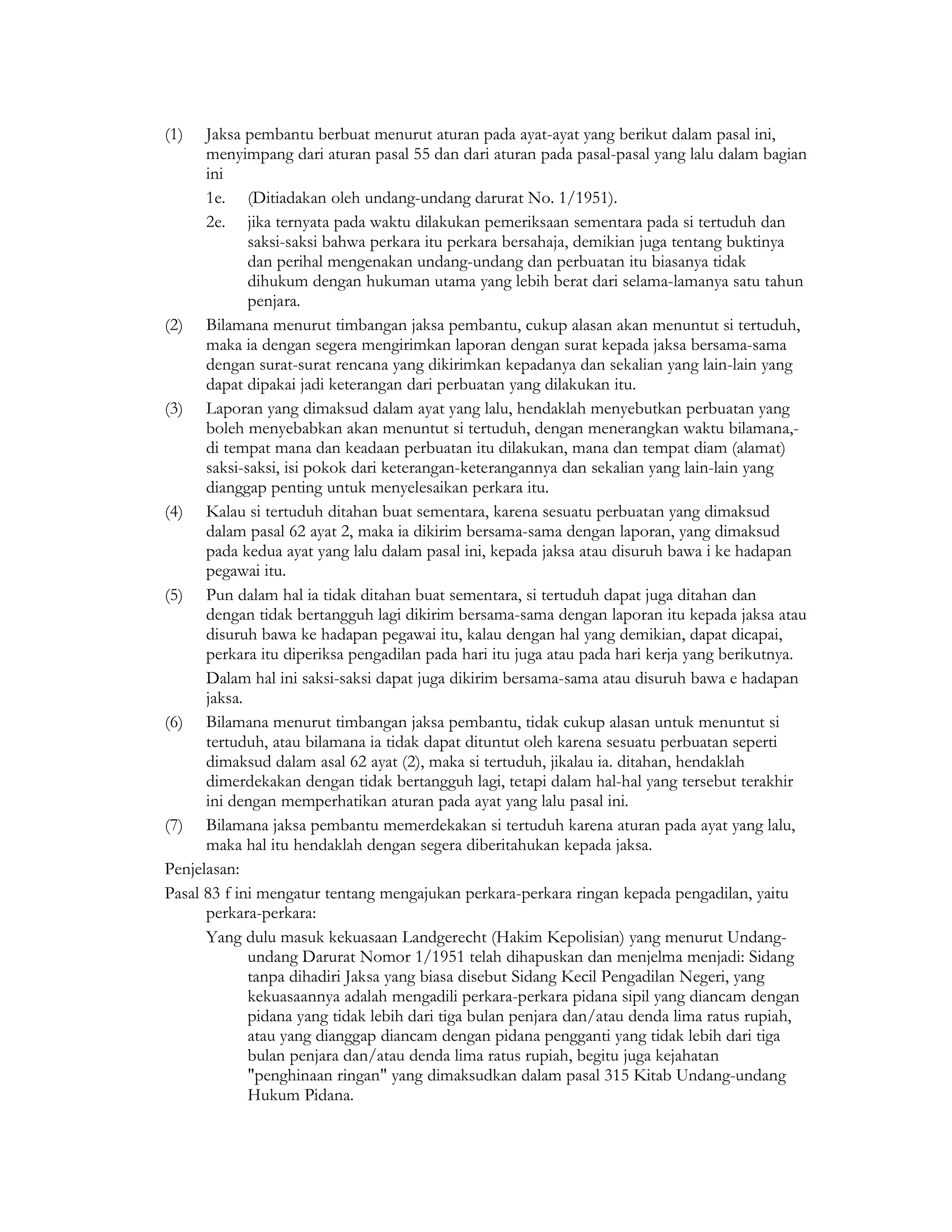 (1)   Jaksa pembantu berbuat menurut aturan pada ayat-ayat yang berikut dalam pasal ini,
      menyimpang dari aturan pasal 55 dan dari aturan pada pasal-pasal yang lalu dalam bagian
      ini
      1e. (Ditiadakan oleh undang-undang darurat No. 1/1951).
      2e. jika ternyata pada waktu dilakukan pemeriksaan sementara pada si tertuduh dan
             saksi-saksi bahwa perkara itu perkara bersahaja, demikian juga tentang buktinya
             dan perihal mengenakan undang-undang dan perbuatan itu biasanya tidak
             dihukum dengan hukuman utama yang lebih berat dari selama-lamanya satu tahun
             penjara.
(2) Bilamana menurut timbangan jaksa pembantu, cukup alasan akan menuntut si tertuduh,
      maka ia dengan segera mengirimkan laporan dengan surat kepada jaksa bersama-sama
      dengan surat-surat rencana yang dikirimkan kepadanya dan sekalian yang lain-lain yang
      dapat dipakai jadi keterangan dari perbuatan yang dilakukan itu.
(3) Laporan yang dimaksud dalam ayat yang lalu, hendaklah menyebutkan perbuatan yang
      boleh menyebabkan akan menuntut si tertuduh, dengan menerangkan waktu bilamana,-
      di tempat mana dan keadaan perbuatan itu dilakukan, mana dan tempat diam (alamat)
      saksi-saksi, isi pokok dari keterangan-keterangannya dan sekalian yang lain-lain yang
      dianggap penting untuk menyelesaikan perkara itu.
(4) Kalau si tertuduh ditahan buat sementara, karena sesuatu perbuatan yang dimaksud
      dalam pasal 62 ayat 2, maka ia dikirim bersama-sama dengan laporan, yang dimaksud
      pada kedua ayat yang lalu dalam pasal ini, kepada jaksa atau disuruh bawa i ke hadapan
      pegawai itu.
(5) Pun dalam hal ia tidak ditahan buat sementara, si tertuduh dapat juga ditahan dan
      dengan tidak bertangguh lagi dikirim bersama-sama dengan laporan itu kepada jaksa atau
      disuruh bawa ke hadapan pegawai itu, kalau dengan hal yang demikian, dapat dicapai,
      perkara itu diperiksa pengadilan pada hari itu juga atau pada hari kerja yang berikutnya.
      Dalam hal ini saksi-saksi dapat juga dikirim bersama-sama atau disuruh bawa e hadapan
      jaksa.
(6) Bilamana menurut timbangan jaksa pembantu, tidak cukup alasan untuk menuntut si
      tertuduh, atau bilamana ia tidak dapat dituntut oleh karena sesuatu perbuatan seperti
      dimaksud dalam asal 62 ayat (2), maka si tertuduh, jikalau ia. ditahan, hendaklah
      dimerdekakan dengan tidak bertangguh lagi, tetapi dalam hal-hal yang tersebut terakhir
      ini dengan memperhatikan aturan pada ayat yang lalu pasal ini.
(7) Bilamana jaksa pembantu memerdekakan si tertuduh karena aturan pada ayat yang lalu,
      maka hal itu hendaklah dengan segera diberitahukan kepada jaksa.
Penjelasan:
Pasal 83 f ini mengatur tentang mengajukan perkara-perkara ringan kepada pengadilan, yaitu
      perkara-perkara:
      Yang dulu masuk kekuasaan Landgerecht (Hakim Kepolisian) yang menurut Undang-
             undang Darurat Nomor 1/1951 telah dihapuskan dan menjelma menjadi: Sidang
             tanpa dihadiri Jaksa yang biasa disebut Sidang Kecil Pengadilan Negeri, yang
             kekuasaannya adalah mengadili perkara-perkara pidana sipil yang diancam dengan
             pidana yang tidak lebih dari tiga bulan penjara dan/atau denda lima ratus rupiah,
             atau yang dianggap diancam dengan pidana pengganti yang tidak lebih dari tiga
             bulan penjara dan/atau denda lima ratus rupiah, begitu juga kejahatan
             "penghinaan ringan" yang dimaksudkan dalam pasal 315 Kitab Undang-undang
             Hukum Pidana.
 