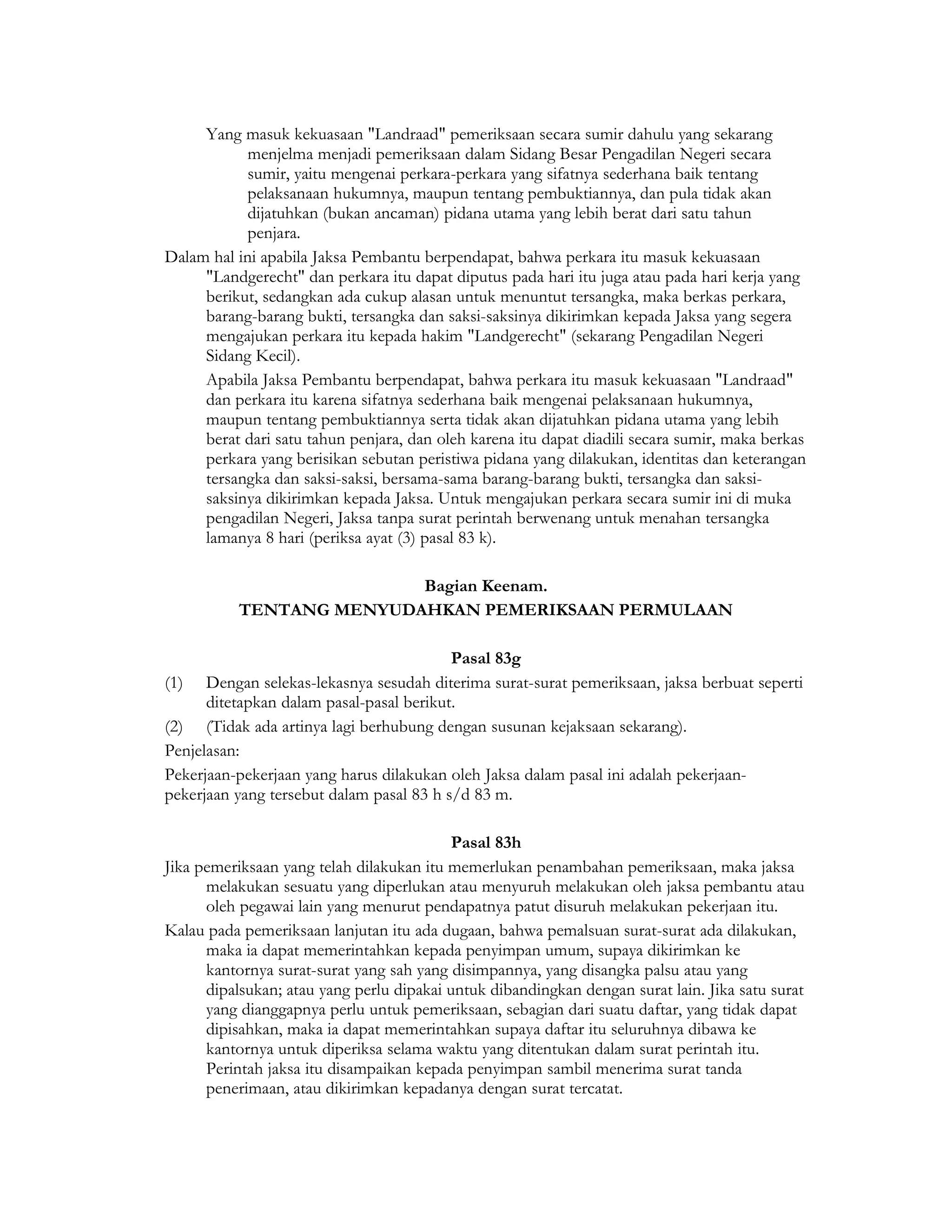 Yang masuk kekuasaan "Landraad" pemeriksaan secara sumir dahulu yang sekarang
            menjelma menjadi pemeriksaan dalam Sidang Besar Pengadilan Negeri secara
            sumir, yaitu mengenai perkara-perkara yang sifatnya sederhana baik tentang
            pelaksanaan hukumnya, maupun tentang pembuktiannya, dan pula tidak akan
            dijatuhkan (bukan ancaman) pidana utama yang lebih berat dari satu tahun
            penjara.
Dalam hal ini apabila Jaksa Pembantu berpendapat, bahwa perkara itu masuk kekuasaan
     "Landgerecht" dan perkara itu dapat diputus pada hari itu juga atau pada hari kerja yang
     berikut, sedangkan ada cukup alasan untuk menuntut tersangka, maka berkas perkara,
     barang-barang bukti, tersangka dan saksi-saksinya dikirimkan kepada Jaksa yang segera
     mengajukan perkara itu kepada hakim "Landgerecht" (sekarang Pengadilan Negeri
     Sidang Kecil).
     Apabila Jaksa Pembantu berpendapat, bahwa perkara itu masuk kekuasaan "Landraad"
     dan perkara itu karena sifatnya sederhana baik mengenai pelaksanaan hukumnya,
     maupun tentang pembuktiannya serta tidak akan dijatuhkan pidana utama yang lebih
     berat dari satu tahun penjara, dan oleh karena itu dapat diadili secara sumir, maka berkas
     perkara yang berisikan sebutan peristiwa pidana yang dilakukan, identitas dan keterangan
     tersangka dan saksi-saksi, bersama-sama barang-barang bukti, tersangka dan saksi-
     saksinya dikirimkan kepada Jaksa. Untuk mengajukan perkara secara sumir ini di muka
     pengadilan Negeri, Jaksa tanpa surat perintah berwenang untuk menahan tersangka
     lamanya 8 hari (periksa ayat (3) pasal 83 k).

                          Bagian Keenam.
           TENTANG MENYUDAHKAN PEMERIKSAAN PERMULAAN

                                          Pasal 83g
(1) Dengan selekas-lekasnya sesudah diterima surat-surat pemeriksaan, jaksa berbuat seperti
      ditetapkan dalam pasal-pasal berikut.
(2) (Tidak ada artinya lagi berhubung dengan susunan kejaksaan sekarang).
Penjelasan:
Pekerjaan-pekerjaan yang harus dilakukan oleh Jaksa dalam pasal ini adalah pekerjaan-
pekerjaan yang tersebut dalam pasal 83 h s/d 83 m.

                                           Pasal 83h
Jika pemeriksaan yang telah dilakukan itu memerlukan penambahan pemeriksaan, maka jaksa
      melakukan sesuatu yang diperlukan atau menyuruh melakukan oleh jaksa pembantu atau
      oleh pegawai lain yang menurut pendapatnya patut disuruh melakukan pekerjaan itu.
Kalau pada pemeriksaan lanjutan itu ada dugaan, bahwa pemalsuan surat-surat ada dilakukan,
      maka ia dapat memerintahkan kepada penyimpan umum, supaya dikirimkan ke
      kantornya surat-surat yang sah yang disimpannya, yang disangka palsu atau yang
      dipalsukan; atau yang perlu dipakai untuk dibandingkan dengan surat lain. Jika satu surat
      yang dianggapnya perlu untuk pemeriksaan, sebagian dari suatu daftar, yang tidak dapat
      dipisahkan, maka ia dapat memerintahkan supaya daftar itu seluruhnya dibawa ke
      kantornya untuk diperiksa selama waktu yang ditentukan dalam surat perintah itu.
      Perintah jaksa itu disampaikan kepada penyimpan sambil menerima surat tanda
      penerimaan, atau dikirimkan kepadanya dengan surat tercatat.
 