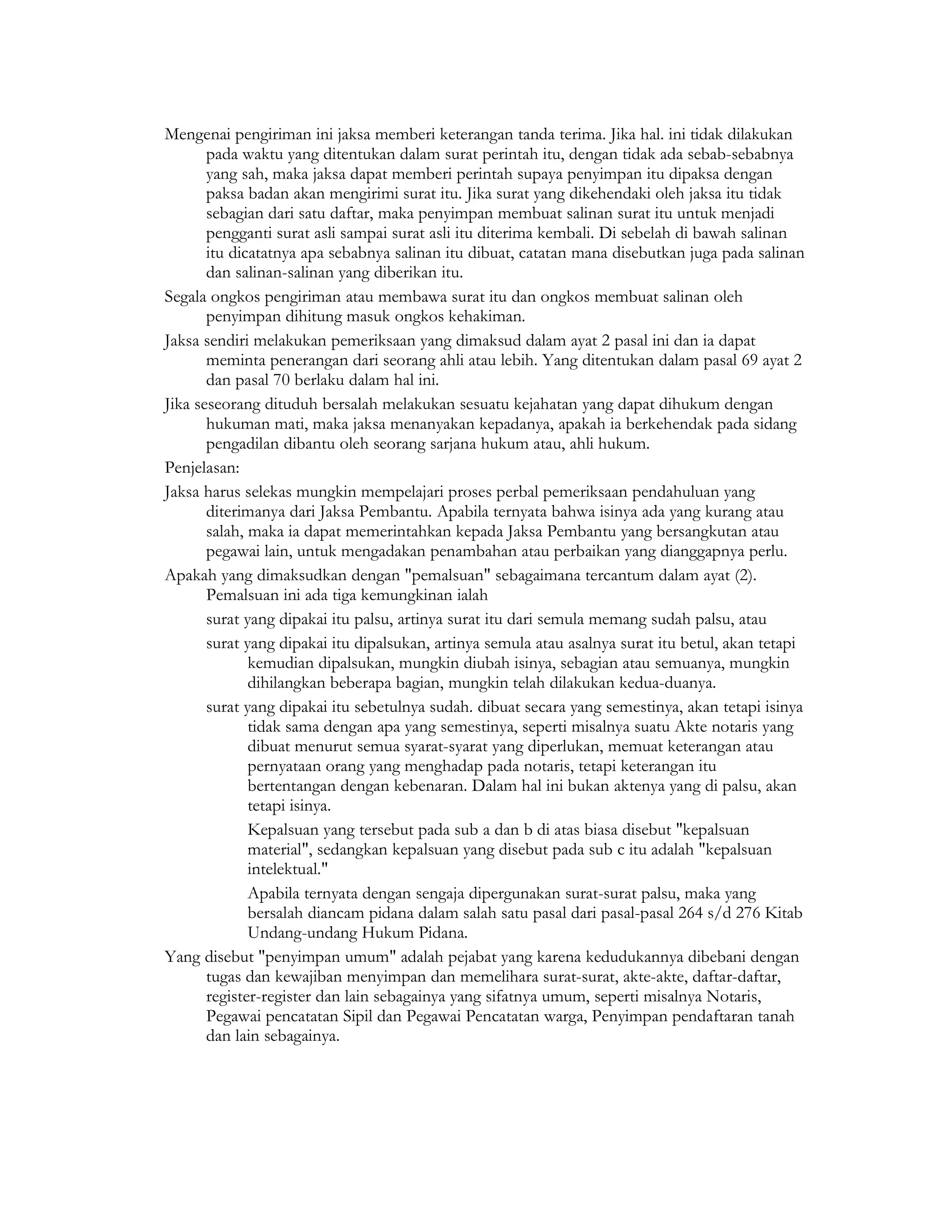 Mengenai pengiriman ini jaksa memberi keterangan tanda terima. Jika hal. ini tidak dilakukan
       pada waktu yang ditentukan dalam surat perintah itu, dengan tidak ada sebab-sebabnya
       yang sah, maka jaksa dapat memberi perintah supaya penyimpan itu dipaksa dengan
       paksa badan akan mengirimi surat itu. Jika surat yang dikehendaki oleh jaksa itu tidak
       sebagian dari satu daftar, maka penyimpan membuat salinan surat itu untuk menjadi
       pengganti surat asli sampai surat asli itu diterima kembali. Di sebelah di bawah salinan
       itu dicatatnya apa sebabnya salinan itu dibuat, catatan mana disebutkan juga pada salinan
       dan salinan-salinan yang diberikan itu.
Segala ongkos pengiriman atau membawa surat itu dan ongkos membuat salinan oleh
       penyimpan dihitung masuk ongkos kehakiman.
Jaksa sendiri melakukan pemeriksaan yang dimaksud dalam ayat 2 pasal ini dan ia dapat
       meminta penerangan dari seorang ahli atau lebih. Yang ditentukan dalam pasal 69 ayat 2
       dan pasal 70 berlaku dalam hal ini.
Jika seseorang dituduh bersalah melakukan sesuatu kejahatan yang dapat dihukum dengan
       hukuman mati, maka jaksa menanyakan kepadanya, apakah ia berkehendak pada sidang
       pengadilan dibantu oleh seorang sarjana hukum atau, ahli hukum.
Penjelasan:
Jaksa harus selekas mungkin mempelajari proses perbal pemeriksaan pendahuluan yang
       diterimanya dari Jaksa Pembantu. Apabila ternyata bahwa isinya ada yang kurang atau
       salah, maka ia dapat memerintahkan kepada Jaksa Pembantu yang bersangkutan atau
       pegawai lain, untuk mengadakan penambahan atau perbaikan yang dianggapnya perlu.
Apakah yang dimaksudkan dengan "pemalsuan" sebagaimana tercantum dalam ayat (2).
       Pemalsuan ini ada tiga kemungkinan ialah
       surat yang dipakai itu palsu, artinya surat itu dari semula memang sudah palsu, atau
       surat yang dipakai itu dipalsukan, artinya semula atau asalnya surat itu betul, akan tetapi
              kemudian dipalsukan, mungkin diubah isinya, sebagian atau semuanya, mungkin
              dihilangkan beberapa bagian, mungkin telah dilakukan kedua-duanya.
       surat yang dipakai itu sebetulnya sudah. dibuat secara yang semestinya, akan tetapi isinya
              tidak sama dengan apa yang semestinya, seperti misalnya suatu Akte notaris yang
              dibuat menurut semua syarat-syarat yang diperlukan, memuat keterangan atau
              pernyataan orang yang menghadap pada notaris, tetapi keterangan itu
              bertentangan dengan kebenaran. Dalam hal ini bukan aktenya yang di palsu, akan
              tetapi isinya.
              Kepalsuan yang tersebut pada sub a dan b di atas biasa disebut "kepalsuan
              material", sedangkan kepalsuan yang disebut pada sub c itu adalah "kepalsuan
              intelektual."
              Apabila ternyata dengan sengaja dipergunakan surat-surat palsu, maka yang
              bersalah diancam pidana dalam salah satu pasal dari pasal-pasal 264 s/d 276 Kitab
              Undang-undang Hukum Pidana.
Yang disebut "penyimpan umum" adalah pejabat yang karena kedudukannya dibebani dengan
       tugas dan kewajiban menyimpan dan memelihara surat-surat, akte-akte, daftar-daftar,
       register-register dan lain sebagainya yang sifatnya umum, seperti misalnya Notaris,
       Pegawai pencatatan Sipil dan Pegawai Pencatatan warga, Penyimpan pendaftaran tanah
       dan lain sebagainya.
 