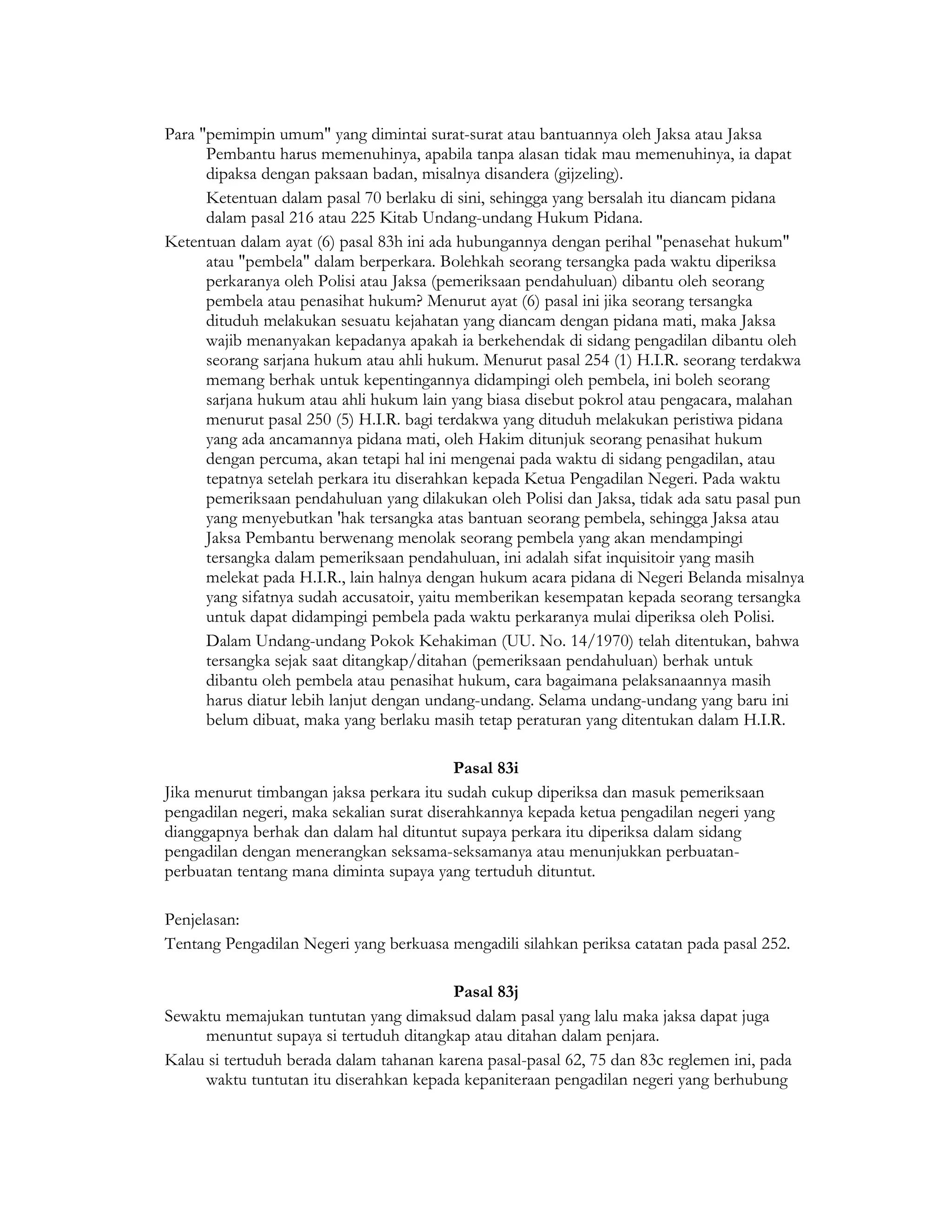 Para "pemimpin umum" yang dimintai surat-surat atau bantuannya oleh Jaksa atau Jaksa
      Pembantu harus memenuhinya, apabila tanpa alasan tidak mau memenuhinya, ia dapat
      dipaksa dengan paksaan badan, misalnya disandera (gijzeling).
      Ketentuan dalam pasal 70 berlaku di sini, sehingga yang bersalah itu diancam pidana
      dalam pasal 216 atau 225 Kitab Undang-undang Hukum Pidana.
Ketentuan dalam ayat (6) pasal 83h ini ada hubungannya dengan perihal "penasehat hukum"
      atau "pembela" dalam berperkara. Bolehkah seorang tersangka pada waktu diperiksa
      perkaranya oleh Polisi atau Jaksa (pemeriksaan pendahuluan) dibantu oleh seorang
      pembela atau penasihat hukum? Menurut ayat (6) pasal ini jika seorang tersangka
      dituduh melakukan sesuatu kejahatan yang diancam dengan pidana mati, maka Jaksa
      wajib menanyakan kepadanya apakah ia berkehendak di sidang pengadilan dibantu oleh
      seorang sarjana hukum atau ahli hukum. Menurut pasal 254 (1) H.I.R. seorang terdakwa
      memang berhak untuk kepentingannya didampingi oleh pembela, ini boleh seorang
      sarjana hukum atau ahli hukum lain yang biasa disebut pokrol atau pengacara, malahan
      menurut pasal 250 (5) H.I.R. bagi terdakwa yang dituduh melakukan peristiwa pidana
      yang ada ancamannya pidana mati, oleh Hakim ditunjuk seorang penasihat hukum
      dengan percuma, akan tetapi hal ini mengenai pada waktu di sidang pengadilan, atau
      tepatnya setelah perkara itu diserahkan kepada Ketua Pengadilan Negeri. Pada waktu
      pemeriksaan pendahuluan yang dilakukan oleh Polisi dan Jaksa, tidak ada satu pasal pun
      yang menyebutkan 'hak tersangka atas bantuan seorang pembela, sehingga Jaksa atau
      Jaksa Pembantu berwenang menolak seorang pembela yang akan mendampingi
      tersangka dalam pemeriksaan pendahuluan, ini adalah sifat inquisitoir yang masih
      melekat pada H.I.R., lain halnya dengan hukum acara pidana di Negeri Belanda misalnya
      yang sifatnya sudah accusatoir, yaitu memberikan kesempatan kepada seorang tersangka
      untuk dapat didampingi pembela pada waktu perkaranya mulai diperiksa oleh Polisi.
      Dalam Undang-undang Pokok Kehakiman (UU. No. 14/1970) telah ditentukan, bahwa
      tersangka sejak saat ditangkap/ditahan (pemeriksaan pendahuluan) berhak untuk
      dibantu oleh pembela atau penasihat hukum, cara bagaimana pelaksanaannya masih
      harus diatur lebih lanjut dengan undang-undang. Selama undang-undang yang baru ini
      belum dibuat, maka yang berlaku masih tetap peraturan yang ditentukan dalam H.I.R.

                                           Pasal 83i
Jika menurut timbangan jaksa perkara itu sudah cukup diperiksa dan masuk pemeriksaan
pengadilan negeri, maka sekalian surat diserahkannya kepada ketua pengadilan negeri yang
dianggapnya berhak dan dalam hal dituntut supaya perkara itu diperiksa dalam sidang
pengadilan dengan menerangkan seksama-seksamanya atau menunjukkan perbuatan-
perbuatan tentang mana diminta supaya yang tertuduh dituntut.

Penjelasan:
Tentang Pengadilan Negeri yang berkuasa mengadili silahkan periksa catatan pada pasal 252.

                                         Pasal 83j
Sewaktu memajukan tuntutan yang dimaksud dalam pasal yang lalu maka jaksa dapat juga
     menuntut supaya si tertuduh ditangkap atau ditahan dalam penjara.
Kalau si tertuduh berada dalam tahanan karena pasal-pasal 62, 75 dan 83c reglemen ini, pada
     waktu tuntutan itu diserahkan kepada kepaniteraan pengadilan negeri yang berhubung
 
