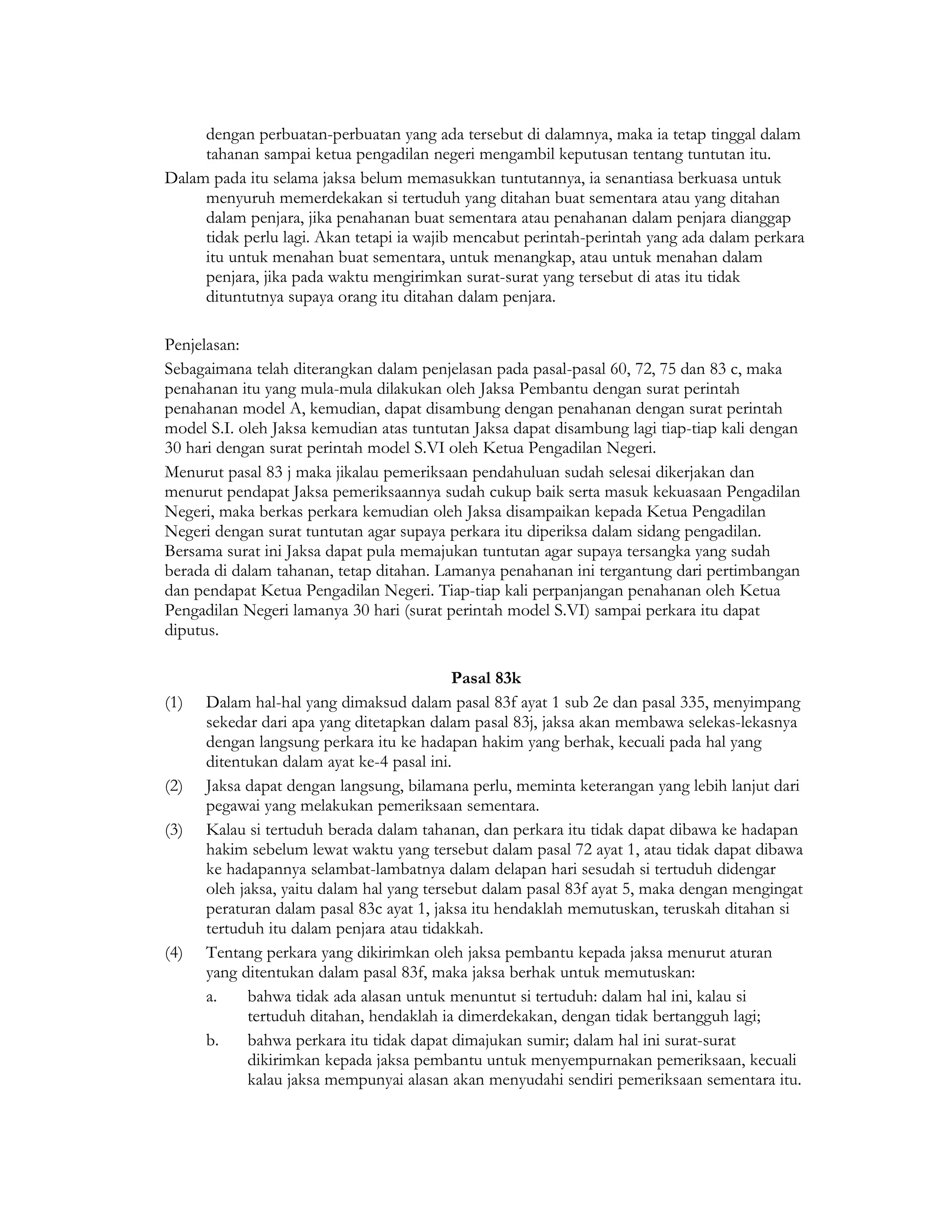 dengan perbuatan-perbuatan yang ada tersebut di dalamnya, maka ia tetap tinggal dalam
     tahanan sampai ketua pengadilan negeri mengambil keputusan tentang tuntutan itu.
Dalam pada itu selama jaksa belum memasukkan tuntutannya, ia senantiasa berkuasa untuk
     menyuruh memerdekakan si tertuduh yang ditahan buat sementara atau yang ditahan
     dalam penjara, jika penahanan buat sementara atau penahanan dalam penjara dianggap
     tidak perlu lagi. Akan tetapi ia wajib mencabut perintah-perintah yang ada dalam perkara
     itu untuk menahan buat sementara, untuk menangkap, atau untuk menahan dalam
     penjara, jika pada waktu mengirimkan surat-surat yang tersebut di atas itu tidak
     dituntutnya supaya orang itu ditahan dalam penjara.

Penjelasan:
Sebagaimana telah diterangkan dalam penjelasan pada pasal-pasal 60, 72, 75 dan 83 c, maka
penahanan itu yang mula-mula dilakukan oleh Jaksa Pembantu dengan surat perintah
penahanan model A, kemudian, dapat disambung dengan penahanan dengan surat perintah
model S.I. oleh Jaksa kemudian atas tuntutan Jaksa dapat disambung lagi tiap-tiap kali dengan
30 hari dengan surat perintah model S.VI oleh Ketua Pengadilan Negeri.
Menurut pasal 83 j maka jikalau pemeriksaan pendahuluan sudah selesai dikerjakan dan
menurut pendapat Jaksa pemeriksaannya sudah cukup baik serta masuk kekuasaan Pengadilan
Negeri, maka berkas perkara kemudian oleh Jaksa disampaikan kepada Ketua Pengadilan
Negeri dengan surat tuntutan agar supaya perkara itu diperiksa dalam sidang pengadilan.
Bersama surat ini Jaksa dapat pula memajukan tuntutan agar supaya tersangka yang sudah
berada di dalam tahanan, tetap ditahan. Lamanya penahanan ini tergantung dari pertimbangan
dan pendapat Ketua Pengadilan Negeri. Tiap-tiap kali perpanjangan penahanan oleh Ketua
Pengadilan Negeri lamanya 30 hari (surat perintah model S.VI) sampai perkara itu dapat
diputus.

                                            Pasal 83k
(1)   Dalam hal-hal yang dimaksud dalam pasal 83f ayat 1 sub 2e dan pasal 335, menyimpang
      sekedar dari apa yang ditetapkan dalam pasal 83j, jaksa akan membawa selekas-lekasnya
      dengan langsung perkara itu ke hadapan hakim yang berhak, kecuali pada hal yang
      ditentukan dalam ayat ke-4 pasal ini.
(2)   Jaksa dapat dengan langsung, bilamana perlu, meminta keterangan yang lebih lanjut dari
      pegawai yang melakukan pemeriksaan sementara.
(3)   Kalau si tertuduh berada dalam tahanan, dan perkara itu tidak dapat dibawa ke hadapan
      hakim sebelum lewat waktu yang tersebut dalam pasal 72 ayat 1, atau tidak dapat dibawa
      ke hadapannya selambat-lambatnya dalam delapan hari sesudah si tertuduh didengar
      oleh jaksa, yaitu dalam hal yang tersebut dalam pasal 83f ayat 5, maka dengan mengingat
      peraturan dalam pasal 83c ayat 1, jaksa itu hendaklah memutuskan, teruskah ditahan si
      tertuduh itu dalam penjara atau tidakkah.
(4)   Tentang perkara yang dikirimkan oleh jaksa pembantu kepada jaksa menurut aturan
      yang ditentukan dalam pasal 83f, maka jaksa berhak untuk memutuskan:
      a.     bahwa tidak ada alasan untuk menuntut si tertuduh: dalam hal ini, kalau si
             tertuduh ditahan, hendaklah ia dimerdekakan, dengan tidak bertangguh lagi;
      b.     bahwa perkara itu tidak dapat dimajukan sumir; dalam hal ini surat-surat
             dikirimkan kepada jaksa pembantu untuk menyempurnakan pemeriksaan, kecuali
             kalau jaksa mempunyai alasan akan menyudahi sendiri pemeriksaan sementara itu.
 