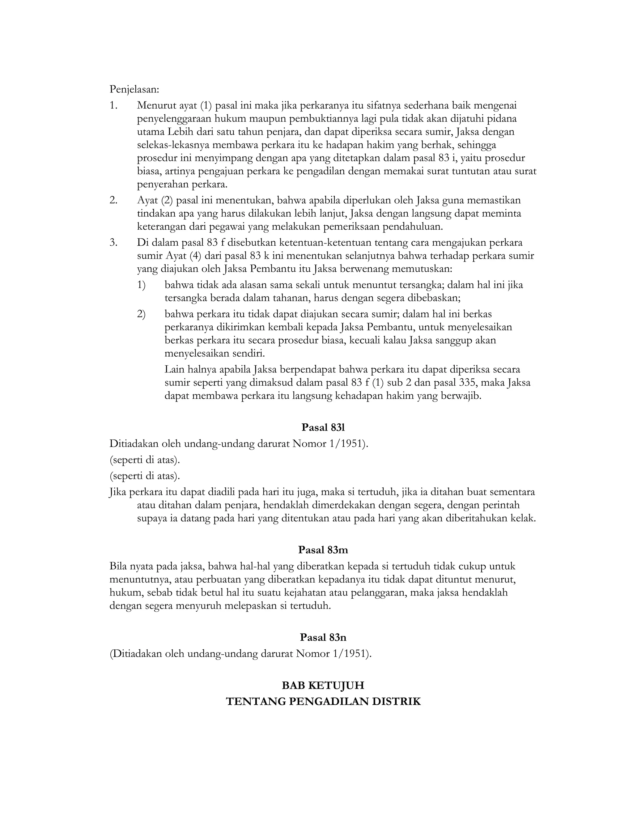 Penjelasan:
1.    Menurut ayat (1) pasal ini maka jika perkaranya itu sifatnya sederhana baik mengenai
      penyelenggaraan hukum maupun pembuktiannya lagi pula tidak akan dijatuhi pidana
      utama Lebih dari satu tahun penjara, dan dapat diperiksa secara sumir, Jaksa dengan
      selekas-lekasnya membawa perkara itu ke hadapan hakim yang berhak, sehingga
      prosedur ini menyimpang dengan apa yang ditetapkan dalam pasal 83 i, yaitu prosedur
      biasa, artinya pengajuan perkara ke pengadilan dengan memakai surat tuntutan atau surat
      penyerahan perkara.
2.    Ayat (2) pasal ini menentukan, bahwa apabila diperlukan oleh Jaksa guna memastikan
      tindakan apa yang harus dilakukan lebih lanjut, Jaksa dengan langsung dapat meminta
      keterangan dari pegawai yang melakukan pemeriksaan pendahuluan.
3.    Di dalam pasal 83 f disebutkan ketentuan-ketentuan tentang cara mengajukan perkara
      sumir Ayat (4) dari pasal 83 k ini menentukan selanjutnya bahwa terhadap perkara sumir
      yang diajukan oleh Jaksa Pembantu itu Jaksa berwenang memutuskan:
      1)     bahwa tidak ada alasan sama sekali untuk menuntut tersangka; dalam hal ini jika
             tersangka berada dalam tahanan, harus dengan segera dibebaskan;
      2)     bahwa perkara itu tidak dapat diajukan secara sumir; dalam hal ini berkas
             perkaranya dikirimkan kembali kepada Jaksa Pembantu, untuk menyelesaikan
             berkas perkara itu secara prosedur biasa, kecuali kalau Jaksa sanggup akan
             menyelesaikan sendiri.
             Lain halnya apabila Jaksa berpendapat bahwa perkara itu dapat diperiksa secara
             sumir seperti yang dimaksud dalam pasal 83 f (1) sub 2 dan pasal 335, maka Jaksa
             dapat membawa perkara itu langsung kehadapan hakim yang berwajib.

                                              Pasal 83l
Ditiadakan oleh undang-undang darurat Nomor 1/1951).
(seperti di atas).
(seperti di atas).
Jika perkara itu dapat diadili pada hari itu juga, maka si tertuduh, jika ia ditahan buat sementara
      atau ditahan dalam penjara, hendaklah dimerdekakan dengan segera, dengan perintah
      supaya ia datang pada hari yang ditentukan atau pada hari yang akan diberitahukan kelak.

                                          Pasal 83m
Bila nyata pada jaksa, bahwa hal-hal yang diberatkan kepada si tertuduh tidak cukup untuk
menuntutnya, atau perbuatan yang diberatkan kepadanya itu tidak dapat dituntut menurut,
hukum, sebab tidak betul hal itu suatu kejahatan atau pelanggaran, maka jaksa hendaklah
dengan segera menyuruh melepaskan si tertuduh.

                                       Pasal 83n
(Ditiadakan oleh undang-undang darurat Nomor 1/1951).

                                 BAB KETUJUH
                           TENTANG PENGADILAN DISTRIK
 