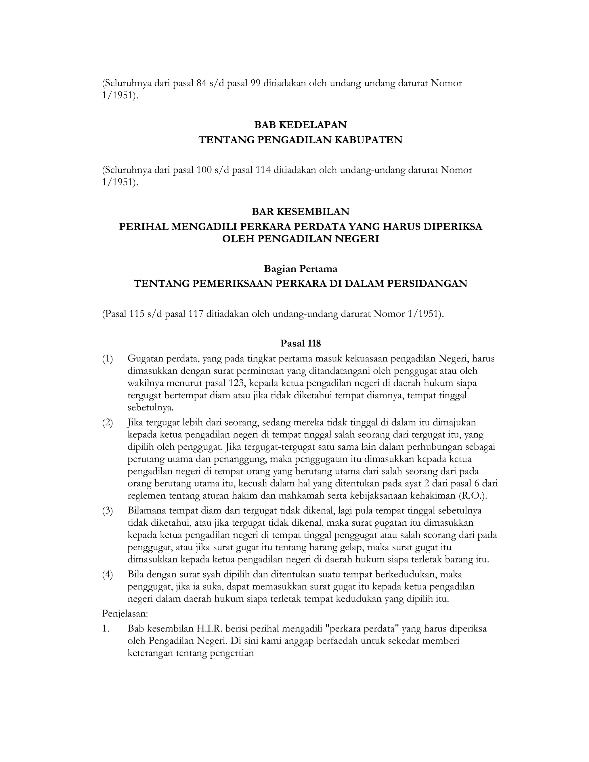 (Seluruhnya dari pasal 84 s/d pasal 99 ditiadakan oleh undang-undang darurat Nomor
1/1951).

                              BAB KEDELAPAN
                       TENTANG PENGADILAN KABUPATEN

(Seluruhnya dari pasal 100 s/d pasal 114 ditiadakan oleh undang-undang darurat Nomor
1/1951).

                          BAR KESEMBILAN
      PERIHAL MENGADILI PERKARA PERDATA YANG HARUS DIPERIKSA
                    OLEH PENGADILAN NEGERI

                          Bagian Pertama
        TENTANG PEMERIKSAAN PERKARA DI DALAM PERSIDANGAN

(Pasal 115 s/d pasal 117 ditiadakan oleh undang-undang darurat Nomor 1/1951).

                                             Pasal 118
(1)   Gugatan perdata, yang pada tingkat pertama masuk kekuasaan pengadilan Negeri, harus
      dimasukkan dengan surat permintaan yang ditandatangani oleh penggugat atau oleh
      wakilnya menurut pasal 123, kepada ketua pengadilan negeri di daerah hukum siapa
      tergugat bertempat diam atau jika tidak diketahui tempat diamnya, tempat tinggal
      sebetulnya.
(2) Jika tergugat lebih dari seorang, sedang mereka tidak tinggal di dalam itu dimajukan
      kepada ketua pengadilan negeri di tempat tinggal salah seorang dari tergugat itu, yang
      dipilih oleh penggugat. Jika tergugat-tergugat satu sama lain dalam perhubungan sebagai
      perutang utama dan penanggung, maka penggugatan itu dimasukkan kepada ketua
      pengadilan negeri di tempat orang yang berutang utama dari salah seorang dari pada
      orang berutang utama itu, kecuali dalam hal yang ditentukan pada ayat 2 dari pasal 6 dari
      reglemen tentang aturan hakim dan mahkamah serta kebijaksanaan kehakiman (R.O.).
(3) Bilamana tempat diam dari tergugat tidak dikenal, lagi pula tempat tinggal sebetulnya
      tidak diketahui, atau jika tergugat tidak dikenal, maka surat gugatan itu dimasukkan
      kepada ketua pengadilan negeri di tempat tinggal penggugat atau salah seorang dari pada
      penggugat, atau jika surat gugat itu tentang barang gelap, maka surat gugat itu
      dimasukkan kepada ketua pengadilan negeri di daerah hukum siapa terletak barang itu.
(4) Bila dengan surat syah dipilih dan ditentukan suatu tempat berkedudukan, maka
      penggugat, jika ia suka, dapat memasukkan surat gugat itu kepada ketua pengadilan
      negeri dalam daerah hukum siapa terletak tempat kedudukan yang dipilih itu.
Penjelasan:
1.    Bab kesembilan H.I.R. berisi perihal mengadili "perkara perdata" yang harus diperiksa
      oleh Pengadilan Negeri. Di sini kami anggap berfaedah untuk sekedar memberi
      keterangan tentang pengertian
 