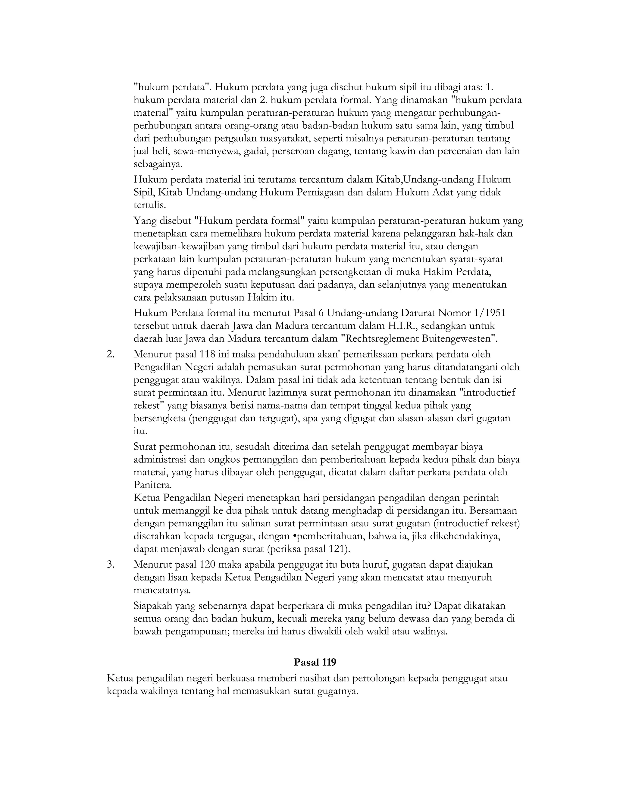 "hukum perdata". Hukum perdata yang juga disebut hukum sipil itu dibagi atas: 1.
     hukum perdata material dan 2. hukum perdata formal. Yang dinamakan "hukum perdata
     material" yaitu kumpulan peraturan-peraturan hukum yang mengatur perhubungan-
     perhubungan antara orang-orang atau badan-badan hukum satu sama lain, yang timbul
     dari perhubungan pergaulan masyarakat, seperti misalnya peraturan-peraturan tentang
     jual beli, sewa-menyewa, gadai, perseroan dagang, tentang kawin dan perceraian dan lain
     sebagainya.
     Hukum perdata material ini terutama tercantum dalam Kitab,Undang-undang Hukum
     Sipil, Kitab Undang-undang Hukum Perniagaan dan dalam Hukum Adat yang tidak
     tertulis.
     Yang disebut "Hukum perdata formal" yaitu kumpulan peraturan-peraturan hukum yang
     menetapkan cara memelihara hukum perdata material karena pelanggaran hak-hak dan
     kewajiban-kewajiban yang timbul dari hukum perdata material itu, atau dengan
     perkataan lain kumpulan peraturan-peraturan hukum yang menentukan syarat-syarat
     yang harus dipenuhi pada melangsungkan persengketaan di muka Hakim Perdata,
     supaya memperoleh suatu keputusan dari padanya, dan selanjutnya yang menentukan
     cara pelaksanaan putusan Hakim itu.
     Hukum Perdata formal itu menurut Pasal 6 Undang-undang Darurat Nomor 1/1951
     tersebut untuk daerah Jawa dan Madura tercantum dalam H.I.R., sedangkan untuk
     daerah luar Jawa dan Madura tercantum dalam "Rechtsreglement Buitengewesten".
2.   Menurut pasal 118 ini maka pendahuluan akan' pemeriksaan perkara perdata oleh
     Pengadilan Negeri adalah pemasukan surat permohonan yang harus ditandatangani oleh
     penggugat atau wakilnya. Dalam pasal ini tidak ada ketentuan tentang bentuk dan isi
     surat permintaan itu. Menurut lazimnya surat permohonan itu dinamakan "introductief
     rekest" yang biasanya berisi nama-nama dan tempat tinggal kedua pihak yang
     bersengketa (penggugat dan tergugat), apa yang digugat dan alasan-alasan dari gugatan
     itu.
     Surat permohonan itu, sesudah diterima dan setelah penggugat membayar biaya
     administrasi dan ongkos pemanggilan dan pemberitahuan kepada kedua pihak dan biaya
     materai, yang harus dibayar oleh penggugat, dicatat dalam daftar perkara perdata oleh
     Panitera.
     Ketua Pengadilan Negeri menetapkan hari persidangan pengadilan dengan perintah
     untuk memanggil ke dua pihak untuk datang menghadap di persidangan itu. Bersamaan
     dengan pemanggilan itu salinan surat permintaan atau surat gugatan (introductief rekest)
     diserahkan kepada tergugat, dengan •pemberitahuan, bahwa ia, jika dikehendakinya,
     dapat menjawab dengan surat (periksa pasal 121).
3.   Menurut pasal 120 maka apabila penggugat itu buta huruf, gugatan dapat diajukan
     dengan lisan kepada Ketua Pengadilan Negeri yang akan mencatat atau menyuruh
     mencatatnya.
     Siapakah yang sebenarnya dapat berperkara di muka pengadilan itu? Dapat dikatakan
     semua orang dan badan hukum, kecuali mereka yang belum dewasa dan yang berada di
     bawah pengampunan; mereka ini harus diwakili oleh wakil atau walinya.

                                       Pasal 119
Ketua pengadilan negeri berkuasa memberi nasihat dan pertolongan kepada penggugat atau
kepada wakilnya tentang hal memasukkan surat gugatnya.
 