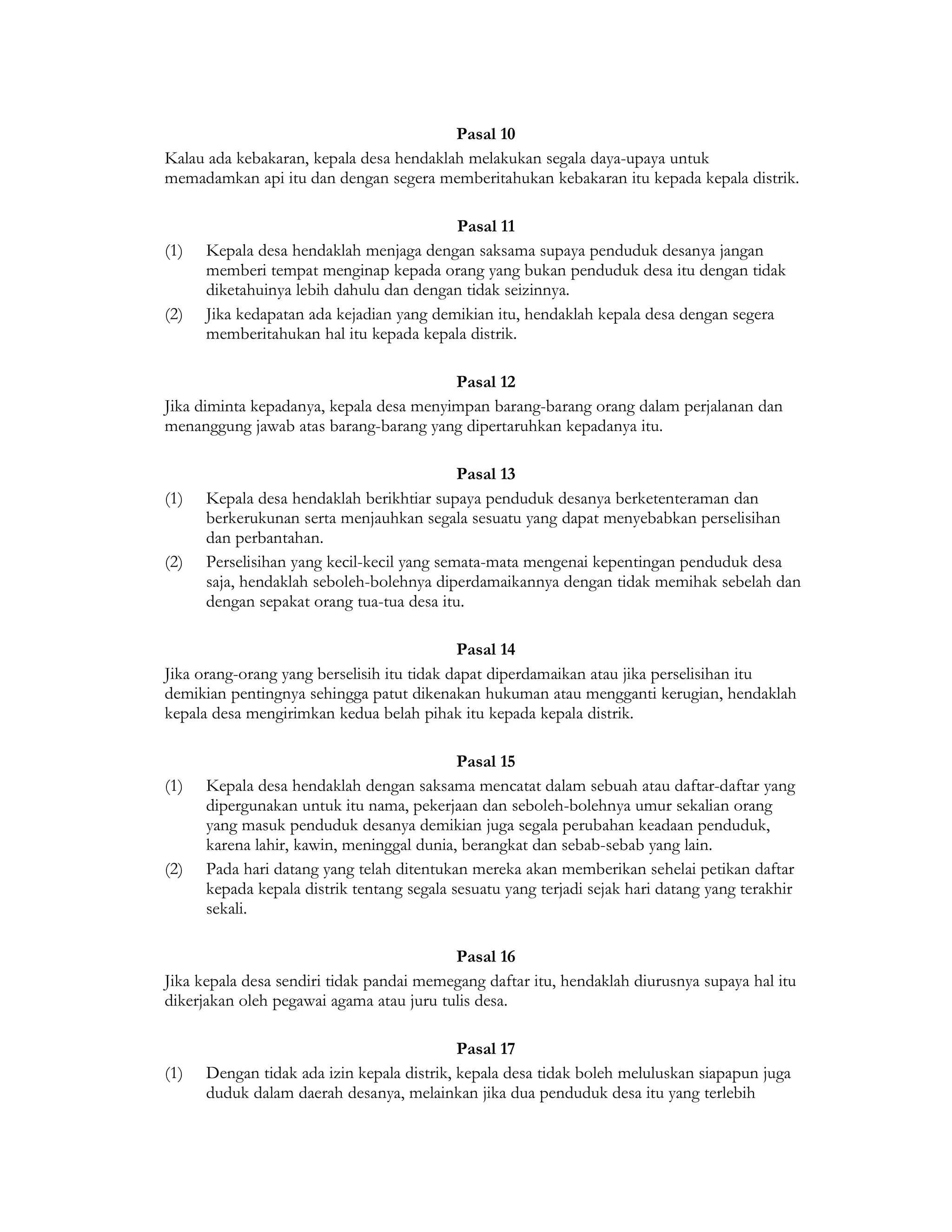 Pasal 10
Kalau ada kebakaran, kepala desa hendaklah melakukan segala daya-upaya untuk
memadamkan api itu dan dengan segera memberitahukan kebakaran itu kepada kepala distrik.

                                          Pasal 11
(1)   Kepala desa hendaklah menjaga dengan saksama supaya penduduk desanya jangan
      memberi tempat menginap kepada orang yang bukan penduduk desa itu dengan tidak
      diketahuinya lebih dahulu dan dengan tidak seizinnya.
(2)   Jika kedapatan ada kejadian yang demikian itu, hendaklah kepala desa dengan segera
      memberitahukan hal itu kepada kepala distrik.

                                         Pasal 12
Jika diminta kepadanya, kepala desa menyimpan barang-barang orang dalam perjalanan dan
menanggung jawab atas barang-barang yang dipertaruhkan kepadanya itu.

                                            Pasal 13
(1)   Kepala desa hendaklah berikhtiar supaya penduduk desanya berketenteraman dan
      berkerukunan serta menjauhkan segala sesuatu yang dapat menyebabkan perselisihan
      dan perbantahan.
(2)   Perselisihan yang kecil-kecil yang semata-mata mengenai kepentingan penduduk desa
      saja, hendaklah seboleh-bolehnya diperdamaikannya dengan tidak memihak sebelah dan
      dengan sepakat orang tua-tua desa itu.

                                            Pasal 14
Jika orang-orang yang berselisih itu tidak dapat diperdamaikan atau jika perselisihan itu
demikian pentingnya sehingga patut dikenakan hukuman atau mengganti kerugian, hendaklah
kepala desa mengirimkan kedua belah pihak itu kepada kepala distrik.

                                            Pasal 15
(1)   Kepala desa hendaklah dengan saksama mencatat dalam sebuah atau daftar-daftar yang
      dipergunakan untuk itu nama, pekerjaan dan seboleh-bolehnya umur sekalian orang
      yang masuk penduduk desanya demikian juga segala perubahan keadaan penduduk,
      karena lahir, kawin, meninggal dunia, berangkat dan sebab-sebab yang lain.
(2)   Pada hari datang yang telah ditentukan mereka akan memberikan sehelai petikan daftar
      kepada kepala distrik tentang segala sesuatu yang terjadi sejak hari datang yang terakhir
      sekali.

                                          Pasal 16
Jika kepala desa sendiri tidak pandai memegang daftar itu, hendaklah diurusnya supaya hal itu
dikerjakan oleh pegawai agama atau juru tulis desa.

                                            Pasal 17
(1)   Dengan tidak ada izin kepala distrik, kepala desa tidak boleh meluluskan siapapun juga
      duduk dalam daerah desanya, melainkan jika dua penduduk desa itu yang terlebih
 