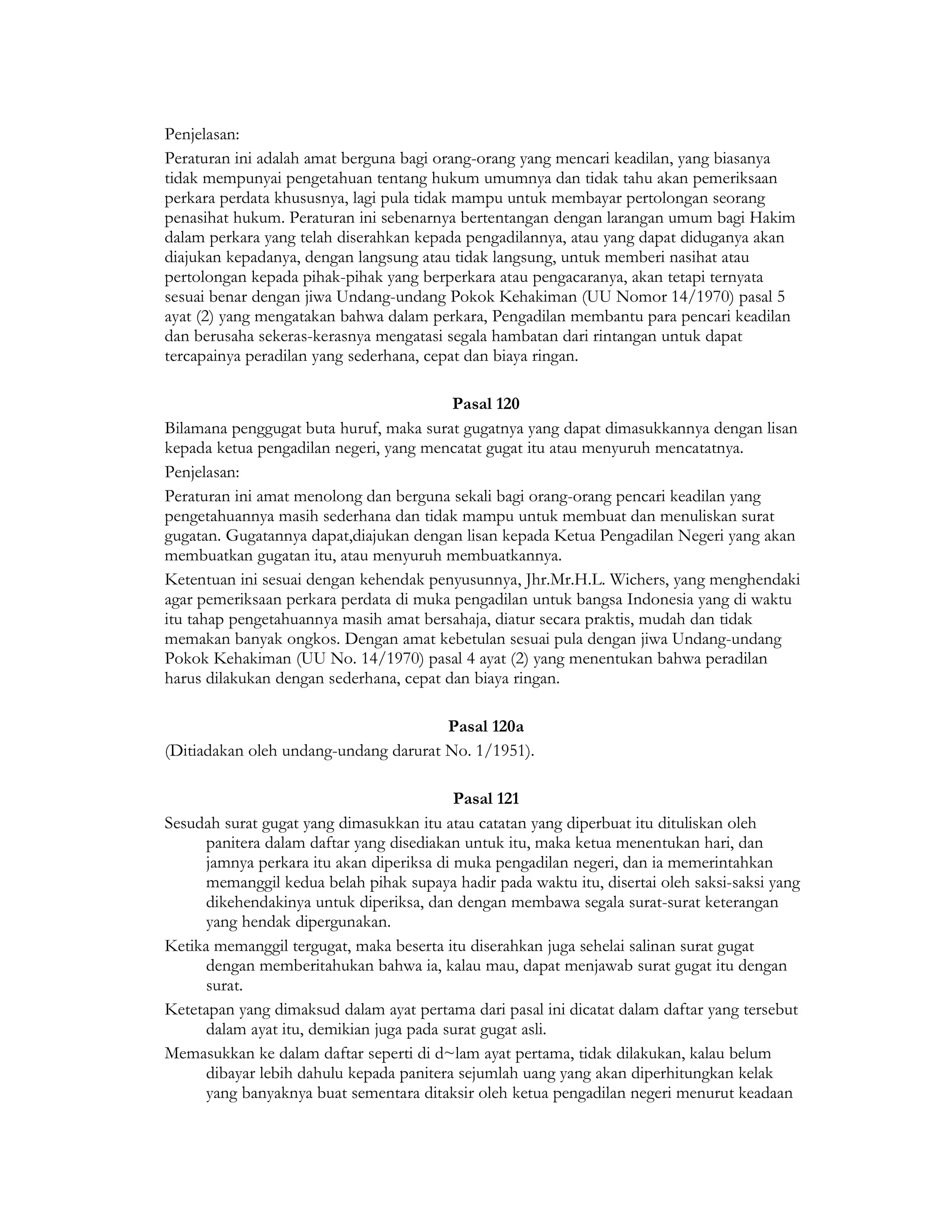 Penjelasan:
Peraturan ini adalah amat berguna bagi orang-orang yang mencari keadilan, yang biasanya
tidak mempunyai pengetahuan tentang hukum umumnya dan tidak tahu akan pemeriksaan
perkara perdata khususnya, lagi pula tidak mampu untuk membayar pertolongan seorang
penasihat hukum. Peraturan ini sebenarnya bertentangan dengan larangan umum bagi Hakim
dalam perkara yang telah diserahkan kepada pengadilannya, atau yang dapat diduganya akan
diajukan kepadanya, dengan langsung atau tidak langsung, untuk memberi nasihat atau
pertolongan kepada pihak-pihak yang berperkara atau pengacaranya, akan tetapi ternyata
sesuai benar dengan jiwa Undang-undang Pokok Kehakiman (UU Nomor 14/1970) pasal 5
ayat (2) yang mengatakan bahwa dalam perkara, Pengadilan membantu para pencari keadilan
dan berusaha sekeras-kerasnya mengatasi segala hambatan dari rintangan untuk dapat
tercapainya peradilan yang sederhana, cepat dan biaya ringan.

                                         Pasal 120
Bilamana penggugat buta huruf, maka surat gugatnya yang dapat dimasukkannya dengan lisan
kepada ketua pengadilan negeri, yang mencatat gugat itu atau menyuruh mencatatnya.
Penjelasan:
Peraturan ini amat menolong dan berguna sekali bagi orang-orang pencari keadilan yang
pengetahuannya masih sederhana dan tidak mampu untuk membuat dan menuliskan surat
gugatan. Gugatannya dapat,diajukan dengan lisan kepada Ketua Pengadilan Negeri yang akan
membuatkan gugatan itu, atau menyuruh membuatkannya.
Ketentuan ini sesuai dengan kehendak penyusunnya, Jhr.Mr.H.L. Wichers, yang menghendaki
agar pemeriksaan perkara perdata di muka pengadilan untuk bangsa Indonesia yang di waktu
itu tahap pengetahuannya masih amat bersahaja, diatur secara praktis, mudah dan tidak
memakan banyak ongkos. Dengan amat kebetulan sesuai pula dengan jiwa Undang-undang
Pokok Kehakiman (UU No. 14/1970) pasal 4 ayat (2) yang menentukan bahwa peradilan
harus dilakukan dengan sederhana, cepat dan biaya ringan.

                                       Pasal 120a
(Ditiadakan oleh undang-undang darurat No. 1/1951).

                                           Pasal 121
Sesudah surat gugat yang dimasukkan itu atau catatan yang diperbuat itu dituliskan oleh
      panitera dalam daftar yang disediakan untuk itu, maka ketua menentukan hari, dan
      jamnya perkara itu akan diperiksa di muka pengadilan negeri, dan ia memerintahkan
      memanggil kedua belah pihak supaya hadir pada waktu itu, disertai oleh saksi-saksi yang
      dikehendakinya untuk diperiksa, dan dengan membawa segala surat-surat keterangan
      yang hendak dipergunakan.
Ketika memanggil tergugat, maka beserta itu diserahkan juga sehelai salinan surat gugat
      dengan memberitahukan bahwa ia, kalau mau, dapat menjawab surat gugat itu dengan
      surat.
Ketetapan yang dimaksud dalam ayat pertama dari pasal ini dicatat dalam daftar yang tersebut
      dalam ayat itu, demikian juga pada surat gugat asli.
Memasukkan ke dalam daftar seperti di d~lam ayat pertama, tidak dilakukan, kalau belum
      dibayar lebih dahulu kepada panitera sejumlah uang yang akan diperhitungkan kelak
      yang banyaknya buat sementara ditaksir oleh ketua pengadilan negeri menurut keadaan
 