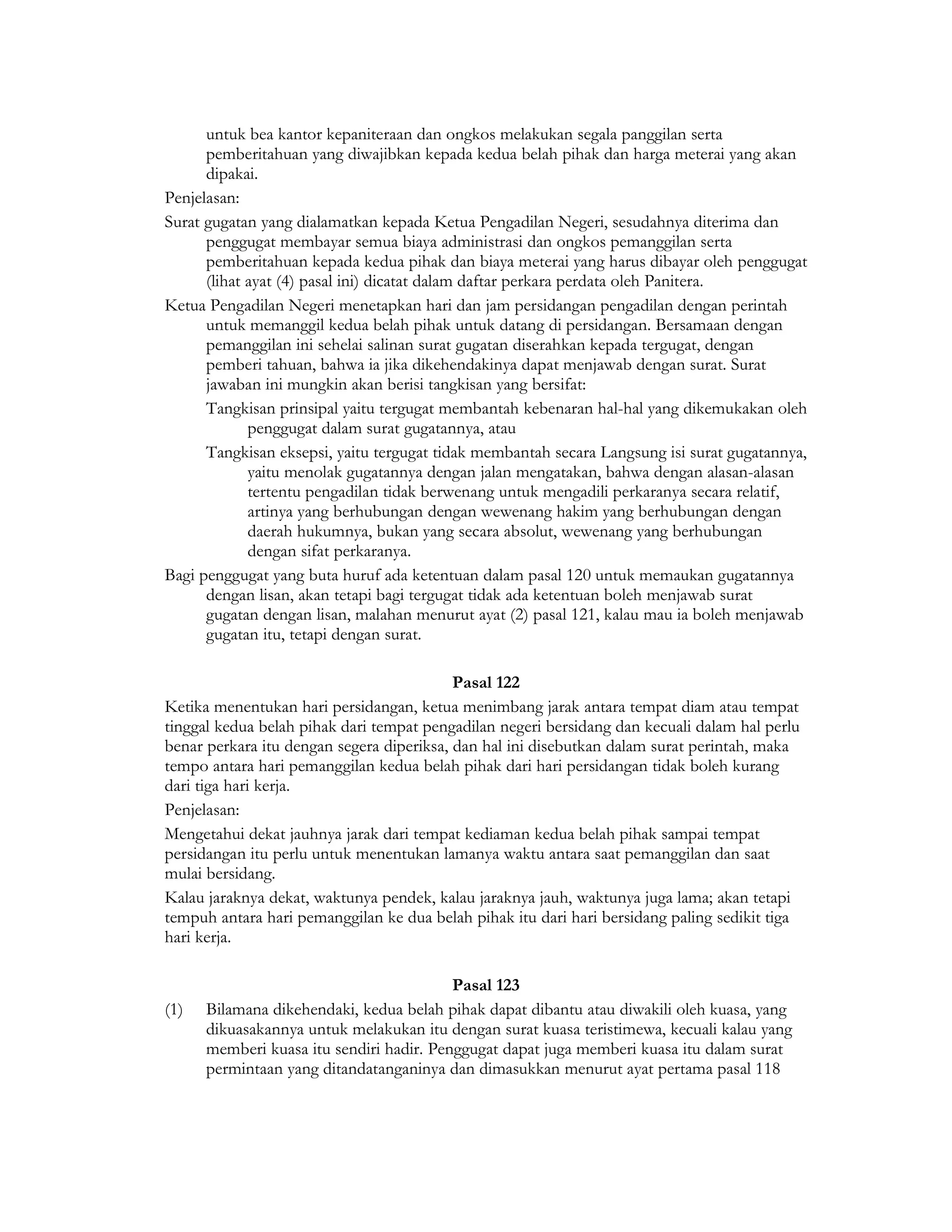 untuk bea kantor kepaniteraan dan ongkos melakukan segala panggilan serta
      pemberitahuan yang diwajibkan kepada kedua belah pihak dan harga meterai yang akan
      dipakai.
Penjelasan:
Surat gugatan yang dialamatkan kepada Ketua Pengadilan Negeri, sesudahnya diterima dan
      penggugat membayar semua biaya administrasi dan ongkos pemanggilan serta
      pemberitahuan kepada kedua pihak dan biaya meterai yang harus dibayar oleh penggugat
      (lihat ayat (4) pasal ini) dicatat dalam daftar perkara perdata oleh Panitera.
Ketua Pengadilan Negeri menetapkan hari dan jam persidangan pengadilan dengan perintah
      untuk memanggil kedua belah pihak untuk datang di persidangan. Bersamaan dengan
      pemanggilan ini sehelai salinan surat gugatan diserahkan kepada tergugat, dengan
      pemberi tahuan, bahwa ia jika dikehendakinya dapat menjawab dengan surat. Surat
      jawaban ini mungkin akan berisi tangkisan yang bersifat:
      Tangkisan prinsipal yaitu tergugat membantah kebenaran hal-hal yang dikemukakan oleh
             penggugat dalam surat gugatannya, atau
      Tangkisan eksepsi, yaitu tergugat tidak membantah secara Langsung isi surat gugatannya,
             yaitu menolak gugatannya dengan jalan mengatakan, bahwa dengan alasan-alasan
             tertentu pengadilan tidak berwenang untuk mengadili perkaranya secara relatif,
             artinya yang berhubungan dengan wewenang hakim yang berhubungan dengan
             daerah hukumnya, bukan yang secara absolut, wewenang yang berhubungan
             dengan sifat perkaranya.
Bagi penggugat yang buta huruf ada ketentuan dalam pasal 120 untuk memaukan gugatannya
      dengan lisan, akan tetapi bagi tergugat tidak ada ketentuan boleh menjawab surat
      gugatan dengan lisan, malahan menurut ayat (2) pasal 121, kalau mau ia boleh menjawab
      gugatan itu, tetapi dengan surat.

                                           Pasal 122
Ketika menentukan hari persidangan, ketua menimbang jarak antara tempat diam atau tempat
tinggal kedua belah pihak dari tempat pengadilan negeri bersidang dan kecuali dalam hal perlu
benar perkara itu dengan segera diperiksa, dan hal ini disebutkan dalam surat perintah, maka
tempo antara hari pemanggilan kedua belah pihak dari hari persidangan tidak boleh kurang
dari tiga hari kerja.
Penjelasan:
Mengetahui dekat jauhnya jarak dari tempat kediaman kedua belah pihak sampai tempat
persidangan itu perlu untuk menentukan lamanya waktu antara saat pemanggilan dan saat
mulai bersidang.
Kalau jaraknya dekat, waktunya pendek, kalau jaraknya jauh, waktunya juga lama; akan tetapi
tempuh antara hari pemanggilan ke dua belah pihak itu dari hari bersidang paling sedikit tiga
hari kerja.

                                          Pasal 123
(1)   Bilamana dikehendaki, kedua belah pihak dapat dibantu atau diwakili oleh kuasa, yang
      dikuasakannya untuk melakukan itu dengan surat kuasa teristimewa, kecuali kalau yang
      memberi kuasa itu sendiri hadir. Penggugat dapat juga memberi kuasa itu dalam surat
      permintaan yang ditandatanganinya dan dimasukkan menurut ayat pertama pasal 118
 