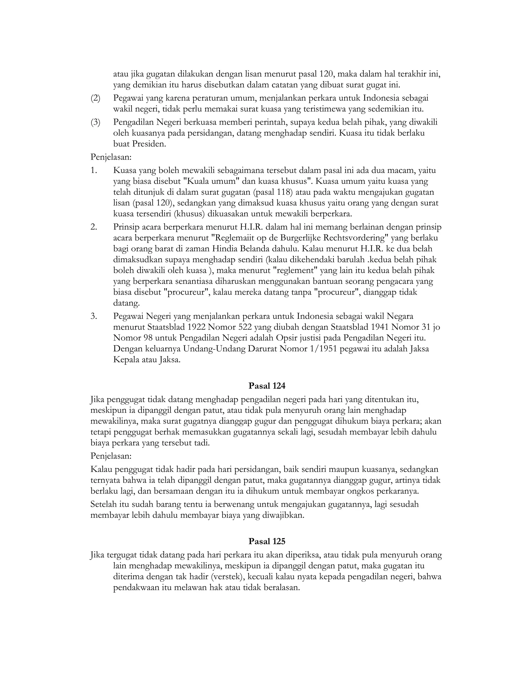atau jika gugatan dilakukan dengan lisan menurut pasal 120, maka dalam hal terakhir ini,
      yang demikian itu harus disebutkan dalam catatan yang dibuat surat gugat ini.
(2) Pegawai yang karena peraturan umum, menjalankan perkara untuk Indonesia sebagai
      wakil negeri, tidak perlu memakai surat kuasa yang teristimewa yang sedemikian itu.
(3) Pengadilan Negeri berkuasa memberi perintah, supaya kedua belah pihak, yang diwakili
      oleh kuasanya pada persidangan, datang menghadap sendiri. Kuasa itu tidak berlaku
      buat Presiden.
Penjelasan:
1.    Kuasa yang boleh mewakili sebagaimana tersebut dalam pasal ini ada dua macam, yaitu
      yang biasa disebut "Kuala umum" dan kuasa khusus". Kuasa umum yaitu kuasa yang
      telah ditunjuk di dalam surat gugatan (pasal 118) atau pada waktu mengajukan gugatan
      lisan (pasal 120), sedangkan yang dimaksud kuasa khusus yaitu orang yang dengan surat
      kuasa tersendiri (khusus) dikuasakan untuk mewakili berperkara.
2.    Prinsip acara berperkara menurut H.I.R. dalam hal ini memang berlainan dengan prinsip
      acara berperkara menurut "Reglemaiit op de Burgerlijke Rechtsvordering" yang berlaku
      bagi orang barat di zaman Hindia Belanda dahulu. Kalau menurut H.I.R. ke dua belah
      dimaksudkan supaya menghadap sendiri (kalau dikehendaki barulah .kedua belah pihak
      boleh diwakili oleh kuasa ), maka menurut "reglement" yang lain itu kedua belah pihak
      yang berperkara senantiasa diharuskan menggunakan bantuan seorang pengacara yang
      biasa disebut "procureur", kalau mereka datang tanpa "procureur", dianggap tidak
      datang.
3.    Pegawai Negeri yang menjalankan perkara untuk Indonesia sebagai wakil Negara
      menurut Staatsblad 1922 Nomor 522 yang diubah dengan Staatsblad 1941 Nomor 31 jo
      Nomor 98 untuk Pengadilan Negeri adalah Opsir justisi pada Pengadilan Negeri itu.
      Dengan keluarnya Undang-Undang Darurat Nomor 1/1951 pegawai itu adalah Jaksa
      Kepala atau Jaksa.

                                           Pasal 124
Jika penggugat tidak datang menghadap pengadilan negeri pada hari yang ditentukan itu,
meskipun ia dipanggil dengan patut, atau tidak pula menyuruh orang lain menghadap
mewakilinya, maka surat gugatnya dianggap gugur dan penggugat dihukum biaya perkara; akan
tetapi penggugat berhak memasukkan gugatannya sekali lagi, sesudah membayar lebih dahulu
biaya perkara yang tersebut tadi.
Penjelasan:
Kalau penggugat tidak hadir pada hari persidangan, baik sendiri maupun kuasanya, sedangkan
ternyata bahwa ia telah dipanggil dengan patut, maka gugatannya dianggap gugur, artinya tidak
berlaku lagi, dan bersamaan dengan itu ia dihukum untuk membayar ongkos perkaranya.
Setelah itu sudah barang tentu ia berwenang untuk mengajukan gugatannya, lagi sesudah
membayar lebih dahulu membayar biaya yang diwajibkan.

                                            Pasal 125
Jika tergugat tidak datang pada hari perkara itu akan diperiksa, atau tidak pula menyuruh orang
       lain menghadap mewakilinya, meskipun ia dipanggil dengan patut, maka gugatan itu
       diterima dengan tak hadir (verstek), kecuali kalau nyata kepada pengadilan negeri, bahwa
       pendakwaan itu melawan hak atau tidak beralasan.
 