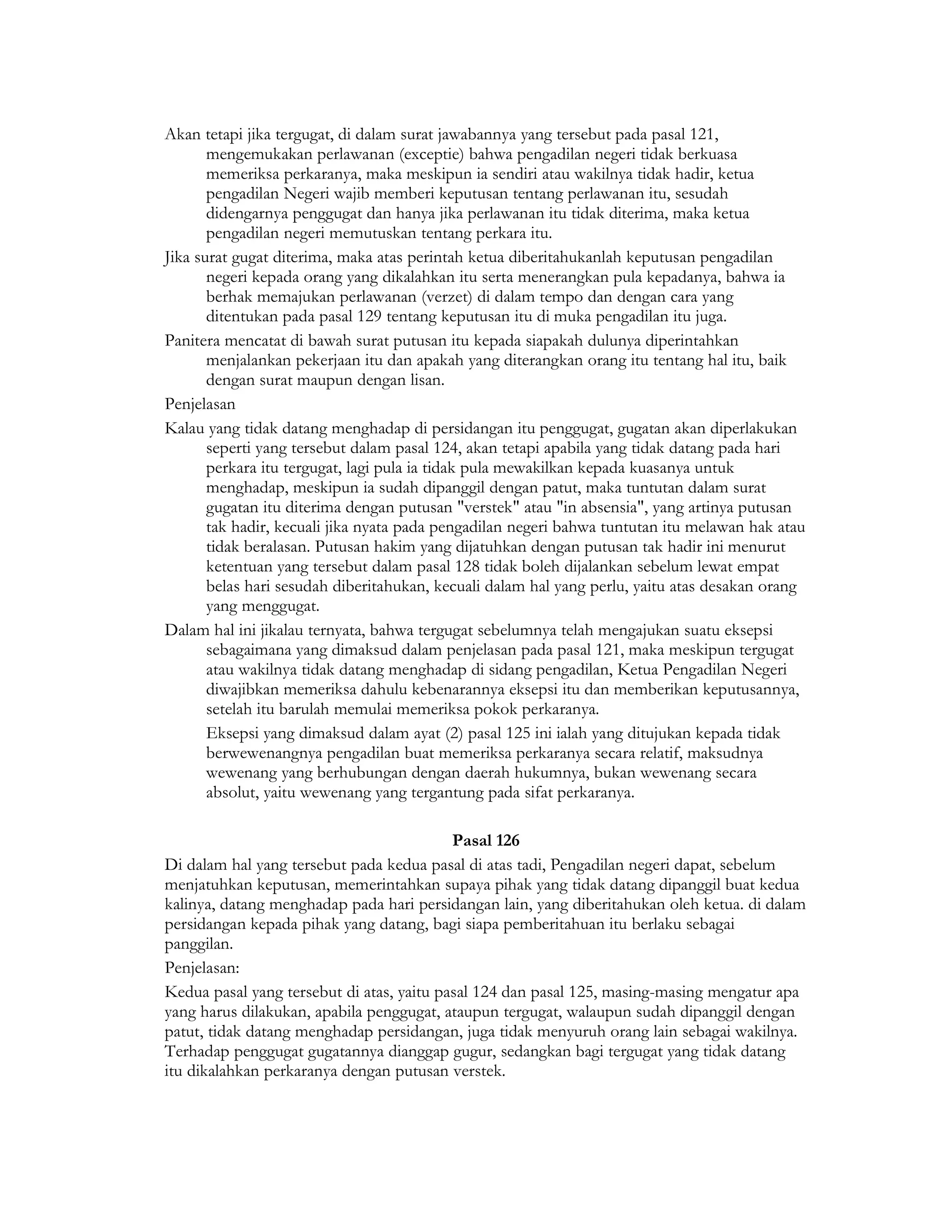 Akan tetapi jika tergugat, di dalam surat jawabannya yang tersebut pada pasal 121,
       mengemukakan perlawanan (exceptie) bahwa pengadilan negeri tidak berkuasa
       memeriksa perkaranya, maka meskipun ia sendiri atau wakilnya tidak hadir, ketua
       pengadilan Negeri wajib memberi keputusan tentang perlawanan itu, sesudah
       didengarnya penggugat dan hanya jika perlawanan itu tidak diterima, maka ketua
       pengadilan negeri memutuskan tentang perkara itu.
Jika surat gugat diterima, maka atas perintah ketua diberitahukanlah keputusan pengadilan
       negeri kepada orang yang dikalahkan itu serta menerangkan pula kepadanya, bahwa ia
       berhak memajukan perlawanan (verzet) di dalam tempo dan dengan cara yang
       ditentukan pada pasal 129 tentang keputusan itu di muka pengadilan itu juga.
Panitera mencatat di bawah surat putusan itu kepada siapakah dulunya diperintahkan
       menjalankan pekerjaan itu dan apakah yang diterangkan orang itu tentang hal itu, baik
       dengan surat maupun dengan lisan.
Penjelasan
Kalau yang tidak datang menghadap di persidangan itu penggugat, gugatan akan diperlakukan
       seperti yang tersebut dalam pasal 124, akan tetapi apabila yang tidak datang pada hari
       perkara itu tergugat, lagi pula ia tidak pula mewakilkan kepada kuasanya untuk
       menghadap, meskipun ia sudah dipanggil dengan patut, maka tuntutan dalam surat
       gugatan itu diterima dengan putusan "verstek" atau "in absensia", yang artinya putusan
       tak hadir, kecuali jika nyata pada pengadilan negeri bahwa tuntutan itu melawan hak atau
       tidak beralasan. Putusan hakim yang dijatuhkan dengan putusan tak hadir ini menurut
       ketentuan yang tersebut dalam pasal 128 tidak boleh dijalankan sebelum lewat empat
       belas hari sesudah diberitahukan, kecuali dalam hal yang perlu, yaitu atas desakan orang
       yang menggugat.
Dalam hal ini jikalau ternyata, bahwa tergugat sebelumnya telah mengajukan suatu eksepsi
       sebagaimana yang dimaksud dalam penjelasan pada pasal 121, maka meskipun tergugat
       atau wakilnya tidak datang menghadap di sidang pengadilan, Ketua Pengadilan Negeri
       diwajibkan memeriksa dahulu kebenarannya eksepsi itu dan memberikan keputusannya,
       setelah itu barulah memulai memeriksa pokok perkaranya.
       Eksepsi yang dimaksud dalam ayat (2) pasal 125 ini ialah yang ditujukan kepada tidak
       berwewenangnya pengadilan buat memeriksa perkaranya secara relatif, maksudnya
       wewenang yang berhubungan dengan daerah hukumnya, bukan wewenang secara
       absolut, yaitu wewenang yang tergantung pada sifat perkaranya.

                                           Pasal 126
Di dalam hal yang tersebut pada kedua pasal di atas tadi, Pengadilan negeri dapat, sebelum
menjatuhkan keputusan, memerintahkan supaya pihak yang tidak datang dipanggil buat kedua
kalinya, datang menghadap pada hari persidangan lain, yang diberitahukan oleh ketua. di dalam
persidangan kepada pihak yang datang, bagi siapa pemberitahuan itu berlaku sebagai
panggilan.
Penjelasan:
Kedua pasal yang tersebut di atas, yaitu pasal 124 dan pasal 125, masing-masing mengatur apa
yang harus dilakukan, apabila penggugat, ataupun tergugat, walaupun sudah dipanggil dengan
patut, tidak datang menghadap persidangan, juga tidak menyuruh orang lain sebagai wakilnya.
Terhadap penggugat gugatannya dianggap gugur, sedangkan bagi tergugat yang tidak datang
itu dikalahkan perkaranya dengan putusan verstek.
 
