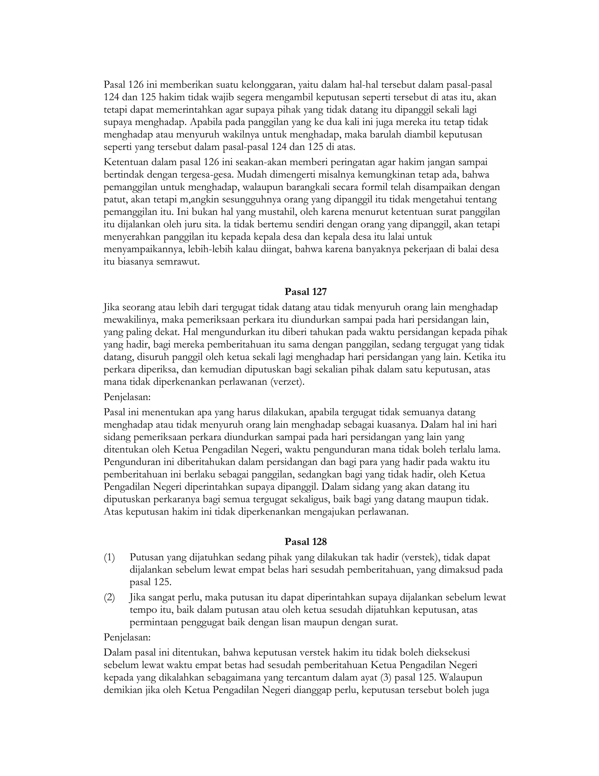 Pasal 126 ini memberikan suatu kelonggaran, yaitu dalam hal-hal tersebut dalam pasal-pasal
124 dan 125 hakim tidak wajib segera mengambil keputusan seperti tersebut di atas itu, akan
tetapi dapat memerintahkan agar supaya pihak yang tidak datang itu dipanggil sekali lagi
supaya menghadap. Apabila pada panggilan yang ke dua kali ini juga mereka itu tetap tidak
menghadap atau menyuruh wakilnya untuk menghadap, maka barulah diambil keputusan
seperti yang tersebut dalam pasal-pasal 124 dan 125 di atas.
Ketentuan dalam pasal 126 ini seakan-akan memberi peringatan agar hakim jangan sampai
bertindak dengan tergesa-gesa. Mudah dimengerti misalnya kemungkinan tetap ada, bahwa
pemanggilan untuk menghadap, walaupun barangkali secara formil telah disampaikan dengan
patut, akan tetapi m,angkin sesungguhnya orang yang dipanggil itu tidak mengetahui tentang
pemanggilan itu. Ini bukan hal yang mustahil, oleh karena menurut ketentuan surat panggilan
itu dijalankan oleh juru sita. la tidak bertemu sendiri dengan orang yang dipanggil, akan tetapi
menyerahkan panggilan itu kepada kepala desa dan kepala desa itu lalai untuk
menyampaikannya, lebih-lebih kalau diingat, bahwa karena banyaknya pekerjaan di balai desa
itu biasanya semrawut.

                                            Pasal 127
Jika seorang atau lebih dari tergugat tidak datang atau tidak menyuruh orang lain menghadap
mewakilinya, maka pemeriksaan perkara itu diundurkan sampai pada hari persidangan lain,
yang paling dekat. Hal mengundurkan itu diberi tahukan pada waktu persidangan kepada pihak
yang hadir, bagi mereka pemberitahuan itu sama dengan panggilan, sedang tergugat yang tidak
datang, disuruh panggil oleh ketua sekali lagi menghadap hari persidangan yang lain. Ketika itu
perkara diperiksa, dan kemudian diputuskan bagi sekalian pihak dalam satu keputusan, atas
mana tidak diperkenankan perlawanan (verzet).
Penjelasan:
Pasal ini menentukan apa yang harus dilakukan, apabila tergugat tidak semuanya datang
menghadap atau tidak menyuruh orang lain menghadap sebagai kuasanya. Dalam hal ini hari
sidang pemeriksaan perkara diundurkan sampai pada hari persidangan yang lain yang
ditentukan oleh Ketua Pengadilan Negeri, waktu pengunduran mana tidak boleh terlalu lama.
Pengunduran ini diberitahukan dalam persidangan dan bagi para yang hadir pada waktu itu
pemberitahuan ini berlaku sebagai panggilan, sedangkan bagi yang tidak hadir, oleh Ketua
Pengadilan Negeri diperintahkan supaya dipanggil. Dalam sidang yang akan datang itu
diputuskan perkaranya bagi semua tergugat sekaligus, baik bagi yang datang maupun tidak.
Atas keputusan hakim ini tidak diperkenankan mengajukan perlawanan.

                                         Pasal 128
(1)   Putusan yang dijatuhkan sedang pihak yang dilakukan tak hadir (verstek), tidak dapat
      dijalankan sebelum lewat empat belas hari sesudah pemberitahuan, yang dimaksud pada
      pasal 125.
(2) Jika sangat perlu, maka putusan itu dapat diperintahkan supaya dijalankan sebelum lewat
      tempo itu, baik dalam putusan atau oleh ketua sesudah dijatuhkan keputusan, atas
      permintaan penggugat baik dengan lisan maupun dengan surat.
Penjelasan:
Dalam pasal ini ditentukan, bahwa keputusan verstek hakim itu tidak boleh dieksekusi
sebelum lewat waktu empat betas had sesudah pemberitahuan Ketua Pengadilan Negeri
kepada yang dikalahkan sebagaimana yang tercantum dalam ayat (3) pasal 125. Walaupun
demikian jika oleh Ketua Pengadilan Negeri dianggap perlu, keputusan tersebut boleh juga
 