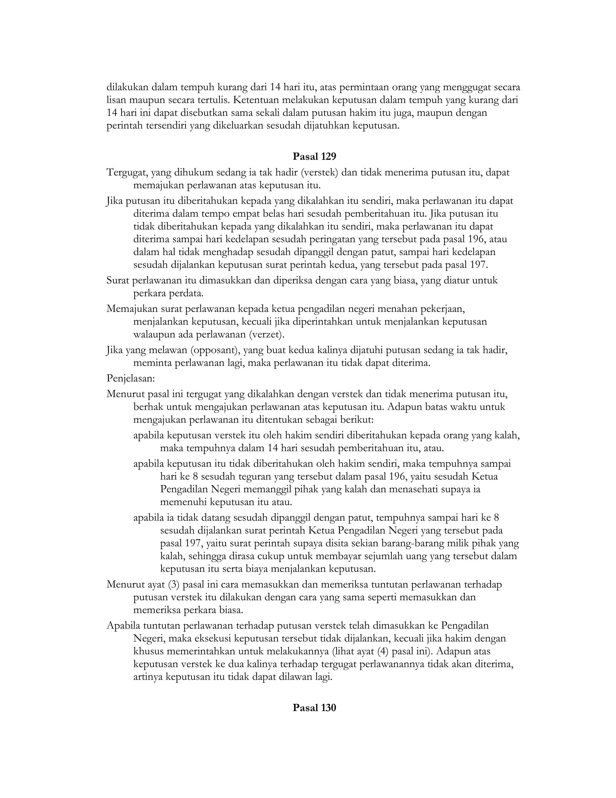 dilakukan dalam tempuh kurang dari 14 hari itu, atas permintaan orang yang menggugat secara
lisan maupun secara tertulis. Ketentuan melakukan keputusan dalam tempuh yang kurang dari
14 hari ini dapat disebutkan sama sekali dalam putusan hakim itu juga, maupun dengan
perintah tersendiri yang dikeluarkan sesudah dijatuhkan keputusan.

                                             Pasal 129
Tergugat, yang dihukum sedang ia tak hadir (verstek) dan tidak menerima putusan itu, dapat
       memajukan perlawanan atas keputusan itu.
Jika putusan itu diberitahukan kepada yang dikalahkan itu sendiri, maka perlawanan itu dapat
       diterima dalam tempo empat belas hari sesudah pemberitahuan itu. Jika putusan itu
       tidak diberitahukan kepada yang dikalahkan itu sendiri, maka perlawanan itu dapat
       diterima sampai hari kedelapan sesudah peringatan yang tersebut pada pasal 196, atau
       dalam hal tidak menghadap sesudah dipanggil dengan patut, sampai hari kedelapan
       sesudah dijalankan keputusan surat perintah kedua, yang tersebut pada pasal 197.
Surat perlawanan itu dimasukkan dan diperiksa dengan cara yang biasa, yang diatur untuk
       perkara perdata.
Memajukan surat perlawanan kepada ketua pengadilan negeri menahan pekerjaan,
       menjalankan keputusan, kecuali jika diperintahkan untuk menjalankan keputusan
       walaupun ada perlawanan (verzet).
Jika yang melawan (opposant), yang buat kedua kalinya dijatuhi putusan sedang ia tak hadir,
       meminta perlawanan lagi, maka perlawanan itu tidak dapat diterima.
Penjelasan:
Menurut pasal ini tergugat yang dikalahkan dengan verstek dan tidak menerima putusan itu,
       berhak untuk mengajukan perlawanan atas keputusan itu. Adapun batas waktu untuk
       mengajukan perlawanan itu ditentukan sebagai berikut:
       apabila keputusan verstek itu oleh hakim sendiri diberitahukan kepada orang yang kalah,
             maka tempuhnya dalam 14 hari sesudah pemberitahuan itu, atau.
       apabila keputusan itu tidak diberitahukan oleh hakim sendiri, maka tempuhnya sampai
             hari ke 8 sesudah teguran yang tersebut dalam pasal 196, yaitu sesudah Ketua
             Pengadilan Negeri memanggil pihak yang kalah dan menasehati supaya ia
             memenuhi keputusan itu atau.
       apabila ia tidak datang sesudah dipanggil dengan patut, tempuhnya sampai hari ke 8
             sesudah dijalankan surat perintah Ketua Pengadilan Negeri yang tersebut pada
             pasal 197, yaitu surat perintah supaya disita sekian barang-barang milik pihak yang
             kalah, sehingga dirasa cukup untuk membayar sejumlah uang yang tersebut dalam
             keputusan itu serta biaya menjalankan keputusan.
Menurut ayat (3) pasal ini cara memasukkan dan memeriksa tuntutan perlawanan terhadap
       putusan verstek itu dilakukan dengan cara yang sama seperti memasukkan dan
       memeriksa perkara biasa.
Apabila tuntutan perlawanan terhadap putusan verstek telah dimasukkan ke Pengadilan
       Negeri, maka eksekusi keputusan tersebut tidak dijalankan, kecuali jika hakim dengan
       khusus memerintahkan untuk melakukannya (lihat ayat (4) pasal ini). Adapun atas
       keputusan verstek ke dua kalinya terhadap tergugat perlawanannya tidak akan diterima,
       artinya keputusan itu tidak dapat dilawan lagi.

                                           Pasal 130
 