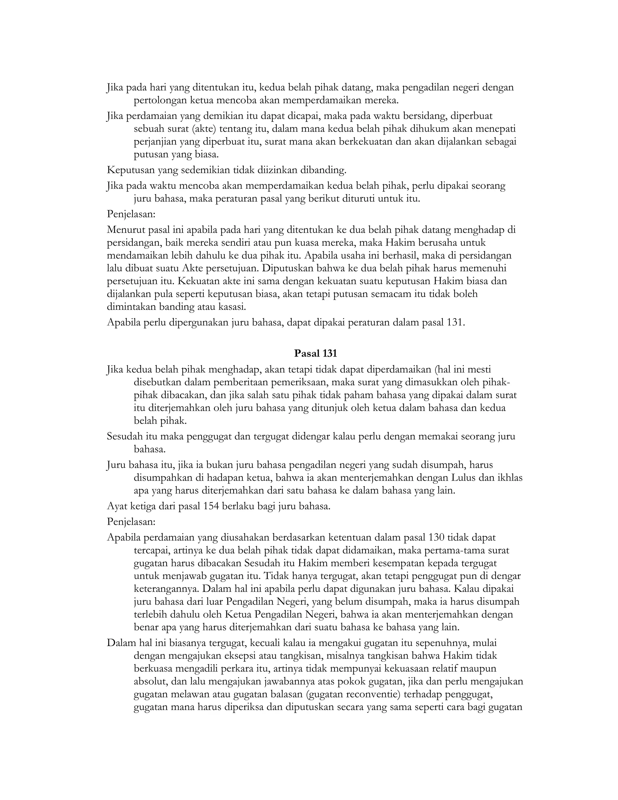 Jika pada hari yang ditentukan itu, kedua belah pihak datang, maka pengadilan negeri dengan
       pertolongan ketua mencoba akan memperdamaikan mereka.
Jika perdamaian yang demikian itu dapat dicapai, maka pada waktu bersidang, diperbuat
       sebuah surat (akte) tentang itu, dalam mana kedua belah pihak dihukum akan menepati
       perjanjian yang diperbuat itu, surat mana akan berkekuatan dan akan dijalankan sebagai
       putusan yang biasa.
Keputusan yang sedemikian tidak diizinkan dibanding.
Jika pada waktu mencoba akan memperdamaikan kedua belah pihak, perlu dipakai seorang
       juru bahasa, maka peraturan pasal yang berikut dituruti untuk itu.
Penjelasan:
Menurut pasal ini apabila pada hari yang ditentukan ke dua belah pihak datang menghadap di
persidangan, baik mereka sendiri atau pun kuasa mereka, maka Hakim berusaha untuk
mendamaikan lebih dahulu ke dua pihak itu. Apabila usaha ini berhasil, maka di persidangan
lalu dibuat suatu Akte persetujuan. Diputuskan bahwa ke dua belah pihak harus memenuhi
persetujuan itu. Kekuatan akte ini sama dengan kekuatan suatu keputusan Hakim biasa dan
dijalankan pula seperti keputusan biasa, akan tetapi putusan semacam itu tidak boleh
dimintakan banding atau kasasi.
Apabila perlu dipergunakan juru bahasa, dapat dipakai peraturan dalam pasal 131.

                                            Pasal 131
Jika kedua belah pihak menghadap, akan tetapi tidak dapat diperdamaikan (hal ini mesti
      disebutkan dalam pemberitaan pemeriksaan, maka surat yang dimasukkan oleh pihak-
      pihak dibacakan, dan jika salah satu pihak tidak paham bahasa yang dipakai dalam surat
      itu diterjemahkan oleh juru bahasa yang ditunjuk oleh ketua dalam bahasa dan kedua
      belah pihak.
Sesudah itu maka penggugat dan tergugat didengar kalau perlu dengan memakai seorang juru
      bahasa.
Juru bahasa itu, jika ia bukan juru bahasa pengadilan negeri yang sudah disumpah, harus
      disumpahkan di hadapan ketua, bahwa ia akan menterjemahkan dengan Lulus dan ikhlas
      apa yang harus diterjemahkan dari satu bahasa ke dalam bahasa yang lain.
Ayat ketiga dari pasal 154 berlaku bagi juru bahasa.
Penjelasan:
Apabila perdamaian yang diusahakan berdasarkan ketentuan dalam pasal 130 tidak dapat
      tercapai, artinya ke dua belah pihak tidak dapat didamaikan, maka pertama-tama surat
      gugatan harus dibacakan Sesudah itu Hakim memberi kesempatan kepada tergugat
      untuk menjawab gugatan itu. Tidak hanya tergugat, akan tetapi penggugat pun di dengar
      keterangannya. Dalam hal ini apabila perlu dapat digunakan juru bahasa. Kalau dipakai
      juru bahasa dari luar Pengadilan Negeri, yang belum disumpah, maka ia harus disumpah
      terlebih dahulu oleh Ketua Pengadilan Negeri, bahwa ia akan menterjemahkan dengan
      benar apa yang harus diterjemahkan dari suatu bahasa ke bahasa yang lain.
Dalam hal ini biasanya tergugat, kecuali kalau ia mengakui gugatan itu sepenuhnya, mulai
      dengan mengajukan eksepsi atau tangkisan, misalnya tangkisan bahwa Hakim tidak
      berkuasa mengadili perkara itu, artinya tidak mempunyai kekuasaan relatif maupun
      absolut, dan lalu mengajukan jawabannya atas pokok gugatan, jika dan perlu mengajukan
      gugatan melawan atau gugatan balasan (gugatan reconventie) terhadap penggugat,
      gugatan mana harus diperiksa dan diputuskan secara yang sama seperti cara bagi gugatan
 
