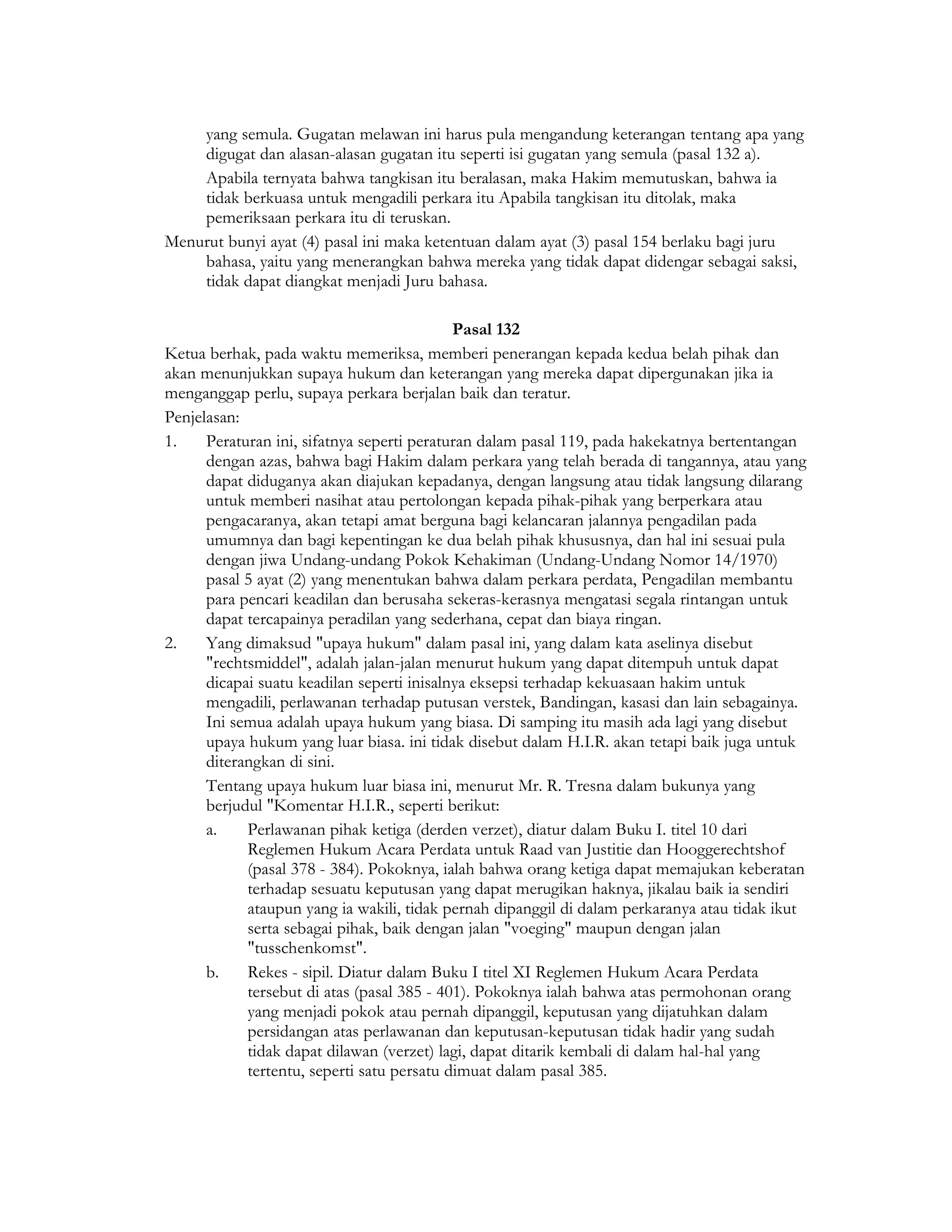 yang semula. Gugatan melawan ini harus pula mengandung keterangan tentang apa yang
    digugat dan alasan-alasan gugatan itu seperti isi gugatan yang semula (pasal 132 a).
    Apabila ternyata bahwa tangkisan itu beralasan, maka Hakim memutuskan, bahwa ia
    tidak berkuasa untuk mengadili perkara itu Apabila tangkisan itu ditolak, maka
    pemeriksaan perkara itu di teruskan.
Menurut bunyi ayat (4) pasal ini maka ketentuan dalam ayat (3) pasal 154 berlaku bagi juru
    bahasa, yaitu yang menerangkan bahwa mereka yang tidak dapat didengar sebagai saksi,
    tidak dapat diangkat menjadi Juru bahasa.

                                            Pasal 132
Ketua berhak, pada waktu memeriksa, memberi penerangan kepada kedua belah pihak dan
akan menunjukkan supaya hukum dan keterangan yang mereka dapat dipergunakan jika ia
menganggap perlu, supaya perkara berjalan baik dan teratur.
Penjelasan:
1.    Peraturan ini, sifatnya seperti peraturan dalam pasal 119, pada hakekatnya bertentangan
      dengan azas, bahwa bagi Hakim dalam perkara yang telah berada di tangannya, atau yang
      dapat diduganya akan diajukan kepadanya, dengan langsung atau tidak langsung dilarang
      untuk memberi nasihat atau pertolongan kepada pihak-pihak yang berperkara atau
      pengacaranya, akan tetapi amat berguna bagi kelancaran jalannya pengadilan pada
      umumnya dan bagi kepentingan ke dua belah pihak khususnya, dan hal ini sesuai pula
      dengan jiwa Undang-undang Pokok Kehakiman (Undang-Undang Nomor 14/1970)
      pasal 5 ayat (2) yang menentukan bahwa dalam perkara perdata, Pengadilan membantu
      para pencari keadilan dan berusaha sekeras-kerasnya mengatasi segala rintangan untuk
      dapat tercapainya peradilan yang sederhana, cepat dan biaya ringan.
2.    Yang dimaksud "upaya hukum" dalam pasal ini, yang dalam kata aselinya disebut
      "rechtsmiddel", adalah jalan-jalan menurut hukum yang dapat ditempuh untuk dapat
      dicapai suatu keadilan seperti inisalnya eksepsi terhadap kekuasaan hakim untuk
      mengadili, perlawanan terhadap putusan verstek, Bandingan, kasasi dan lain sebagainya.
      Ini semua adalah upaya hukum yang biasa. Di samping itu masih ada lagi yang disebut
      upaya hukum yang luar biasa. ini tidak disebut dalam H.I.R. akan tetapi baik juga untuk
      diterangkan di sini.
      Tentang upaya hukum luar biasa ini, menurut Mr. R. Tresna dalam bukunya yang
      berjudul "Komentar H.I.R., seperti berikut:
      a.    Perlawanan pihak ketiga (derden verzet), diatur dalam Buku I. titel 10 dari
            Reglemen Hukum Acara Perdata untuk Raad van Justitie dan Hooggerechtshof
            (pasal 378 - 384). Pokoknya, ialah bahwa orang ketiga dapat memajukan keberatan
            terhadap sesuatu keputusan yang dapat merugikan haknya, jikalau baik ia sendiri
            ataupun yang ia wakili, tidak pernah dipanggil di dalam perkaranya atau tidak ikut
            serta sebagai pihak, baik dengan jalan "voeging" maupun dengan jalan
            "tusschenkomst".
      b.    Rekes - sipil. Diatur dalam Buku I titel XI Reglemen Hukum Acara Perdata
            tersebut di atas (pasal 385 - 401). Pokoknya ialah bahwa atas permohonan orang
            yang menjadi pokok atau pernah dipanggil, keputusan yang dijatuhkan dalam
            persidangan atas perlawanan dan keputusan-keputusan tidak hadir yang sudah
            tidak dapat dilawan (verzet) lagi, dapat ditarik kembali di dalam hal-hal yang
            tertentu, seperti satu persatu dimuat dalam pasal 385.
 