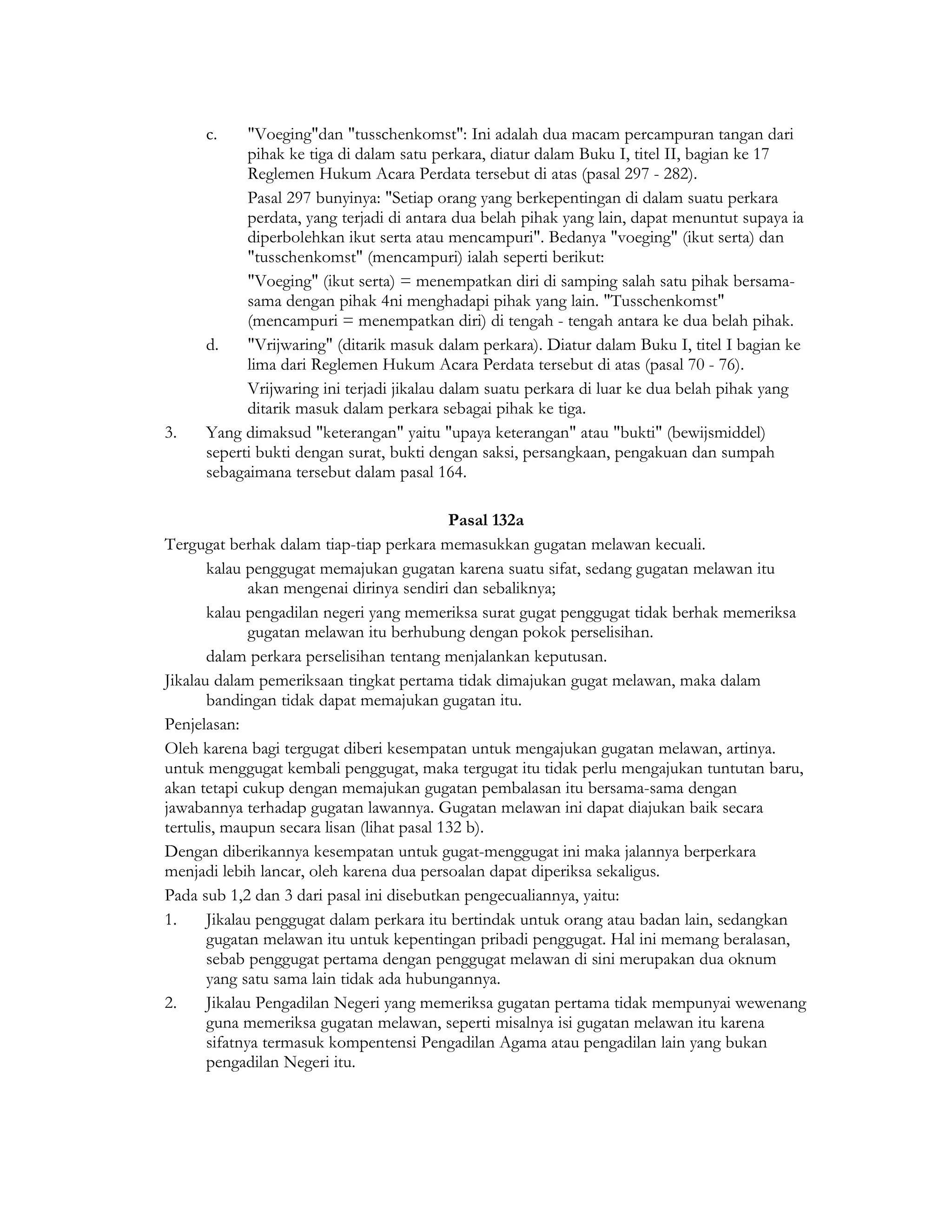 c.    "Voeging"dan "tusschenkomst": Ini adalah dua macam percampuran tangan dari
           pihak ke tiga di dalam satu perkara, diatur dalam Buku I, titel II, bagian ke 17
           Reglemen Hukum Acara Perdata tersebut di atas (pasal 297 - 282).
           Pasal 297 bunyinya: "Setiap orang yang berkepentingan di dalam suatu perkara
           perdata, yang terjadi di antara dua belah pihak yang lain, dapat menuntut supaya ia
           diperbolehkan ikut serta atau mencampuri". Bedanya "voeging" (ikut serta) dan
           "tusschenkomst" (mencampuri) ialah seperti berikut:
           "Voeging" (ikut serta) = menempatkan diri di samping salah satu pihak bersama-
           sama dengan pihak 4ni menghadapi pihak yang lain. "Tusschenkomst"
           (mencampuri = menempatkan diri) di tengah - tengah antara ke dua belah pihak.
     d.    "Vrijwaring" (ditarik masuk dalam perkara). Diatur dalam Buku I, titel I bagian ke
           lima dari Reglemen Hukum Acara Perdata tersebut di atas (pasal 70 - 76).
           Vrijwaring ini terjadi jikalau dalam suatu perkara di luar ke dua belah pihak yang
           ditarik masuk dalam perkara sebagai pihak ke tiga.
3.   Yang dimaksud "keterangan" yaitu "upaya keterangan" atau "bukti" (bewijsmiddel)
     seperti bukti dengan surat, bukti dengan saksi, persangkaan, pengakuan dan sumpah
     sebagaimana tersebut dalam pasal 164.

                                            Pasal 132a
Tergugat berhak dalam tiap-tiap perkara memasukkan gugatan melawan kecuali.
       kalau penggugat memajukan gugatan karena suatu sifat, sedang gugatan melawan itu
              akan mengenai dirinya sendiri dan sebaliknya;
       kalau pengadilan negeri yang memeriksa surat gugat penggugat tidak berhak memeriksa
              gugatan melawan itu berhubung dengan pokok perselisihan.
       dalam perkara perselisihan tentang menjalankan keputusan.
Jikalau dalam pemeriksaan tingkat pertama tidak dimajukan gugat melawan, maka dalam
       bandingan tidak dapat memajukan gugatan itu.
Penjelasan:
Oleh karena bagi tergugat diberi kesempatan untuk mengajukan gugatan melawan, artinya.
untuk menggugat kembali penggugat, maka tergugat itu tidak perlu mengajukan tuntutan baru,
akan tetapi cukup dengan memajukan gugatan pembalasan itu bersama-sama dengan
jawabannya terhadap gugatan lawannya. Gugatan melawan ini dapat diajukan baik secara
tertulis, maupun secara lisan (lihat pasal 132 b).
Dengan diberikannya kesempatan untuk gugat-menggugat ini maka jalannya berperkara
menjadi lebih lancar, oleh karena dua persoalan dapat diperiksa sekaligus.
Pada sub 1,2 dan 3 dari pasal ini disebutkan pengecualiannya, yaitu:
1.     Jikalau penggugat dalam perkara itu bertindak untuk orang atau badan lain, sedangkan
       gugatan melawan itu untuk kepentingan pribadi penggugat. Hal ini memang beralasan,
       sebab penggugat pertama dengan penggugat melawan di sini merupakan dua oknum
       yang satu sama lain tidak ada hubungannya.
2.     Jikalau Pengadilan Negeri yang memeriksa gugatan pertama tidak mempunyai wewenang
       guna memeriksa gugatan melawan, seperti misalnya isi gugatan melawan itu karena
       sifatnya termasuk kompentensi Pengadilan Agama atau pengadilan lain yang bukan
       pengadilan Negeri itu.
 