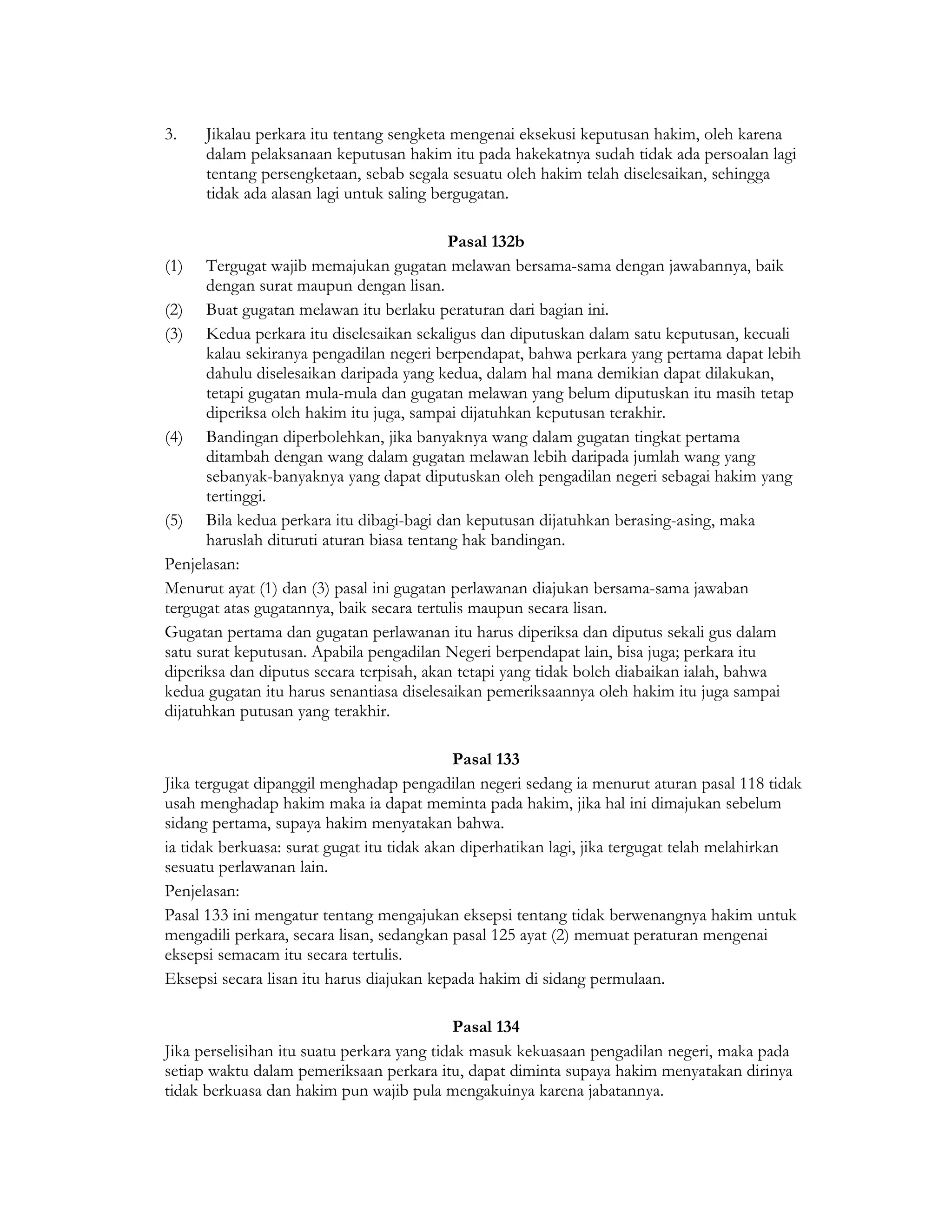 3.    Jikalau perkara itu tentang sengketa mengenai eksekusi keputusan hakim, oleh karena
      dalam pelaksanaan keputusan hakim itu pada hakekatnya sudah tidak ada persoalan lagi
      tentang persengketaan, sebab segala sesuatu oleh hakim telah diselesaikan, sehingga
      tidak ada alasan lagi untuk saling bergugatan.

                                           Pasal 132b
(1) Tergugat wajib memajukan gugatan melawan bersama-sama dengan jawabannya, baik
      dengan surat maupun dengan lisan.
(2) Buat gugatan melawan itu berlaku peraturan dari bagian ini.
(3) Kedua perkara itu diselesaikan sekaligus dan diputuskan dalam satu keputusan, kecuali
      kalau sekiranya pengadilan negeri berpendapat, bahwa perkara yang pertama dapat lebih
      dahulu diselesaikan daripada yang kedua, dalam hal mana demikian dapat dilakukan,
      tetapi gugatan mula-mula dan gugatan melawan yang belum diputuskan itu masih tetap
      diperiksa oleh hakim itu juga, sampai dijatuhkan keputusan terakhir.
(4) Bandingan diperbolehkan, jika banyaknya wang dalam gugatan tingkat pertama
      ditambah dengan wang dalam gugatan melawan lebih daripada jumlah wang yang
      sebanyak-banyaknya yang dapat diputuskan oleh pengadilan negeri sebagai hakim yang
      tertinggi.
(5) Bila kedua perkara itu dibagi-bagi dan keputusan dijatuhkan berasing-asing, maka
      haruslah dituruti aturan biasa tentang hak bandingan.
Penjelasan:
Menurut ayat (1) dan (3) pasal ini gugatan perlawanan diajukan bersama-sama jawaban
tergugat atas gugatannya, baik secara tertulis maupun secara lisan.
Gugatan pertama dan gugatan perlawanan itu harus diperiksa dan diputus sekali gus dalam
satu surat keputusan. Apabila pengadilan Negeri berpendapat lain, bisa juga; perkara itu
diperiksa dan diputus secara terpisah, akan tetapi yang tidak boleh diabaikan ialah, bahwa
kedua gugatan itu harus senantiasa diselesaikan pemeriksaannya oleh hakim itu juga sampai
dijatuhkan putusan yang terakhir.

                                             Pasal 133
Jika tergugat dipanggil menghadap pengadilan negeri sedang ia menurut aturan pasal 118 tidak
usah menghadap hakim maka ia dapat meminta pada hakim, jika hal ini dimajukan sebelum
sidang pertama, supaya hakim menyatakan bahwa.
ia tidak berkuasa: surat gugat itu tidak akan diperhatikan lagi, jika tergugat telah melahirkan
sesuatu perlawanan lain.
Penjelasan:
Pasal 133 ini mengatur tentang mengajukan eksepsi tentang tidak berwenangnya hakim untuk
mengadili perkara, secara lisan, sedangkan pasal 125 ayat (2) memuat peraturan mengenai
eksepsi semacam itu secara tertulis.
Eksepsi secara lisan itu harus diajukan kepada hakim di sidang permulaan.

                                            Pasal 134
Jika perselisihan itu suatu perkara yang tidak masuk kekuasaan pengadilan negeri, maka pada
setiap waktu dalam pemeriksaan perkara itu, dapat diminta supaya hakim menyatakan dirinya
tidak berkuasa dan hakim pun wajib pula mengakuinya karena jabatannya.
 