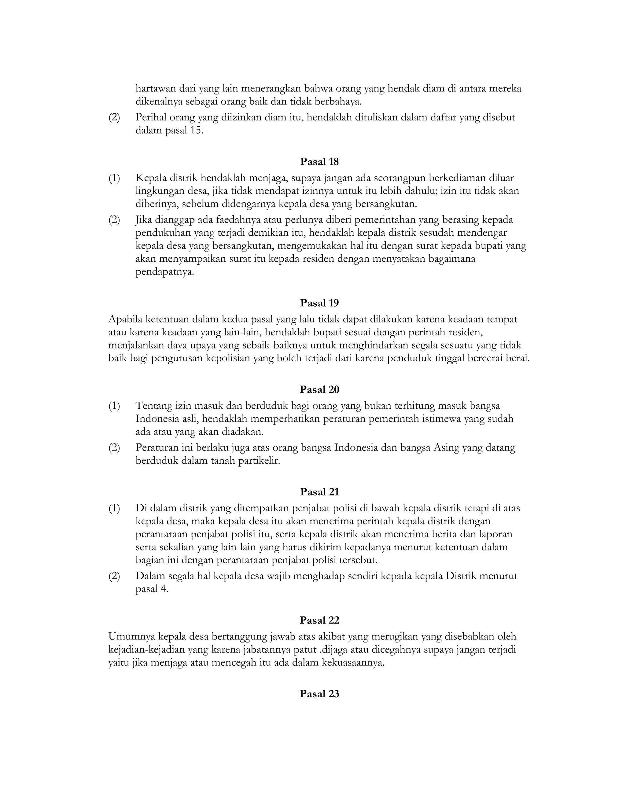 hartawan dari yang lain menerangkan bahwa orang yang hendak diam di antara mereka
      dikenalnya sebagai orang baik dan tidak berbahaya.
(2)   Perihal orang yang diizinkan diam itu, hendaklah dituliskan dalam daftar yang disebut
      dalam pasal 15.

                                          Pasal 18
(1)   Kepala distrik hendaklah menjaga, supaya jangan ada seorangpun berkediaman diluar
      lingkungan desa, jika tidak mendapat izinnya untuk itu lebih dahulu; izin itu tidak akan
      diberinya, sebelum didengarnya kepala desa yang bersangkutan.
(2)   Jika dianggap ada faedahnya atau perlunya diberi pemerintahan yang berasing kepada
      pendukuhan yang terjadi demikian itu, hendaklah kepala distrik sesudah mendengar
      kepala desa yang bersangkutan, mengemukakan hal itu dengan surat kepada bupati yang
      akan menyampaikan surat itu kepada residen dengan menyatakan bagaimana
      pendapatnya.

                                           Pasal 19
Apabila ketentuan dalam kedua pasal yang lalu tidak dapat dilakukan karena keadaan tempat
atau karena keadaan yang lain-lain, hendaklah bupati sesuai dengan perintah residen,
menjalankan daya upaya yang sebaik-baiknya untuk menghindarkan segala sesuatu yang tidak
baik bagi pengurusan kepolisian yang boleh terjadi dari karena penduduk tinggal bercerai berai.

                                            Pasal 20
(1)   Tentang izin masuk dan berduduk bagi orang yang bukan terhitung masuk bangsa
      Indonesia asli, hendaklah memperhatikan peraturan pemerintah istimewa yang sudah
      ada atau yang akan diadakan.
(2)   Peraturan ini berlaku juga atas orang bangsa Indonesia dan bangsa Asing yang datang
      berduduk dalam tanah partikelir.

                                             Pasal 21
(1)   Di dalam distrik yang ditempatkan penjabat polisi di bawah kepala distrik tetapi di atas
      kepala desa, maka kepala desa itu akan menerima perintah kepala distrik dengan
      perantaraan penjabat polisi itu, serta kepala distrik akan menerima berita dan laporan
      serta sekalian yang lain-lain yang harus dikirim kepadanya menurut ketentuan dalam
      bagian ini dengan perantaraan penjabat polisi tersebut.
(2)   Dalam segala hal kepala desa wajib menghadap sendiri kepada kepala Distrik menurut
      pasal 4.

                                          Pasal 22
Umumnya kepala desa bertanggung jawab atas akibat yang merugikan yang disebabkan oleh
kejadian-kejadian yang karena jabatannya patut .dijaga atau dicegahnya supaya jangan terjadi
yaitu jika menjaga atau mencegah itu ada dalam kekuasaannya.

                                           Pasal 23
 