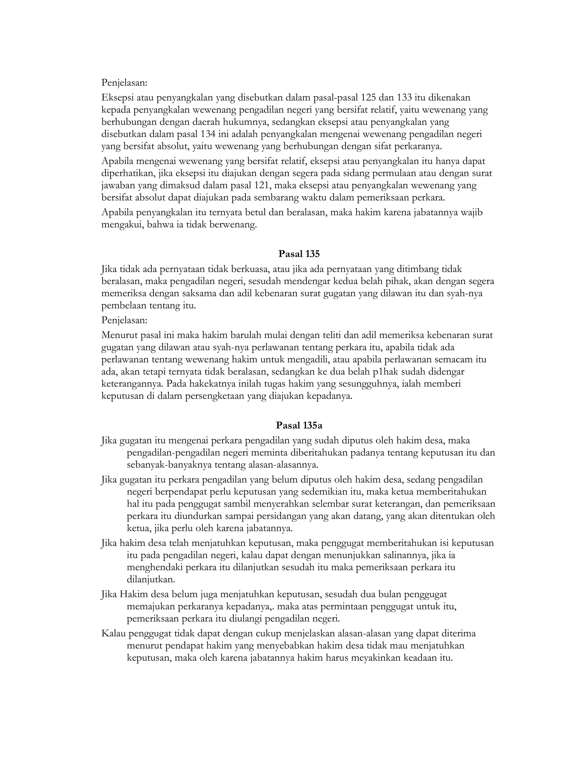 Penjelasan:
Eksepsi atau penyangkalan yang disebutkan dalam pasal-pasal 125 dan 133 itu dikenakan
kepada penyangkalan wewenang pengadilan negeri yang bersifat relatif, yaitu wewenang yang
berhubungan dengan daerah hukumnya, sedangkan eksepsi atau penyangkalan yang
disebutkan dalam pasal 134 ini adalah penyangkalan mengenai wewenang pengadilan negeri
yang bersifat absolut, yaitu wewenang yang berhubungan dengan sifat perkaranya.
Apabila mengenai wewenang yang bersifat relatif, eksepsi atau penyangkalan itu hanya dapat
diperhatikan, jika eksepsi itu diajukan dengan segera pada sidang permulaan atau dengan surat
jawaban yang dimaksud dalam pasal 121, maka eksepsi atau penyangkalan wewenang yang
bersifat absolut dapat diajukan pada sembarang waktu dalam pemeriksaan perkara.
Apabila penyangkalan itu ternyata betul dan beralasan, maka hakim karena jabatannya wajib
mengakui, bahwa ia tidak berwenang.

                                             Pasal 135
Jika tidak ada pernyataan tidak berkuasa, atau jika ada pernyataan yang ditimbang tidak
beralasan, maka pengadilan negeri, sesudah mendengar kedua belah pihak, akan dengan segera
memeriksa dengan saksama dan adil kebenaran surat gugatan yang dilawan itu dan syah-nya
pembelaan tentang itu.
Penjelasan:
Menurut pasal ini maka hakim barulah mulai dengan teliti dan adil memeriksa kebenaran surat
gugatan yang dilawan atau syah-nya perlawanan tentang perkara itu, apabila tidak ada
perlawanan tentang wewenang hakim untuk mengadili, atau apabila perlawanan semacam itu
ada, akan tetapi ternyata tidak beralasan, sedangkan ke dua belah p1hak sudah didengar
keterangannya. Pada hakekatnya inilah tugas hakim yang sesungguhnya, ialah memberi
keputusan di dalam persengketaan yang diajukan kepadanya.

                                           Pasal 135a
Jika gugatan itu mengenai perkara pengadilan yang sudah diputus oleh hakim desa, maka
      pengadilan-pengadilan negeri meminta diberitahukan padanya tentang keputusan itu dan
      sebanyak-banyaknya tentang alasan-alasannya.
Jika gugatan itu perkara pengadilan yang belum diputus oleh hakim desa, sedang pengadilan
      negeri berpendapat perlu keputusan yang sedemikian itu, maka ketua memberitahukan
      hal itu pada penggugat sambil menyerahkan selembar surat keterangan, dan pemeriksaan
      perkara itu diundurkan sampai persidangan yang akan datang, yang akan ditentukan oleh
      ketua, jika perlu oleh karena jabatannya.
Jika hakim desa telah menjatuhkan keputusan, maka penggugat memberitahukan isi keputusan
      itu pada pengadilan negeri, kalau dapat dengan menunjukkan salinannya, jika ia
      menghendaki perkara itu dilanjutkan sesudah itu maka pemeriksaan perkara itu
      dilanjutkan.
Jika Hakim desa belum juga menjatuhkan keputusan, sesudah dua bulan penggugat
      memajukan perkaranya kepadanya,. maka atas permintaan penggugat untuk itu,
      pemeriksaan perkara itu diulangi pengadilan negeri.
Kalau penggugat tidak dapat dengan cukup menjelaskan alasan-alasan yang dapat diterima
      menurut pendapat hakim yang menyebabkan hakim desa tidak mau menjatuhkan
      keputusan, maka oleh karena jabatannya hakim harus meyakinkan keadaan itu.
 