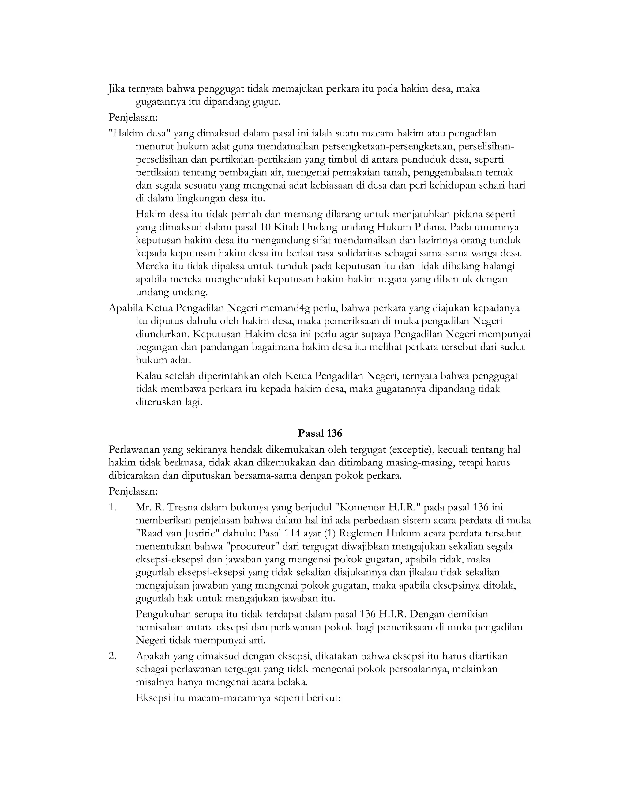 Jika ternyata bahwa penggugat tidak memajukan perkara itu pada hakim desa, maka
       gugatannya itu dipandang gugur.
Penjelasan:
"Hakim desa" yang dimaksud dalam pasal ini ialah suatu macam hakim atau pengadilan
       menurut hukum adat guna mendamaikan persengketaan-persengketaan, perselisihan-
       perselisihan dan pertikaian-pertikaian yang timbul di antara penduduk desa, seperti
       pertikaian tentang pembagian air, mengenai pemakaian tanah, penggembalaan ternak
       dan segala sesuatu yang mengenai adat kebiasaan di desa dan peri kehidupan sehari-hari
       di dalam lingkungan desa itu.
       Hakim desa itu tidak pernah dan memang dilarang untuk menjatuhkan pidana seperti
       yang dimaksud dalam pasal 10 Kitab Undang-undang Hukum Pidana. Pada umumnya
       keputusan hakim desa itu mengandung sifat mendamaikan dan lazimnya orang tunduk
       kepada keputusan hakim desa itu berkat rasa solidaritas sebagai sama-sama warga desa.
       Mereka itu tidak dipaksa untuk tunduk pada keputusan itu dan tidak dihalang-halangi
       apabila mereka menghendaki keputusan hakim-hakim negara yang dibentuk dengan
       undang-undang.
Apabila Ketua Pengadilan Negeri memand4g perlu, bahwa perkara yang diajukan kepadanya
       itu diputus dahulu oleh hakim desa, maka pemeriksaan di muka pengadilan Negeri
       diundurkan. Keputusan Hakim desa ini perlu agar supaya Pengadilan Negeri mempunyai
       pegangan dan pandangan bagaimana hakim desa itu melihat perkara tersebut dari sudut
       hukum adat.
       Kalau setelah diperintahkan oleh Ketua Pengadilan Negeri, ternyata bahwa penggugat
       tidak membawa perkara itu kepada hakim desa, maka gugatannya dipandang tidak
       diteruskan lagi.

                                          Pasal 136
Perlawanan yang sekiranya hendak dikemukakan oleh tergugat (exceptie), kecuali tentang hal
hakim tidak berkuasa, tidak akan dikemukakan dan ditimbang masing-masing, tetapi harus
dibicarakan dan diputuskan bersama-sama dengan pokok perkara.
Penjelasan:
1.    Mr. R. Tresna dalam bukunya yang berjudul "Komentar H.I.R." pada pasal 136 ini
      memberikan penjelasan bahwa dalam hal ini ada perbedaan sistem acara perdata di muka
      "Raad van Justitie" dahulu: Pasal 114 ayat (1) Reglemen Hukum acara perdata tersebut
      menentukan bahwa "procureur" dari tergugat diwajibkan mengajukan sekalian segala
      eksepsi-eksepsi dan jawaban yang mengenai pokok gugatan, apabila tidak, maka
      gugurlah eksepsi-eksepsi yang tidak sekalian diajukannya dan jikalau tidak sekalian
      mengajukan jawaban yang mengenai pokok gugatan, maka apabila eksepsinya ditolak,
      gugurlah hak untuk mengajukan jawaban itu.
      Pengukuhan serupa itu tidak terdapat dalam pasal 136 H.I.R. Dengan demikian
      pemisahan antara eksepsi dan perlawanan pokok bagi pemeriksaan di muka pengadilan
      Negeri tidak mempunyai arti.
2.    Apakah yang dimaksud dengan eksepsi, dikatakan bahwa eksepsi itu harus diartikan
      sebagai perlawanan tergugat yang tidak mengenai pokok persoalannya, melainkan
      misalnya hanya mengenai acara belaka.
      Eksepsi itu macam-macamnya seperti berikut:
 