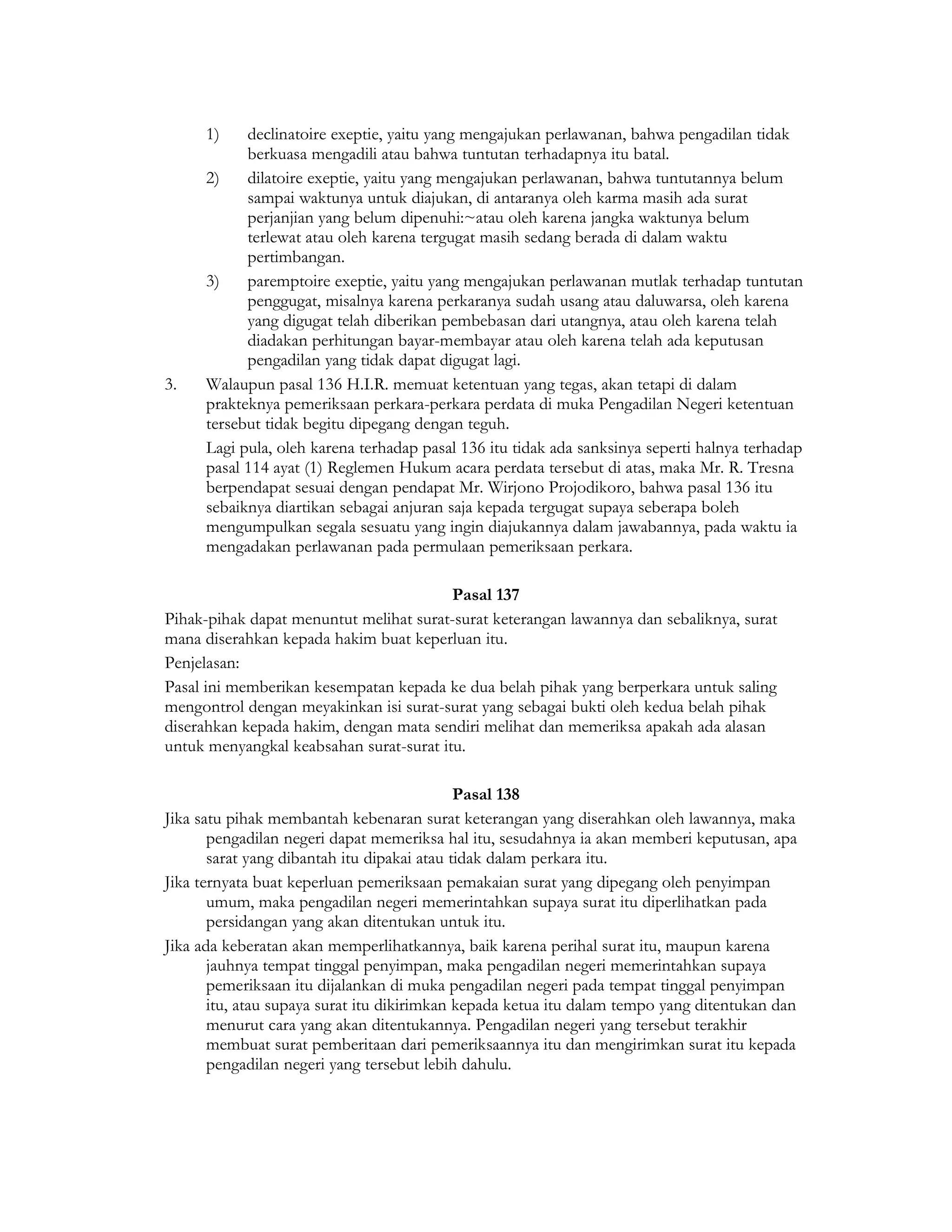 1)    declinatoire exeptie, yaitu yang mengajukan perlawanan, bahwa pengadilan tidak
            berkuasa mengadili atau bahwa tuntutan terhadapnya itu batal.
      2)    dilatoire exeptie, yaitu yang mengajukan perlawanan, bahwa tuntutannya belum
            sampai waktunya untuk diajukan, di antaranya oleh karma masih ada surat
            perjanjian yang belum dipenuhi:~atau oleh karena jangka waktunya belum
            terlewat atau oleh karena tergugat masih sedang berada di dalam waktu
            pertimbangan.
      3)    paremptoire exeptie, yaitu yang mengajukan perlawanan mutlak terhadap tuntutan
            penggugat, misalnya karena perkaranya sudah usang atau daluwarsa, oleh karena
            yang digugat telah diberikan pembebasan dari utangnya, atau oleh karena telah
            diadakan perhitungan bayar-membayar atau oleh karena telah ada keputusan
            pengadilan yang tidak dapat digugat lagi.
3.    Walaupun pasal 136 H.I.R. memuat ketentuan yang tegas, akan tetapi di dalam
      prakteknya pemeriksaan perkara-perkara perdata di muka Pengadilan Negeri ketentuan
      tersebut tidak begitu dipegang dengan teguh.
      Lagi pula, oleh karena terhadap pasal 136 itu tidak ada sanksinya seperti halnya terhadap
      pasal 114 ayat (1) Reglemen Hukum acara perdata tersebut di atas, maka Mr. R. Tresna
      berpendapat sesuai dengan pendapat Mr. Wirjono Projodikoro, bahwa pasal 136 itu
      sebaiknya diartikan sebagai anjuran saja kepada tergugat supaya seberapa boleh
      mengumpulkan segala sesuatu yang ingin diajukannya dalam jawabannya, pada waktu ia
      mengadakan perlawanan pada permulaan pemeriksaan perkara.

                                         Pasal 137
Pihak-pihak dapat menuntut melihat surat-surat keterangan lawannya dan sebaliknya, surat
mana diserahkan kepada hakim buat keperluan itu.
Penjelasan:
Pasal ini memberikan kesempatan kepada ke dua belah pihak yang berperkara untuk saling
mengontrol dengan meyakinkan isi surat-surat yang sebagai bukti oleh kedua belah pihak
diserahkan kepada hakim, dengan mata sendiri melihat dan memeriksa apakah ada alasan
untuk menyangkal keabsahan surat-surat itu.

                                             Pasal 138
Jika satu pihak membantah kebenaran surat keterangan yang diserahkan oleh lawannya, maka
       pengadilan negeri dapat memeriksa hal itu, sesudahnya ia akan memberi keputusan, apa
       sarat yang dibantah itu dipakai atau tidak dalam perkara itu.
Jika ternyata buat keperluan pemeriksaan pemakaian surat yang dipegang oleh penyimpan
       umum, maka pengadilan negeri memerintahkan supaya surat itu diperlihatkan pada
       persidangan yang akan ditentukan untuk itu.
Jika ada keberatan akan memperlihatkannya, baik karena perihal surat itu, maupun karena
       jauhnya tempat tinggal penyimpan, maka pengadilan negeri memerintahkan supaya
       pemeriksaan itu dijalankan di muka pengadilan negeri pada tempat tinggal penyimpan
       itu, atau supaya surat itu dikirimkan kepada ketua itu dalam tempo yang ditentukan dan
       menurut cara yang akan ditentukannya. Pengadilan negeri yang tersebut terakhir
       membuat surat pemberitaan dari pemeriksaannya itu dan mengirimkan surat itu kepada
       pengadilan negeri yang tersebut lebih dahulu.
 