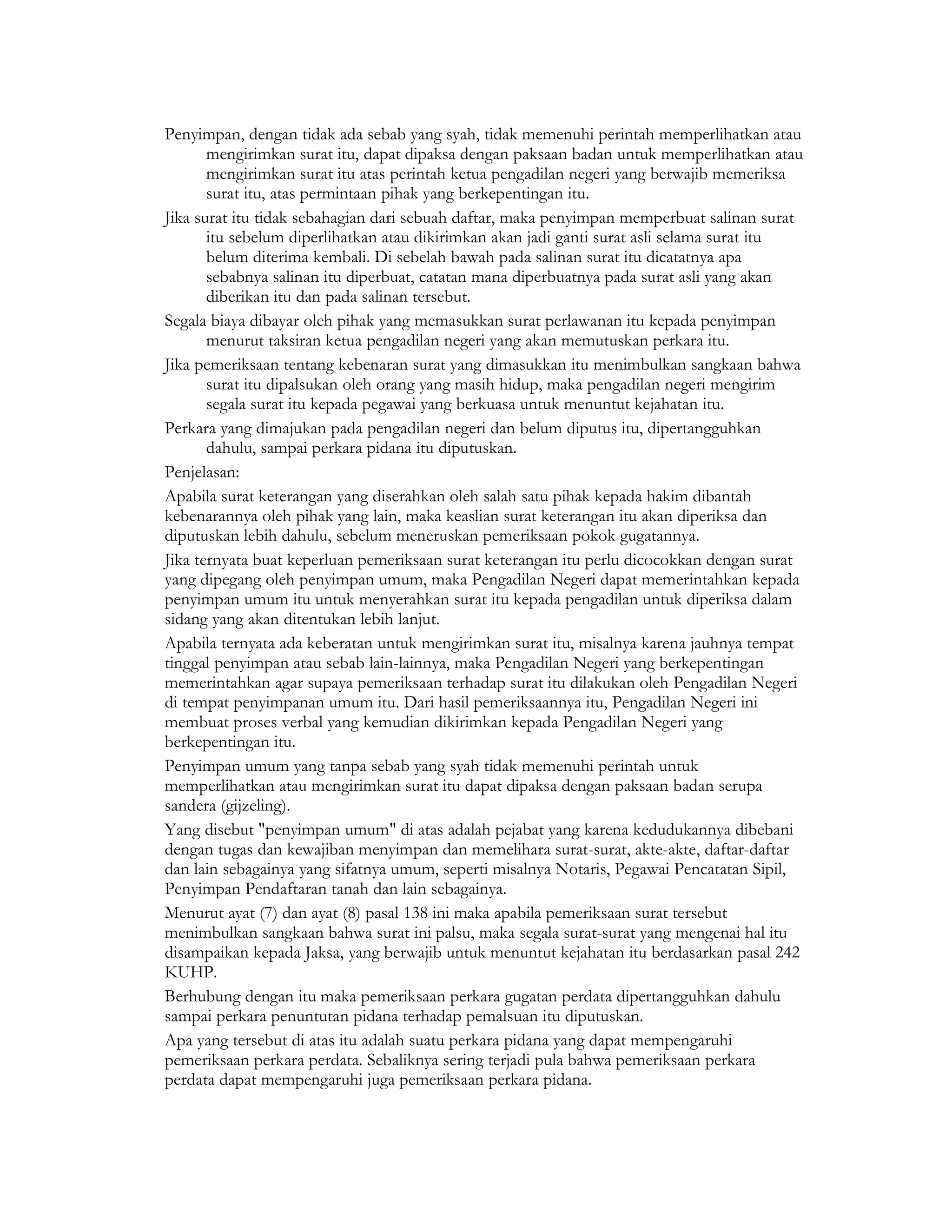 Penyimpan, dengan tidak ada sebab yang syah, tidak memenuhi perintah memperlihatkan atau
       mengirimkan surat itu, dapat dipaksa dengan paksaan badan untuk memperlihatkan atau
       mengirimkan surat itu atas perintah ketua pengadilan negeri yang berwajib memeriksa
       surat itu, atas permintaan pihak yang berkepentingan itu.
Jika surat itu tidak sebahagian dari sebuah daftar, maka penyimpan memperbuat salinan surat
       itu sebelum diperlihatkan atau dikirimkan akan jadi ganti surat asli selama surat itu
       belum diterima kembali. Di sebelah bawah pada salinan surat itu dicatatnya apa
       sebabnya salinan itu diperbuat, catatan mana diperbuatnya pada surat asli yang akan
       diberikan itu dan pada salinan tersebut.
Segala biaya dibayar oleh pihak yang memasukkan surat perlawanan itu kepada penyimpan
       menurut taksiran ketua pengadilan negeri yang akan memutuskan perkara itu.
Jika pemeriksaan tentang kebenaran surat yang dimasukkan itu menimbulkan sangkaan bahwa
       surat itu dipalsukan oleh orang yang masih hidup, maka pengadilan negeri mengirim
       segala surat itu kepada pegawai yang berkuasa untuk menuntut kejahatan itu.
Perkara yang dimajukan pada pengadilan negeri dan belum diputus itu, dipertangguhkan
       dahulu, sampai perkara pidana itu diputuskan.
Penjelasan:
Apabila surat keterangan yang diserahkan oleh salah satu pihak kepada hakim dibantah
kebenarannya oleh pihak yang lain, maka keaslian surat keterangan itu akan diperiksa dan
diputuskan lebih dahulu, sebelum meneruskan pemeriksaan pokok gugatannya.
Jika ternyata buat keperluan pemeriksaan surat keterangan itu perlu dicocokkan dengan surat
yang dipegang oleh penyimpan umum, maka Pengadilan Negeri dapat memerintahkan kepada
penyimpan umum itu untuk menyerahkan surat itu kepada pengadilan untuk diperiksa dalam
sidang yang akan ditentukan lebih lanjut.
Apabila ternyata ada keberatan untuk mengirimkan surat itu, misalnya karena jauhnya tempat
tinggal penyimpan atau sebab lain-lainnya, maka Pengadilan Negeri yang berkepentingan
memerintahkan agar supaya pemeriksaan terhadap surat itu dilakukan oleh Pengadilan Negeri
di tempat penyimpanan umum itu. Dari hasil pemeriksaannya itu, Pengadilan Negeri ini
membuat proses verbal yang kemudian dikirimkan kepada Pengadilan Negeri yang
berkepentingan itu.
Penyimpan umum yang tanpa sebab yang syah tidak memenuhi perintah untuk
memperlihatkan atau mengirimkan surat itu dapat dipaksa dengan paksaan badan serupa
sandera (gijzeling).
Yang disebut "penyimpan umum" di atas adalah pejabat yang karena kedudukannya dibebani
dengan tugas dan kewajiban menyimpan dan memelihara surat-surat, akte-akte, daftar-daftar
dan lain sebagainya yang sifatnya umum, seperti misalnya Notaris, Pegawai Pencatatan Sipil,
Penyimpan Pendaftaran tanah dan lain sebagainya.
Menurut ayat (7) dan ayat (8) pasal 138 ini maka apabila pemeriksaan surat tersebut
menimbulkan sangkaan bahwa surat ini palsu, maka segala surat-surat yang mengenai hal itu
disampaikan kepada Jaksa, yang berwajib untuk menuntut kejahatan itu berdasarkan pasal 242
KUHP.
Berhubung dengan itu maka pemeriksaan perkara gugatan perdata dipertangguhkan dahulu
sampai perkara penuntutan pidana terhadap pemalsuan itu diputuskan.
Apa yang tersebut di atas itu adalah suatu perkara pidana yang dapat mempengaruhi
pemeriksaan perkara perdata. Sebaliknya sering terjadi pula bahwa pemeriksaan perkara
perdata dapat mempengaruhi juga pemeriksaan perkara pidana.
 