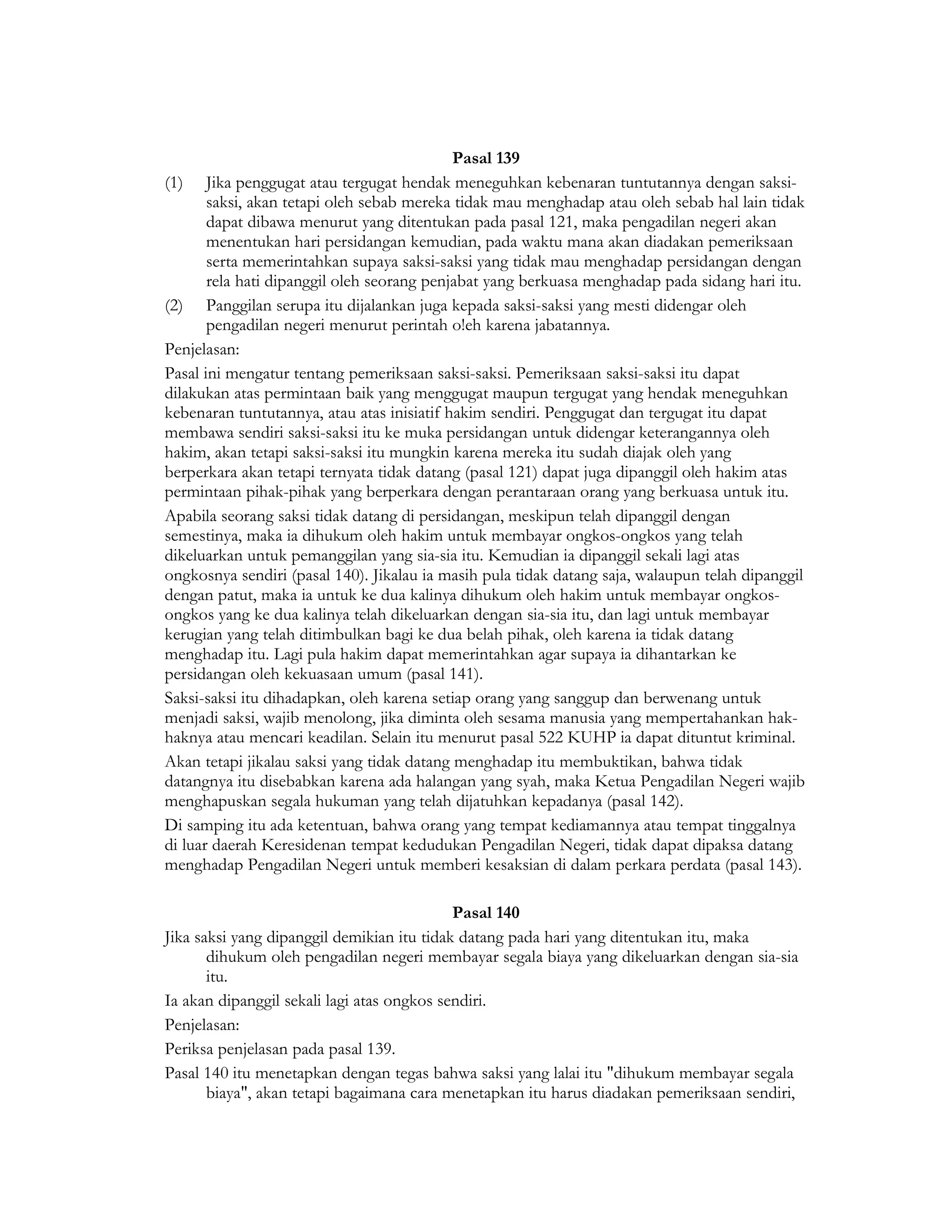 Pasal 139
(1) Jika penggugat atau tergugat hendak meneguhkan kebenaran tuntutannya dengan saksi-
       saksi, akan tetapi oleh sebab mereka tidak mau menghadap atau oleh sebab hal lain tidak
       dapat dibawa menurut yang ditentukan pada pasal 121, maka pengadilan negeri akan
       menentukan hari persidangan kemudian, pada waktu mana akan diadakan pemeriksaan
       serta memerintahkan supaya saksi-saksi yang tidak mau menghadap persidangan dengan
       rela hati dipanggil oleh seorang penjabat yang berkuasa menghadap pada sidang hari itu.
(2) Panggilan serupa itu dijalankan juga kepada saksi-saksi yang mesti didengar oleh
       pengadilan negeri menurut perintah o!eh karena jabatannya.
Penjelasan:
Pasal ini mengatur tentang pemeriksaan saksi-saksi. Pemeriksaan saksi-saksi itu dapat
dilakukan atas permintaan baik yang menggugat maupun tergugat yang hendak meneguhkan
kebenaran tuntutannya, atau atas inisiatif hakim sendiri. Penggugat dan tergugat itu dapat
membawa sendiri saksi-saksi itu ke muka persidangan untuk didengar keterangannya oleh
hakim, akan tetapi saksi-saksi itu mungkin karena mereka itu sudah diajak oleh yang
berperkara akan tetapi ternyata tidak datang (pasal 121) dapat juga dipanggil oleh hakim atas
permintaan pihak-pihak yang berperkara dengan perantaraan orang yang berkuasa untuk itu.
Apabila seorang saksi tidak datang di persidangan, meskipun telah dipanggil dengan
semestinya, maka ia dihukum oleh hakim untuk membayar ongkos-ongkos yang telah
dikeluarkan untuk pemanggilan yang sia-sia itu. Kemudian ia dipanggil sekali lagi atas
ongkosnya sendiri (pasal 140). Jikalau ia masih pula tidak datang saja, walaupun telah dipanggil
dengan patut, maka ia untuk ke dua kalinya dihukum oleh hakim untuk membayar ongkos-
ongkos yang ke dua kalinya telah dikeluarkan dengan sia-sia itu, dan lagi untuk membayar
kerugian yang telah ditimbulkan bagi ke dua belah pihak, oleh karena ia tidak datang
menghadap itu. Lagi pula hakim dapat memerintahkan agar supaya ia dihantarkan ke
persidangan oleh kekuasaan umum (pasal 141).
Saksi-saksi itu dihadapkan, oleh karena setiap orang yang sanggup dan berwenang untuk
menjadi saksi, wajib menolong, jika diminta oleh sesama manusia yang mempertahankan hak-
haknya atau mencari keadilan. Selain itu menurut pasal 522 KUHP ia dapat dituntut kriminal.
Akan tetapi jikalau saksi yang tidak datang menghadap itu membuktikan, bahwa tidak
datangnya itu disebabkan karena ada halangan yang syah, maka Ketua Pengadilan Negeri wajib
menghapuskan segala hukuman yang telah dijatuhkan kepadanya (pasal 142).
Di samping itu ada ketentuan, bahwa orang yang tempat kediamannya atau tempat tinggalnya
di luar daerah Keresidenan tempat kedudukan Pengadilan Negeri, tidak dapat dipaksa datang
menghadap Pengadilan Negeri untuk memberi kesaksian di dalam perkara perdata (pasal 143).

                                            Pasal 140
Jika saksi yang dipanggil demikian itu tidak datang pada hari yang ditentukan itu, maka
       dihukum oleh pengadilan negeri membayar segala biaya yang dikeluarkan dengan sia-sia
       itu.
Ia akan dipanggil sekali lagi atas ongkos sendiri.
Penjelasan:
Periksa penjelasan pada pasal 139.
Pasal 140 itu menetapkan dengan tegas bahwa saksi yang lalai itu "dihukum membayar segala
       biaya", akan tetapi bagaimana cara menetapkan itu harus diadakan pemeriksaan sendiri,
 