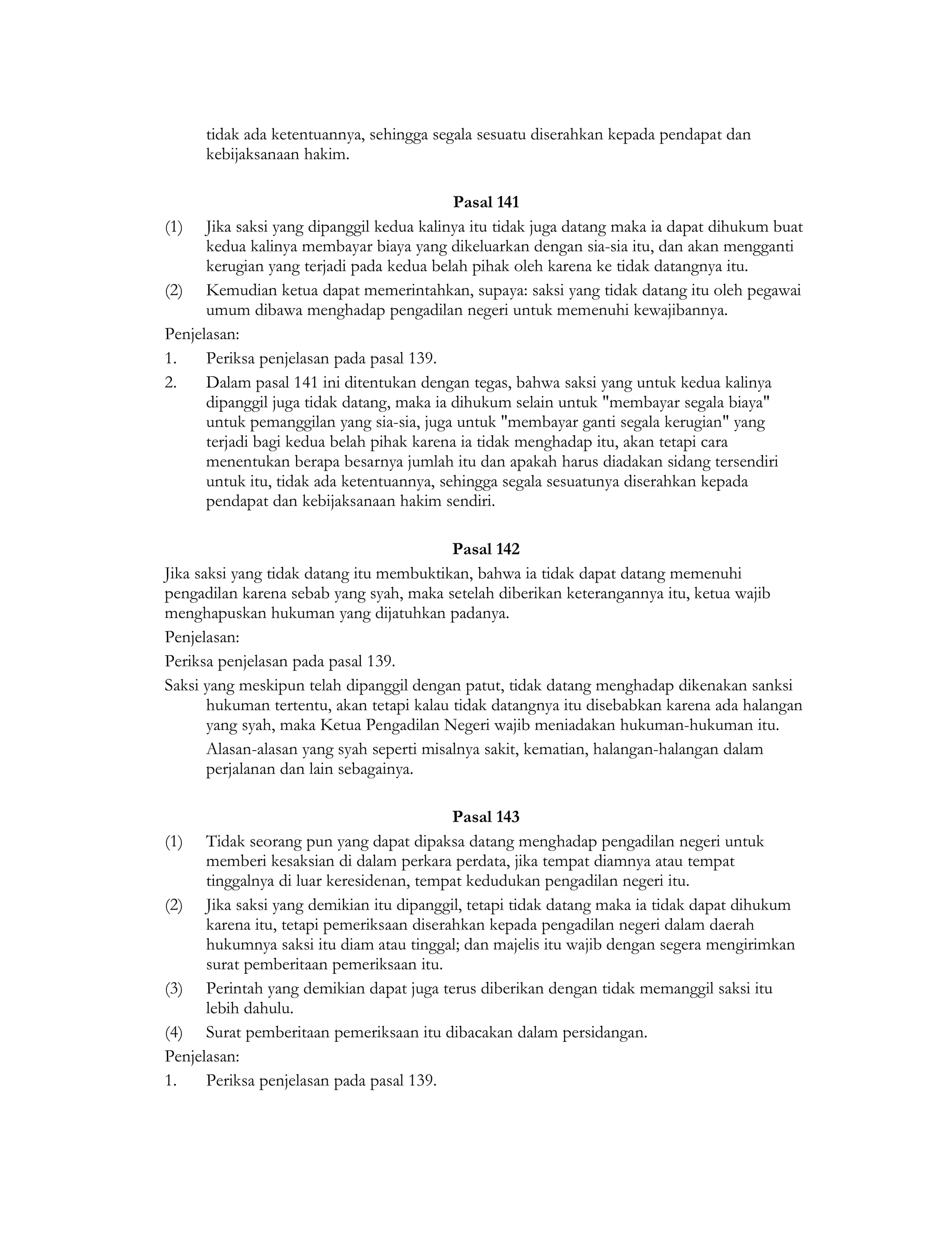 tidak ada ketentuannya, sehingga segala sesuatu diserahkan kepada pendapat dan
      kebijaksanaan hakim.

                                           Pasal 141
(1) Jika saksi yang dipanggil kedua kalinya itu tidak juga datang maka ia dapat dihukum buat
      kedua kalinya membayar biaya yang dikeluarkan dengan sia-sia itu, dan akan mengganti
      kerugian yang terjadi pada kedua belah pihak oleh karena ke tidak datangnya itu.
(2) Kemudian ketua dapat memerintahkan, supaya: saksi yang tidak datang itu oleh pegawai
      umum dibawa menghadap pengadilan negeri untuk memenuhi kewajibannya.
Penjelasan:
1.    Periksa penjelasan pada pasal 139.
2.    Dalam pasal 141 ini ditentukan dengan tegas, bahwa saksi yang untuk kedua kalinya
      dipanggil juga tidak datang, maka ia dihukum selain untuk "membayar segala biaya"
      untuk pemanggilan yang sia-sia, juga untuk "membayar ganti segala kerugian" yang
      terjadi bagi kedua belah pihak karena ia tidak menghadap itu, akan tetapi cara
      menentukan berapa besarnya jumlah itu dan apakah harus diadakan sidang tersendiri
      untuk itu, tidak ada ketentuannya, sehingga segala sesuatunya diserahkan kepada
      pendapat dan kebijaksanaan hakim sendiri.

                                           Pasal 142
Jika saksi yang tidak datang itu membuktikan, bahwa ia tidak dapat datang memenuhi
pengadilan karena sebab yang syah, maka setelah diberikan keterangannya itu, ketua wajib
menghapuskan hukuman yang dijatuhkan padanya.
Penjelasan:
Periksa penjelasan pada pasal 139.
Saksi yang meskipun telah dipanggil dengan patut, tidak datang menghadap dikenakan sanksi
       hukuman tertentu, akan tetapi kalau tidak datangnya itu disebabkan karena ada halangan
       yang syah, maka Ketua Pengadilan Negeri wajib meniadakan hukuman-hukuman itu.
       Alasan-alasan yang syah seperti misalnya sakit, kematian, halangan-halangan dalam
       perjalanan dan lain sebagainya.

                                           Pasal 143
(1)   Tidak seorang pun yang dapat dipaksa datang menghadap pengadilan negeri untuk
      memberi kesaksian di dalam perkara perdata, jika tempat diamnya atau tempat
      tinggalnya di luar keresidenan, tempat kedudukan pengadilan negeri itu.
(2) Jika saksi yang demikian itu dipanggil, tetapi tidak datang maka ia tidak dapat dihukum
      karena itu, tetapi pemeriksaan diserahkan kepada pengadilan negeri dalam daerah
      hukumnya saksi itu diam atau tinggal; dan majelis itu wajib dengan segera mengirimkan
      surat pemberitaan pemeriksaan itu.
(3) Perintah yang demikian dapat juga terus diberikan dengan tidak memanggil saksi itu
      lebih dahulu.
(4) Surat pemberitaan pemeriksaan itu dibacakan dalam persidangan.
Penjelasan:
1.    Periksa penjelasan pada pasal 139.
 
