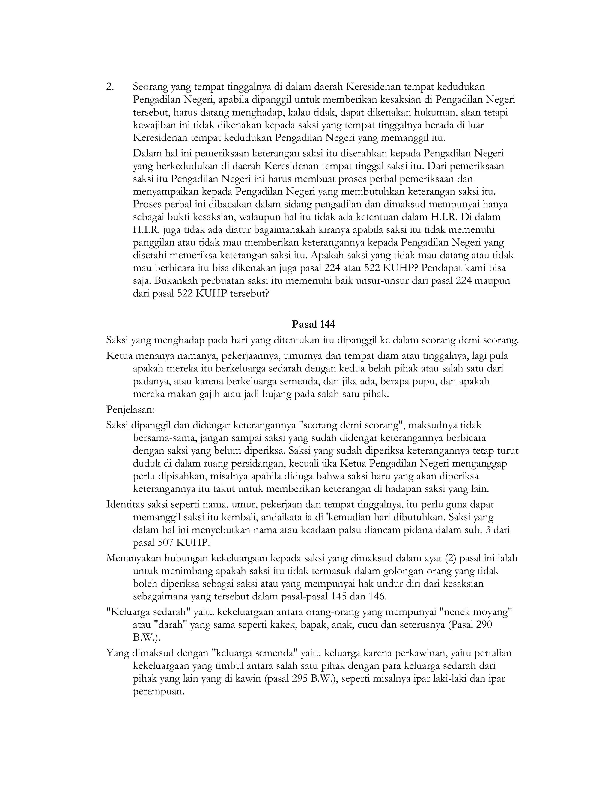 2.    Seorang yang tempat tinggalnya di dalam daerah Keresidenan tempat kedudukan
      Pengadilan Negeri, apabila dipanggil untuk memberikan kesaksian di Pengadilan Negeri
      tersebut, harus datang menghadap, kalau tidak, dapat dikenakan hukuman, akan tetapi
      kewajiban ini tidak dikenakan kepada saksi yang tempat tinggalnya berada di luar
      Keresidenan tempat kedudukan Pengadilan Negeri yang memanggil itu.
      Dalam hal ini pemeriksaan keterangan saksi itu diserahkan kepada Pengadilan Negeri
      yang berkedudukan di daerah Keresidenan tempat tinggal saksi itu. Dari pemeriksaan
      saksi itu Pengadilan Negeri ini harus membuat proses perbal pemeriksaan dan
      menyampaikan kepada Pengadilan Negeri yang membutuhkan keterangan saksi itu.
      Proses perbal ini dibacakan dalam sidang pengadilan dan dimaksud mempunyai hanya
      sebagai bukti kesaksian, walaupun hal itu tidak ada ketentuan dalam H.I.R. Di dalam
      H.I.R. juga tidak ada diatur bagaimanakah kiranya apabila saksi itu tidak memenuhi
      panggilan atau tidak mau memberikan keterangannya kepada Pengadilan Negeri yang
      diserahi memeriksa keterangan saksi itu. Apakah saksi yang tidak mau datang atau tidak
      mau berbicara itu bisa dikenakan juga pasal 224 atau 522 KUHP? Pendapat kami bisa
      saja. Bukankah perbuatan saksi itu memenuhi baik unsur-unsur dari pasal 224 maupun
      dari pasal 522 KUHP tersebut?

                                           Pasal 144
Saksi yang menghadap pada hari yang ditentukan itu dipanggil ke dalam seorang demi seorang.
Ketua menanya namanya, pekerjaannya, umurnya dan tempat diam atau tinggalnya, lagi pula
      apakah mereka itu berkeluarga sedarah dengan kedua belah pihak atau salah satu dari
      padanya, atau karena berkeluarga semenda, dan jika ada, berapa pupu, dan apakah
      mereka makan gajih atau jadi bujang pada salah satu pihak.
Penjelasan:
Saksi dipanggil dan didengar keterangannya "seorang demi seorang", maksudnya tidak
      bersama-sama, jangan sampai saksi yang sudah didengar keterangannya berbicara
      dengan saksi yang belum diperiksa. Saksi yang sudah diperiksa keterangannya tetap turut
      duduk di dalam ruang persidangan, kecuali jika Ketua Pengadilan Negeri menganggap
      perlu dipisahkan, misalnya apabila diduga bahwa saksi baru yang akan diperiksa
      keterangannya itu takut untuk memberikan keterangan di hadapan saksi yang lain.
Identitas saksi seperti nama, umur, pekerjaan dan tempat tinggalnya, itu perlu guna dapat
      memanggil saksi itu kembali, andaikata ia di 'kemudian hari dibutuhkan. Saksi yang
      dalam hal ini menyebutkan nama atau keadaan palsu diancam pidana dalam sub. 3 dari
      pasal 507 KUHP.
Menanyakan hubungan kekeluargaan kepada saksi yang dimaksud dalam ayat (2) pasal ini ialah
      untuk menimbang apakah saksi itu tidak termasuk dalam golongan orang yang tidak
      boleh diperiksa sebagai saksi atau yang mempunyai hak undur diri dari kesaksian
      sebagaimana yang tersebut dalam pasal-pasal 145 dan 146.
"Keluarga sedarah" yaitu kekeluargaan antara orang-orang yang mempunyai "nenek moyang"
      atau "darah" yang sama seperti kakek, bapak, anak, cucu dan seterusnya (Pasal 290
      B.W.).
Yang dimaksud dengan "keluarga semenda" yaitu keluarga karena perkawinan, yaitu pertalian
      kekeluargaan yang timbul antara salah satu pihak dengan para keluarga sedarah dari
      pihak yang lain yang di kawin (pasal 295 B.W.), seperti misalnya ipar laki-laki dan ipar
      perempuan.
 