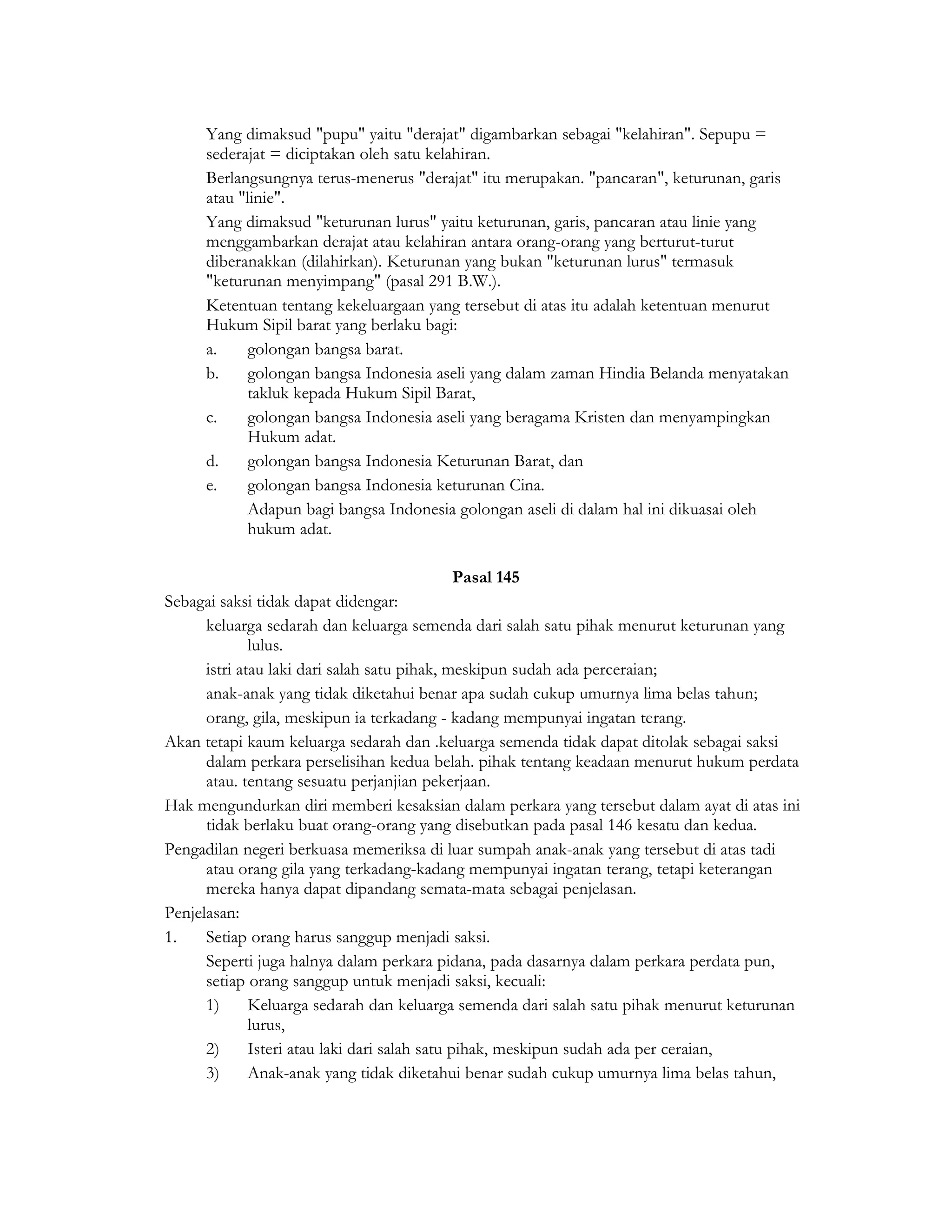 Yang dimaksud "pupu" yaitu "derajat" digambarkan sebagai "kelahiran". Sepupu =
     sederajat = diciptakan oleh satu kelahiran.
     Berlangsungnya terus-menerus "derajat" itu merupakan. "pancaran", keturunan, garis
     atau "linie".
     Yang dimaksud "keturunan lurus" yaitu keturunan, garis, pancaran atau linie yang
     menggambarkan derajat atau kelahiran antara orang-orang yang berturut-turut
     diberanakkan (dilahirkan). Keturunan yang bukan "keturunan lurus" termasuk
     "keturunan menyimpang" (pasal 291 B.W.).
     Ketentuan tentang kekeluargaan yang tersebut di atas itu adalah ketentuan menurut
     Hukum Sipil barat yang berlaku bagi:
     a.     golongan bangsa barat.
     b.     golongan bangsa Indonesia aseli yang dalam zaman Hindia Belanda menyatakan
            takluk kepada Hukum Sipil Barat,
     c.     golongan bangsa Indonesia aseli yang beragama Kristen dan menyampingkan
            Hukum adat.
     d.     golongan bangsa Indonesia Keturunan Barat, dan
     e.     golongan bangsa Indonesia keturunan Cina.
           Adapun bagi bangsa Indonesia golongan aseli di dalam hal ini dikuasai oleh
            hukum adat.

                                         Pasal 145
Sebagai saksi tidak dapat didengar:
      keluarga sedarah dan keluarga semenda dari salah satu pihak menurut keturunan yang
              lulus.
      istri atau laki dari salah satu pihak, meskipun sudah ada perceraian;
      anak-anak yang tidak diketahui benar apa sudah cukup umurnya lima belas tahun;
      orang, gila, meskipun ia terkadang - kadang mempunyai ingatan terang.
Akan tetapi kaum keluarga sedarah dan .keluarga semenda tidak dapat ditolak sebagai saksi
      dalam perkara perselisihan kedua belah. pihak tentang keadaan menurut hukum perdata
      atau. tentang sesuatu perjanjian pekerjaan.
Hak mengundurkan diri memberi kesaksian dalam perkara yang tersebut dalam ayat di atas ini
      tidak berlaku buat orang-orang yang disebutkan pada pasal 146 kesatu dan kedua.
Pengadilan negeri berkuasa memeriksa di luar sumpah anak-anak yang tersebut di atas tadi
      atau orang gila yang terkadang-kadang mempunyai ingatan terang, tetapi keterangan
      mereka hanya dapat dipandang semata-mata sebagai penjelasan.
Penjelasan:
1.    Setiap orang harus sanggup menjadi saksi.
      Seperti juga halnya dalam perkara pidana, pada dasarnya dalam perkara perdata pun,
      setiap orang sanggup untuk menjadi saksi, kecuali:
      1)      Keluarga sedarah dan keluarga semenda dari salah satu pihak menurut keturunan
              lurus,
      2)      Isteri atau laki dari salah satu pihak, meskipun sudah ada per ceraian,
      3)      Anak-anak yang tidak diketahui benar sudah cukup umurnya lima belas tahun,
 