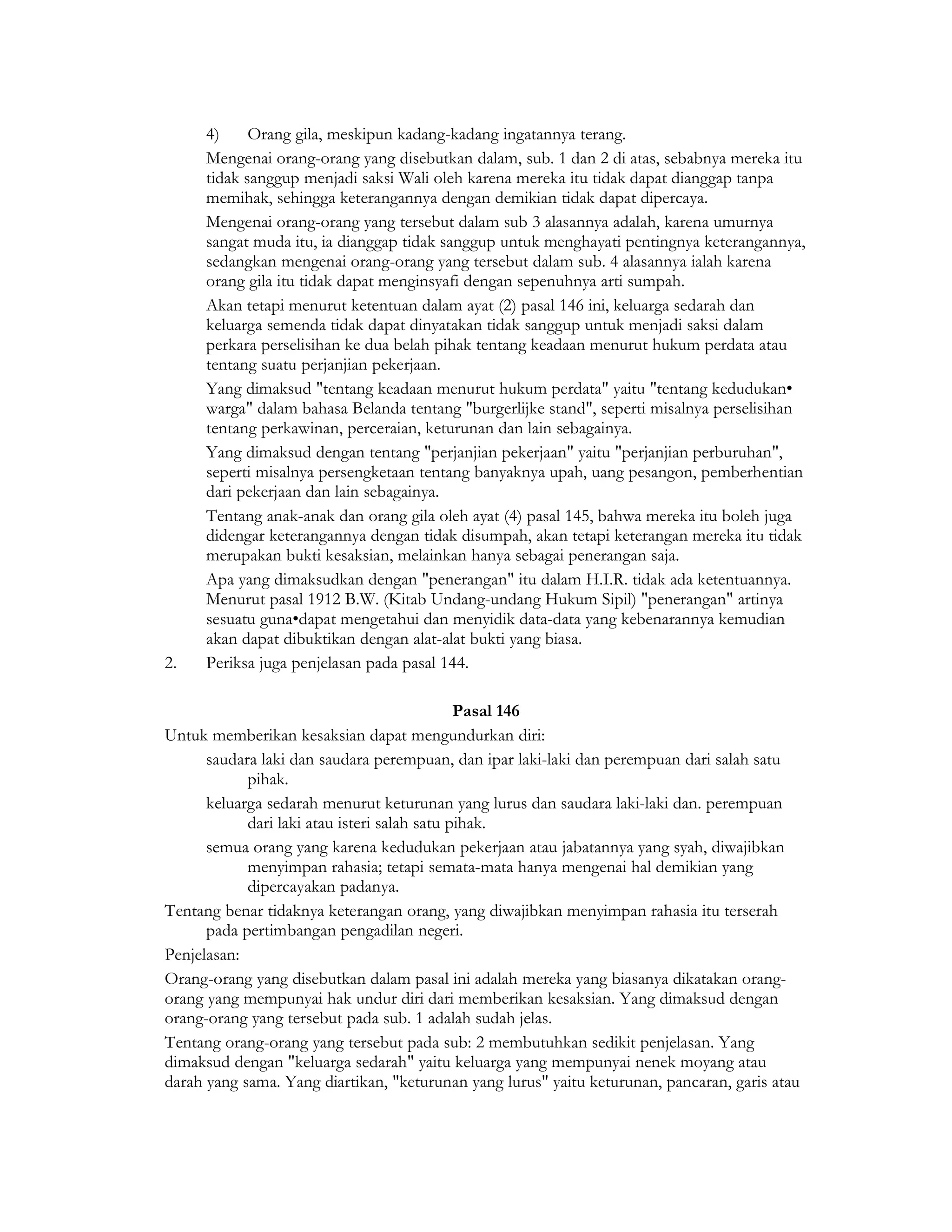 4)     Orang gila, meskipun kadang-kadang ingatannya terang.
      Mengenai orang-orang yang disebutkan dalam, sub. 1 dan 2 di atas, sebabnya mereka itu
      tidak sanggup menjadi saksi Wali oleh karena mereka itu tidak dapat dianggap tanpa
      memihak, sehingga keterangannya dengan demikian tidak dapat dipercaya.
      Mengenai orang-orang yang tersebut dalam sub 3 alasannya adalah, karena umurnya
      sangat muda itu, ia dianggap tidak sanggup untuk menghayati pentingnya keterangannya,
      sedangkan mengenai orang-orang yang tersebut dalam sub. 4 alasannya ialah karena
      orang gila itu tidak dapat menginsyafi dengan sepenuhnya arti sumpah.
      Akan tetapi menurut ketentuan dalam ayat (2) pasal 146 ini, keluarga sedarah dan
      keluarga semenda tidak dapat dinyatakan tidak sanggup untuk menjadi saksi dalam
      perkara perselisihan ke dua belah pihak tentang keadaan menurut hukum perdata atau
      tentang suatu perjanjian pekerjaan.
      Yang dimaksud "tentang keadaan menurut hukum perdata" yaitu "tentang kedudukan•
      warga" dalam bahasa Belanda tentang "burgerlijke stand", seperti misalnya perselisihan
      tentang perkawinan, perceraian, keturunan dan lain sebagainya.
      Yang dimaksud dengan tentang "perjanjian pekerjaan" yaitu "perjanjian perburuhan",
      seperti misalnya persengketaan tentang banyaknya upah, uang pesangon, pemberhentian
      dari pekerjaan dan lain sebagainya.
      Tentang anak-anak dan orang gila oleh ayat (4) pasal 145, bahwa mereka itu boleh juga
      didengar keterangannya dengan tidak disumpah, akan tetapi keterangan mereka itu tidak
      merupakan bukti kesaksian, melainkan hanya sebagai penerangan saja.
      Apa yang dimaksudkan dengan "penerangan" itu dalam H.I.R. tidak ada ketentuannya.
      Menurut pasal 1912 B.W. (Kitab Undang-undang Hukum Sipil) "penerangan" artinya
      sesuatu guna•dapat mengetahui dan menyidik data-data yang kebenarannya kemudian
      akan dapat dibuktikan dengan alat-alat bukti yang biasa.
2.    Periksa juga penjelasan pada pasal 144.

                                              Pasal 146
Untuk memberikan kesaksian dapat mengundurkan diri:
      saudara laki dan saudara perempuan, dan ipar laki-laki dan perempuan dari salah satu
            pihak.
      keluarga sedarah menurut keturunan yang lurus dan saudara laki-laki dan. perempuan
            dari laki atau isteri salah satu pihak.
      semua orang yang karena kedudukan pekerjaan atau jabatannya yang syah, diwajibkan
            menyimpan rahasia; tetapi semata-mata hanya mengenai hal demikian yang
            dipercayakan padanya.
Tentang benar tidaknya keterangan orang, yang diwajibkan menyimpan rahasia itu terserah
      pada pertimbangan pengadilan negeri.
Penjelasan:
Orang-orang yang disebutkan dalam pasal ini adalah mereka yang biasanya dikatakan orang-
orang yang mempunyai hak undur diri dari memberikan kesaksian. Yang dimaksud dengan
orang-orang yang tersebut pada sub. 1 adalah sudah jelas.
Tentang orang-orang yang tersebut pada sub: 2 membutuhkan sedikit penjelasan. Yang
dimaksud dengan "keluarga sedarah" yaitu keluarga yang mempunyai nenek moyang atau
darah yang sama. Yang diartikan, "keturunan yang lurus" yaitu keturunan, pancaran, garis atau
 