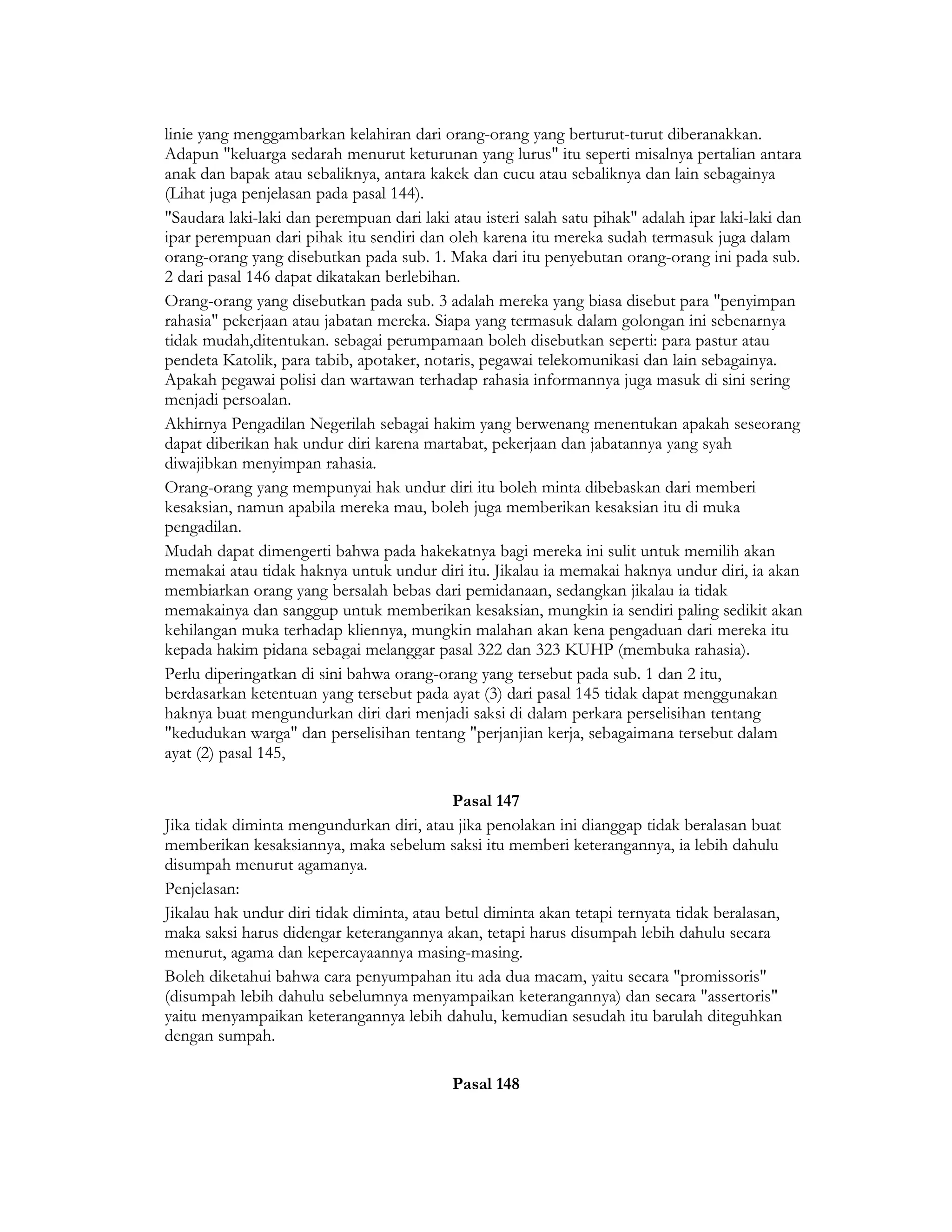linie yang menggambarkan kelahiran dari orang-orang yang berturut-turut diberanakkan.
Adapun "keluarga sedarah menurut keturunan yang lurus" itu seperti misalnya pertalian antara
anak dan bapak atau sebaliknya, antara kakek dan cucu atau sebaliknya dan lain sebagainya
(Lihat juga penjelasan pada pasal 144).
"Saudara laki-laki dan perempuan dari laki atau isteri salah satu pihak" adalah ipar laki-laki dan
ipar perempuan dari pihak itu sendiri dan oleh karena itu mereka sudah termasuk juga dalam
orang-orang yang disebutkan pada sub. 1. Maka dari itu penyebutan orang-orang ini pada sub.
2 dari pasal 146 dapat dikatakan berlebihan.
Orang-orang yang disebutkan pada sub. 3 adalah mereka yang biasa disebut para "penyimpan
rahasia" pekerjaan atau jabatan mereka. Siapa yang termasuk dalam golongan ini sebenarnya
tidak mudah,ditentukan. sebagai perumpamaan boleh disebutkan seperti: para pastur atau
pendeta Katolik, para tabib, apotaker, notaris, pegawai telekomunikasi dan lain sebagainya.
Apakah pegawai polisi dan wartawan terhadap rahasia informannya juga masuk di sini sering
menjadi persoalan.
Akhirnya Pengadilan Negerilah sebagai hakim yang berwenang menentukan apakah seseorang
dapat diberikan hak undur diri karena martabat, pekerjaan dan jabatannya yang syah
diwajibkan menyimpan rahasia.
Orang-orang yang mempunyai hak undur diri itu boleh minta dibebaskan dari memberi
kesaksian, namun apabila mereka mau, boleh juga memberikan kesaksian itu di muka
pengadilan.
Mudah dapat dimengerti bahwa pada hakekatnya bagi mereka ini sulit untuk memilih akan
memakai atau tidak haknya untuk undur diri itu. Jikalau ia memakai haknya undur diri, ia akan
membiarkan orang yang bersalah bebas dari pemidanaan, sedangkan jikalau ia tidak
memakainya dan sanggup untuk memberikan kesaksian, mungkin ia sendiri paling sedikit akan
kehilangan muka terhadap kliennya, mungkin malahan akan kena pengaduan dari mereka itu
kepada hakim pidana sebagai melanggar pasal 322 dan 323 KUHP (membuka rahasia).
Perlu diperingatkan di sini bahwa orang-orang yang tersebut pada sub. 1 dan 2 itu,
berdasarkan ketentuan yang tersebut pada ayat (3) dari pasal 145 tidak dapat menggunakan
haknya buat mengundurkan diri dari menjadi saksi di dalam perkara perselisihan tentang
"kedudukan warga" dan perselisihan tentang "perjanjian kerja, sebagaimana tersebut dalam
ayat (2) pasal 145,

                                            Pasal 147
Jika tidak diminta mengundurkan diri, atau jika penolakan ini dianggap tidak beralasan buat
memberikan kesaksiannya, maka sebelum saksi itu memberi keterangannya, ia lebih dahulu
disumpah menurut agamanya.
Penjelasan:
Jikalau hak undur diri tidak diminta, atau betul diminta akan tetapi ternyata tidak beralasan,
maka saksi harus didengar keterangannya akan, tetapi harus disumpah lebih dahulu secara
menurut, agama dan kepercayaannya masing-masing.
Boleh diketahui bahwa cara penyumpahan itu ada dua macam, yaitu secara "promissoris"
(disumpah lebih dahulu sebelumnya menyampaikan keterangannya) dan secara "assertoris"
yaitu menyampaikan keterangannya lebih dahulu, kemudian sesudah itu barulah diteguhkan
dengan sumpah.

                                            Pasal 148
 