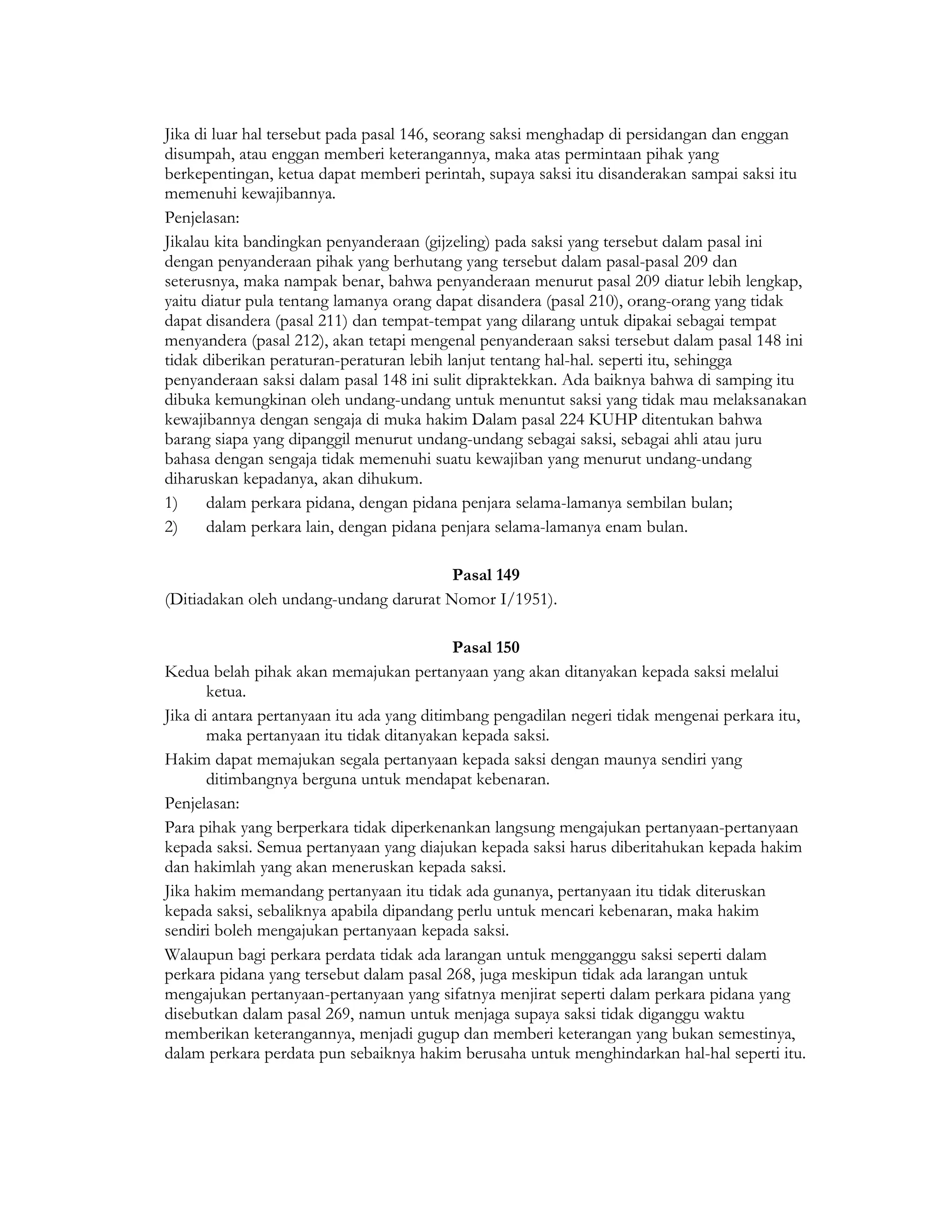 Jika di luar hal tersebut pada pasal 146, seorang saksi menghadap di persidangan dan enggan
disumpah, atau enggan memberi keterangannya, maka atas permintaan pihak yang
berkepentingan, ketua dapat memberi perintah, supaya saksi itu disanderakan sampai saksi itu
memenuhi kewajibannya.
Penjelasan:
Jikalau kita bandingkan penyanderaan (gijzeling) pada saksi yang tersebut dalam pasal ini
dengan penyanderaan pihak yang berhutang yang tersebut dalam pasal-pasal 209 dan
seterusnya, maka nampak benar, bahwa penyanderaan menurut pasal 209 diatur lebih lengkap,
yaitu diatur pula tentang lamanya orang dapat disandera (pasal 210), orang-orang yang tidak
dapat disandera (pasal 211) dan tempat-tempat yang dilarang untuk dipakai sebagai tempat
menyandera (pasal 212), akan tetapi mengenal penyanderaan saksi tersebut dalam pasal 148 ini
tidak diberikan peraturan-peraturan lebih lanjut tentang hal-hal. seperti itu, sehingga
penyanderaan saksi dalam pasal 148 ini sulit dipraktekkan. Ada baiknya bahwa di samping itu
dibuka kemungkinan oleh undang-undang untuk menuntut saksi yang tidak mau melaksanakan
kewajibannya dengan sengaja di muka hakim Dalam pasal 224 KUHP ditentukan bahwa
barang siapa yang dipanggil menurut undang-undang sebagai saksi, sebagai ahli atau juru
bahasa dengan sengaja tidak memenuhi suatu kewajiban yang menurut undang-undang
diharuskan kepadanya, akan dihukum.
1)     dalam perkara pidana, dengan pidana penjara selama-lamanya sembilan bulan;
2)     dalam perkara lain, dengan pidana penjara selama-lamanya enam bulan.

                                        Pasal 149
(Ditiadakan oleh undang-undang darurat Nomor I/1951).

                                            Pasal 150
Kedua belah pihak akan memajukan pertanyaan yang akan ditanyakan kepada saksi melalui
       ketua.
Jika di antara pertanyaan itu ada yang ditimbang pengadilan negeri tidak mengenai perkara itu,
       maka pertanyaan itu tidak ditanyakan kepada saksi.
Hakim dapat memajukan segala pertanyaan kepada saksi dengan maunya sendiri yang
       ditimbangnya berguna untuk mendapat kebenaran.
Penjelasan:
Para pihak yang berperkara tidak diperkenankan langsung mengajukan pertanyaan-pertanyaan
kepada saksi. Semua pertanyaan yang diajukan kepada saksi harus diberitahukan kepada hakim
dan hakimlah yang akan meneruskan kepada saksi.
Jika hakim memandang pertanyaan itu tidak ada gunanya, pertanyaan itu tidak diteruskan
kepada saksi, sebaliknya apabila dipandang perlu untuk mencari kebenaran, maka hakim
sendiri boleh mengajukan pertanyaan kepada saksi.
Walaupun bagi perkara perdata tidak ada larangan untuk mengganggu saksi seperti dalam
perkara pidana yang tersebut dalam pasal 268, juga meskipun tidak ada larangan untuk
mengajukan pertanyaan-pertanyaan yang sifatnya menjirat seperti dalam perkara pidana yang
disebutkan dalam pasal 269, namun untuk menjaga supaya saksi tidak diganggu waktu
memberikan keterangannya, menjadi gugup dan memberi keterangan yang bukan semestinya,
dalam perkara perdata pun sebaiknya hakim berusaha untuk menghindarkan hal-hal seperti itu.
 