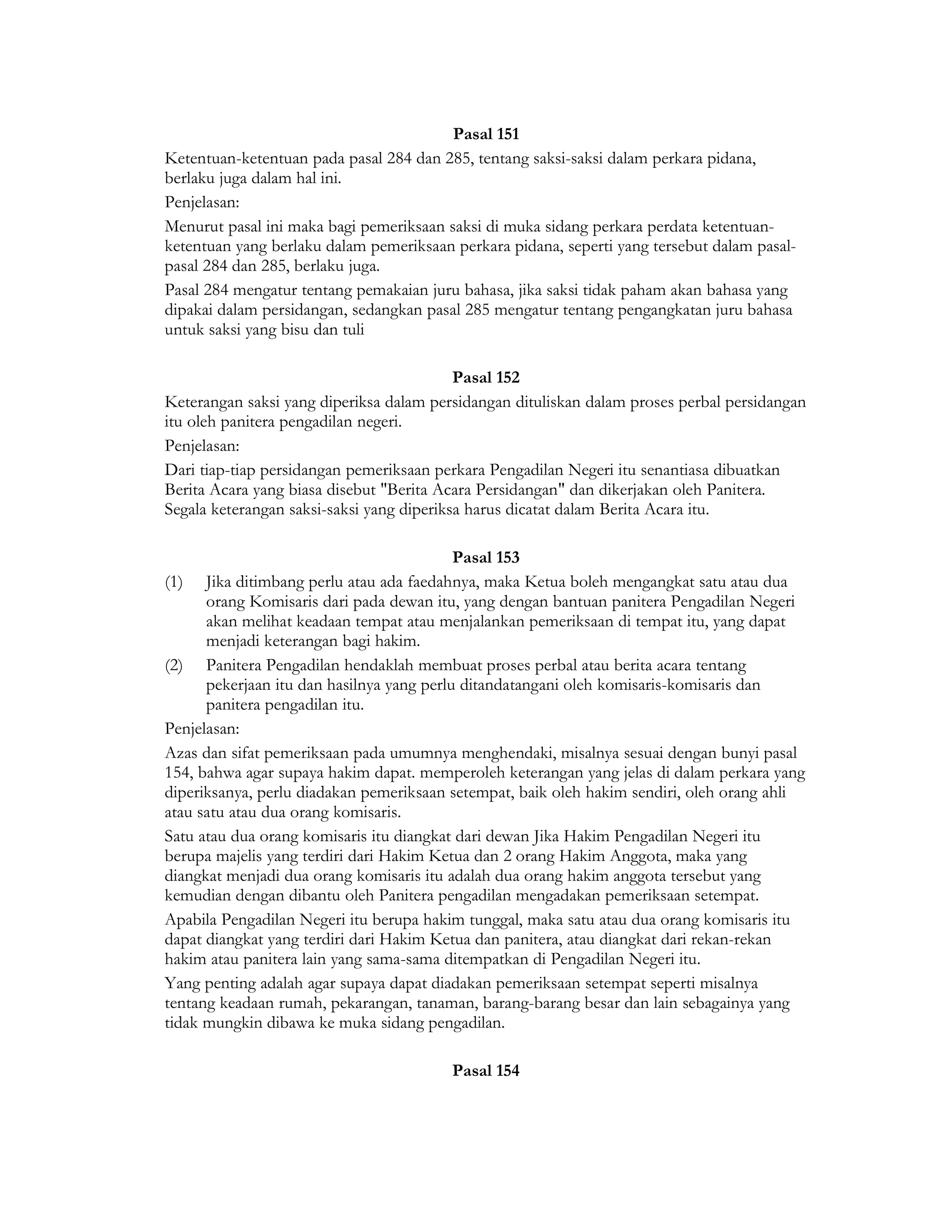 Pasal 151
Ketentuan-ketentuan pada pasal 284 dan 285, tentang saksi-saksi dalam perkara pidana,
berlaku juga dalam hal ini.
Penjelasan:
Menurut pasal ini maka bagi pemeriksaan saksi di muka sidang perkara perdata ketentuan-
ketentuan yang berlaku dalam pemeriksaan perkara pidana, seperti yang tersebut dalam pasal-
pasal 284 dan 285, berlaku juga.
Pasal 284 mengatur tentang pemakaian juru bahasa, jika saksi tidak paham akan bahasa yang
dipakai dalam persidangan, sedangkan pasal 285 mengatur tentang pengangkatan juru bahasa
untuk saksi yang bisu dan tuli

                                           Pasal 152
Keterangan saksi yang diperiksa dalam persidangan dituliskan dalam proses perbal persidangan
itu oleh panitera pengadilan negeri.
Penjelasan:
Dari tiap-tiap persidangan pemeriksaan perkara Pengadilan Negeri itu senantiasa dibuatkan
Berita Acara yang biasa disebut "Berita Acara Persidangan" dan dikerjakan oleh Panitera.
Segala keterangan saksi-saksi yang diperiksa harus dicatat dalam Berita Acara itu.

                                           Pasal 153
(1) Jika ditimbang perlu atau ada faedahnya, maka Ketua boleh mengangkat satu atau dua
      orang Komisaris dari pada dewan itu, yang dengan bantuan panitera Pengadilan Negeri
      akan melihat keadaan tempat atau menjalankan pemeriksaan di tempat itu, yang dapat
      menjadi keterangan bagi hakim.
(2) Panitera Pengadilan hendaklah membuat proses perbal atau berita acara tentang
      pekerjaan itu dan hasilnya yang perlu ditandatangani oleh komisaris-komisaris dan
      panitera pengadilan itu.
Penjelasan:
Azas dan sifat pemeriksaan pada umumnya menghendaki, misalnya sesuai dengan bunyi pasal
154, bahwa agar supaya hakim dapat. memperoleh keterangan yang jelas di dalam perkara yang
diperiksanya, perlu diadakan pemeriksaan setempat, baik oleh hakim sendiri, oleh orang ahli
atau satu atau dua orang komisaris.
Satu atau dua orang komisaris itu diangkat dari dewan Jika Hakim Pengadilan Negeri itu
berupa majelis yang terdiri dari Hakim Ketua dan 2 orang Hakim Anggota, maka yang
diangkat menjadi dua orang komisaris itu adalah dua orang hakim anggota tersebut yang
kemudian dengan dibantu oleh Panitera pengadilan mengadakan pemeriksaan setempat.
Apabila Pengadilan Negeri itu berupa hakim tunggal, maka satu atau dua orang komisaris itu
dapat diangkat yang terdiri dari Hakim Ketua dan panitera, atau diangkat dari rekan-rekan
hakim atau panitera lain yang sama-sama ditempatkan di Pengadilan Negeri itu.
Yang penting adalah agar supaya dapat diadakan pemeriksaan setempat seperti misalnya
tentang keadaan rumah, pekarangan, tanaman, barang-barang besar dan lain sebagainya yang
tidak mungkin dibawa ke muka sidang pengadilan.

                                         Pasal 154
 