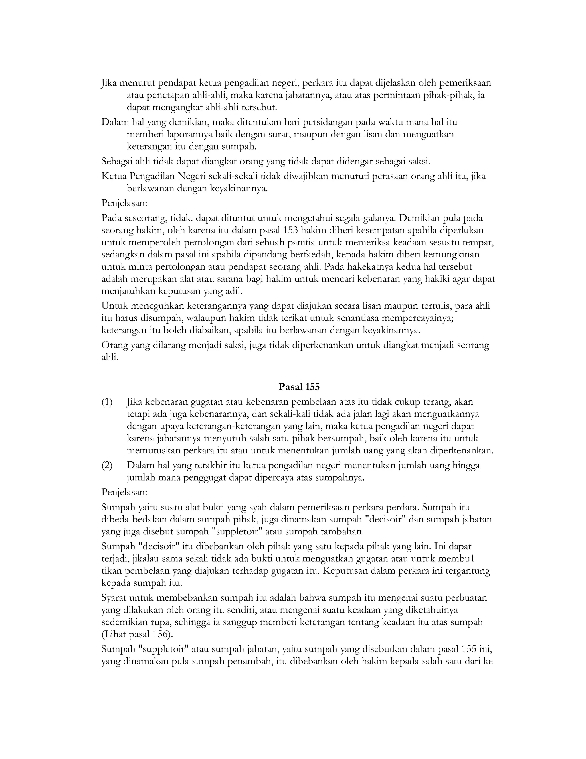 Jika menurut pendapat ketua pengadilan negeri, perkara itu dapat dijelaskan oleh pemeriksaan
       atau penetapan ahli-ahli, maka karena jabatannya, atau atas permintaan pihak-pihak, ia
       dapat mengangkat ahli-ahli tersebut.
Dalam hal yang demikian, maka ditentukan hari persidangan pada waktu mana hal itu
       memberi laporannya baik dengan surat, maupun dengan lisan dan menguatkan
       keterangan itu dengan sumpah.
Sebagai ahli tidak dapat diangkat orang yang tidak dapat didengar sebagai saksi.
Ketua Pengadilan Negeri sekali-sekali tidak diwajibkan menuruti perasaan orang ahli itu, jika
       berlawanan dengan keyakinannya.
Penjelasan:
Pada seseorang, tidak. dapat dituntut untuk mengetahui segala-galanya. Demikian pula pada
seorang hakim, oleh karena itu dalam pasal 153 hakim diberi kesempatan apabila diperlukan
untuk memperoleh pertolongan dari sebuah panitia untuk memeriksa keadaan sesuatu tempat,
sedangkan dalam pasal ini apabila dipandang berfaedah, kepada hakim diberi kemungkinan
untuk minta pertolongan atau pendapat seorang ahli. Pada hakekatnya kedua hal tersebut
adalah merupakan alat atau sarana bagi hakim untuk mencari kebenaran yang hakiki agar dapat
menjatuhkan keputusan yang adil.
Untuk meneguhkan keterangannya yang dapat diajukan secara lisan maupun tertulis, para ahli
itu harus disumpah, walaupun hakim tidak terikat untuk senantiasa mempercayainya;
keterangan itu boleh diabaikan, apabila itu berlawanan dengan keyakinannya.
Orang yang dilarang menjadi saksi, juga tidak diperkenankan untuk diangkat menjadi seorang
ahli.

                                              Pasal 155
(1) Jika kebenaran gugatan atau kebenaran pembelaan atas itu tidak cukup terang, akan
       tetapi ada juga kebenarannya, dan sekali-kali tidak ada jalan lagi akan menguatkannya
       dengan upaya keterangan-keterangan yang lain, maka ketua pengadilan negeri dapat
       karena jabatannya menyuruh salah satu pihak bersumpah, baik oleh karena itu untuk
       memutuskan perkara itu atau untuk menentukan jumlah uang yang akan diperkenankan.
(2) Dalam hal yang terakhir itu ketua pengadilan negeri menentukan jumlah uang hingga
       jumlah mana penggugat dapat dipercaya atas sumpahnya.
Penjelasan:
Sumpah yaitu suatu alat bukti yang syah dalam pemeriksaan perkara perdata. Sumpah itu
dibeda-bedakan dalam sumpah pihak, juga dinamakan sumpah "decisoir" dan sumpah jabatan
yang juga disebut sumpah "suppletoir" atau sumpah tambahan.
Sumpah "decisoir" itu dibebankan oleh pihak yang satu kepada pihak yang lain. Ini dapat
terjadi, jikalau sama sekali tidak ada bukti untuk menguatkan gugatan atau untuk membu1
tikan pembelaan yang diajukan terhadap gugatan itu. Keputusan dalam perkara ini tergantung
kepada sumpah itu.
Syarat untuk membebankan sumpah itu adalah bahwa sumpah itu mengenai suatu perbuatan
yang dilakukan oleh orang itu sendiri, atau mengenai suatu keadaan yang diketahuinya
sedemikian rupa, sehingga ia sanggup memberi keterangan tentang keadaan itu atas sumpah
(Lihat pasal 156).
Sumpah "suppletoir" atau sumpah jabatan, yaitu sumpah yang disebutkan dalam pasal 155 ini,
yang dinamakan pula sumpah penambah, itu dibebankan oleh hakim kepada salah satu dari ke
 