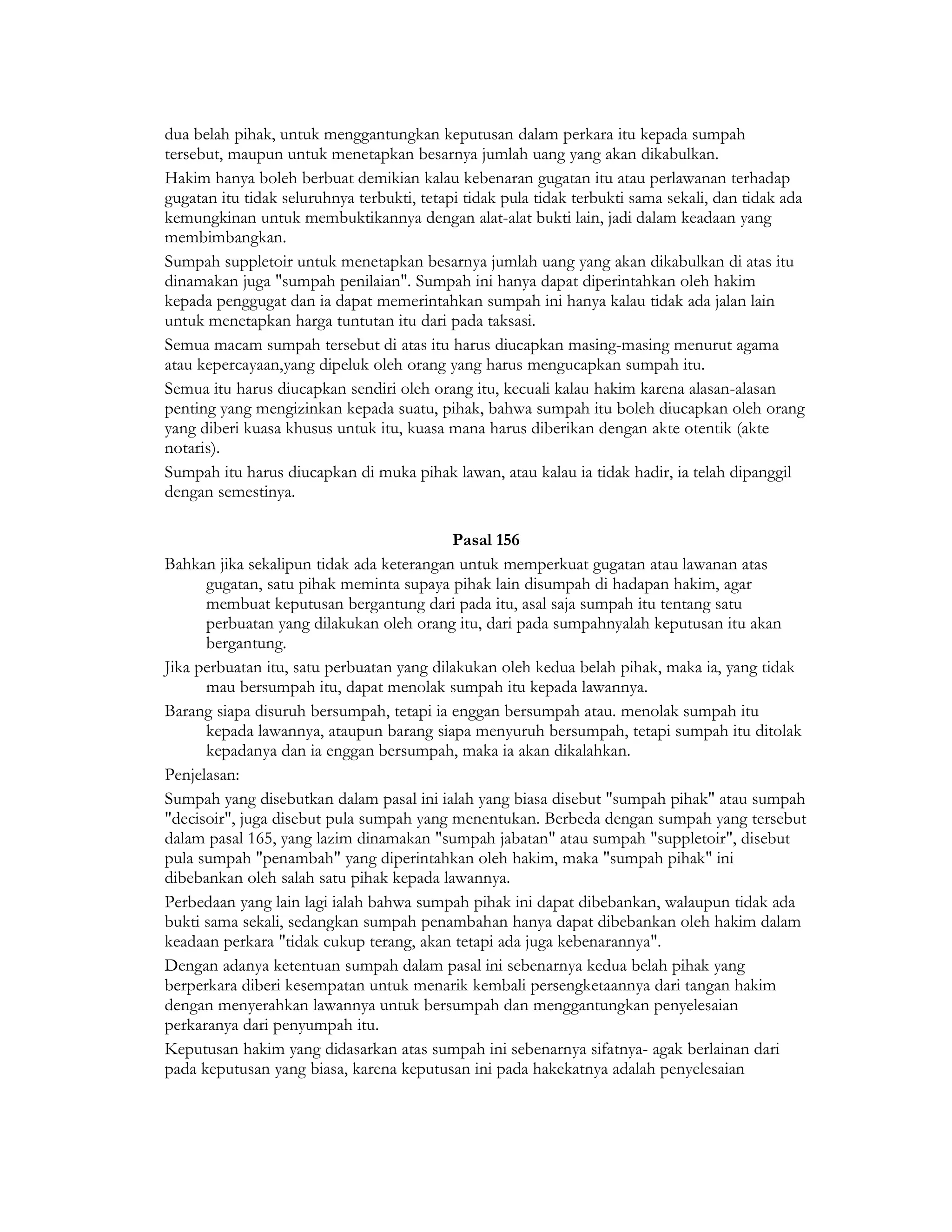 dua belah pihak, untuk menggantungkan keputusan dalam perkara itu kepada sumpah
tersebut, maupun untuk menetapkan besarnya jumlah uang yang akan dikabulkan.
Hakim hanya boleh berbuat demikian kalau kebenaran gugatan itu atau perlawanan terhadap
gugatan itu tidak seluruhnya terbukti, tetapi tidak pula tidak terbukti sama sekali, dan tidak ada
kemungkinan untuk membuktikannya dengan alat-alat bukti lain, jadi dalam keadaan yang
membimbangkan.
Sumpah suppletoir untuk menetapkan besarnya jumlah uang yang akan dikabulkan di atas itu
dinamakan juga "sumpah penilaian". Sumpah ini hanya dapat diperintahkan oleh hakim
kepada penggugat dan ia dapat memerintahkan sumpah ini hanya kalau tidak ada jalan lain
untuk menetapkan harga tuntutan itu dari pada taksasi.
Semua macam sumpah tersebut di atas itu harus diucapkan masing-masing menurut agama
atau kepercayaan,yang dipeluk oleh orang yang harus mengucapkan sumpah itu.
Semua itu harus diucapkan sendiri oleh orang itu, kecuali kalau hakim karena alasan-alasan
penting yang mengizinkan kepada suatu, pihak, bahwa sumpah itu boleh diucapkan oleh orang
yang diberi kuasa khusus untuk itu, kuasa mana harus diberikan dengan akte otentik (akte
notaris).
Sumpah itu harus diucapkan di muka pihak lawan, atau kalau ia tidak hadir, ia telah dipanggil
dengan semestinya.

                                           Pasal 156
Bahkan jika sekalipun tidak ada keterangan untuk memperkuat gugatan atau lawanan atas
      gugatan, satu pihak meminta supaya pihak lain disumpah di hadapan hakim, agar
      membuat keputusan bergantung dari pada itu, asal saja sumpah itu tentang satu
      perbuatan yang dilakukan oleh orang itu, dari pada sumpahnyalah keputusan itu akan
      bergantung.
Jika perbuatan itu, satu perbuatan yang dilakukan oleh kedua belah pihak, maka ia, yang tidak
      mau bersumpah itu, dapat menolak sumpah itu kepada lawannya.
Barang siapa disuruh bersumpah, tetapi ia enggan bersumpah atau. menolak sumpah itu
      kepada lawannya, ataupun barang siapa menyuruh bersumpah, tetapi sumpah itu ditolak
      kepadanya dan ia enggan bersumpah, maka ia akan dikalahkan.
Penjelasan:
Sumpah yang disebutkan dalam pasal ini ialah yang biasa disebut "sumpah pihak" atau sumpah
"decisoir", juga disebut pula sumpah yang menentukan. Berbeda dengan sumpah yang tersebut
dalam pasal 165, yang lazim dinamakan "sumpah jabatan" atau sumpah "suppletoir", disebut
pula sumpah "penambah" yang diperintahkan oleh hakim, maka "sumpah pihak" ini
dibebankan oleh salah satu pihak kepada lawannya.
Perbedaan yang lain lagi ialah bahwa sumpah pihak ini dapat dibebankan, walaupun tidak ada
bukti sama sekali, sedangkan sumpah penambahan hanya dapat dibebankan oleh hakim dalam
keadaan perkara "tidak cukup terang, akan tetapi ada juga kebenarannya".
Dengan adanya ketentuan sumpah dalam pasal ini sebenarnya kedua belah pihak yang
berperkara diberi kesempatan untuk menarik kembali persengketaannya dari tangan hakim
dengan menyerahkan lawannya untuk bersumpah dan menggantungkan penyelesaian
perkaranya dari penyumpah itu.
Keputusan hakim yang didasarkan atas sumpah ini sebenarnya sifatnya- agak berlainan dari
pada keputusan yang biasa, karena keputusan ini pada hakekatnya adalah penyelesaian
 