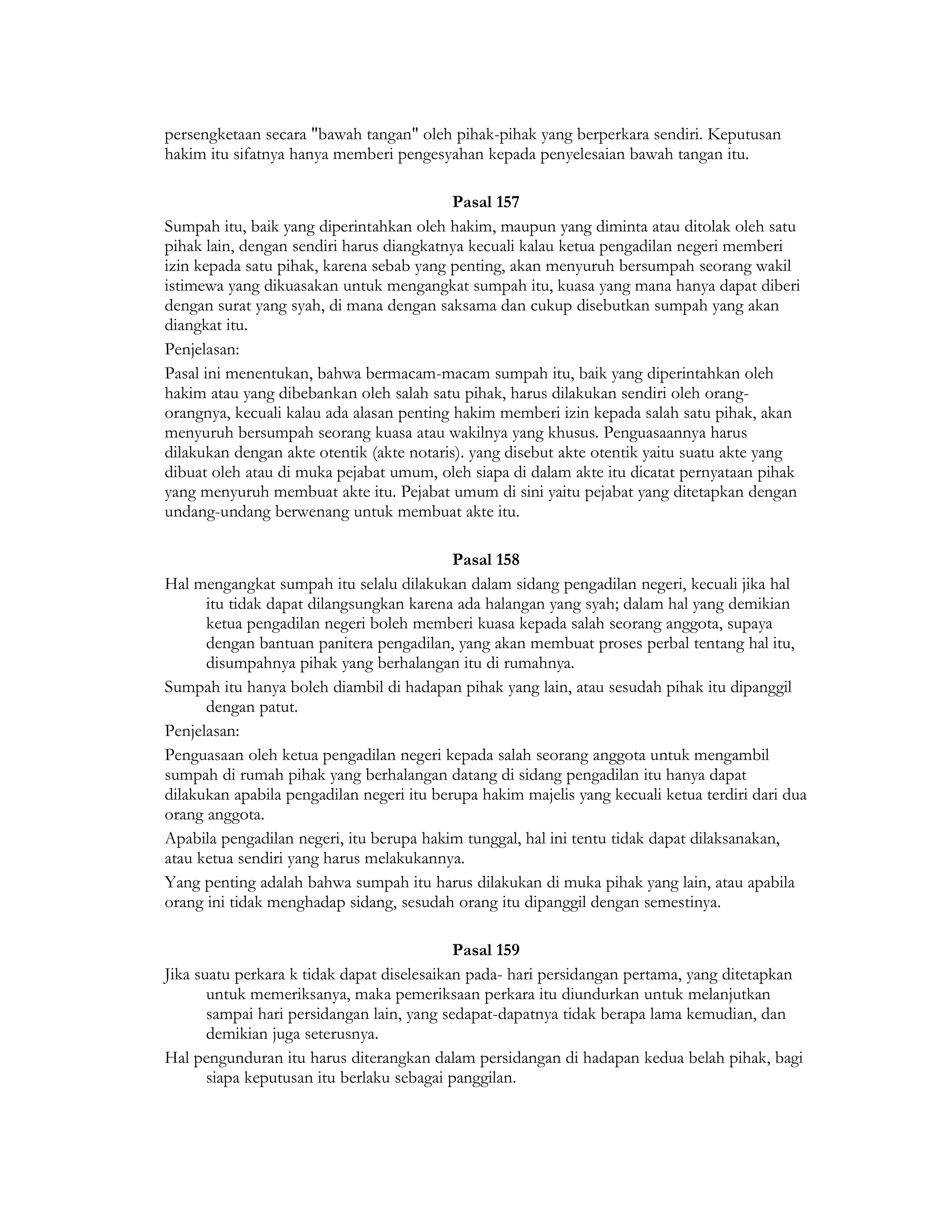 persengketaan secara "bawah tangan" oleh pihak-pihak yang berperkara sendiri. Keputusan
hakim itu sifatnya hanya memberi pengesyahan kepada penyelesaian bawah tangan itu.

                                           Pasal 157
Sumpah itu, baik yang diperintahkan oleh hakim, maupun yang diminta atau ditolak oleh satu
pihak lain, dengan sendiri harus diangkatnya kecuali kalau ketua pengadilan negeri memberi
izin kepada satu pihak, karena sebab yang penting, akan menyuruh bersumpah seorang wakil
istimewa yang dikuasakan untuk mengangkat sumpah itu, kuasa yang mana hanya dapat diberi
dengan surat yang syah, di mana dengan saksama dan cukup disebutkan sumpah yang akan
diangkat itu.
Penjelasan:
Pasal ini menentukan, bahwa bermacam-macam sumpah itu, baik yang diperintahkan oleh
hakim atau yang dibebankan oleh salah satu pihak, harus dilakukan sendiri oleh orang-
orangnya, kecuali kalau ada alasan penting hakim memberi izin kepada salah satu pihak, akan
menyuruh bersumpah seorang kuasa atau wakilnya yang khusus. Penguasaannya harus
dilakukan dengan akte otentik (akte notaris). yang disebut akte otentik yaitu suatu akte yang
dibuat oleh atau di muka pejabat umum, oleh siapa di dalam akte itu dicatat pernyataan pihak
yang menyuruh membuat akte itu. Pejabat umum di sini yaitu pejabat yang ditetapkan dengan
undang-undang berwenang untuk membuat akte itu.

                                           Pasal 158
Hal mengangkat sumpah itu selalu dilakukan dalam sidang pengadilan negeri, kecuali jika hal
      itu tidak dapat dilangsungkan karena ada halangan yang syah; dalam hal yang demikian
      ketua pengadilan negeri boleh memberi kuasa kepada salah seorang anggota, supaya
      dengan bantuan panitera pengadilan, yang akan membuat proses perbal tentang hal itu,
      disumpahnya pihak yang berhalangan itu di rumahnya.
Sumpah itu hanya boleh diambil di hadapan pihak yang lain, atau sesudah pihak itu dipanggil
      dengan patut.
Penjelasan:
Penguasaan oleh ketua pengadilan negeri kepada salah seorang anggota untuk mengambil
sumpah di rumah pihak yang berhalangan datang di sidang pengadilan itu hanya dapat
dilakukan apabila pengadilan negeri itu berupa hakim majelis yang kecuali ketua terdiri dari dua
orang anggota.
Apabila pengadilan negeri, itu berupa hakim tunggal, hal ini tentu tidak dapat dilaksanakan,
atau ketua sendiri yang harus melakukannya.
Yang penting adalah bahwa sumpah itu harus dilakukan di muka pihak yang lain, atau apabila
orang ini tidak menghadap sidang, sesudah orang itu dipanggil dengan semestinya.

                                            Pasal 159
Jika suatu perkara k tidak dapat diselesaikan pada- hari persidangan pertama, yang ditetapkan
       untuk memeriksanya, maka pemeriksaan perkara itu diundurkan untuk melanjutkan
       sampai hari persidangan lain, yang sedapat-dapatnya tidak berapa lama kemudian, dan
       demikian juga seterusnya.
Hal pengunduran itu harus diterangkan dalam persidangan di hadapan kedua belah pihak, bagi
       siapa keputusan itu berlaku sebagai panggilan.
 