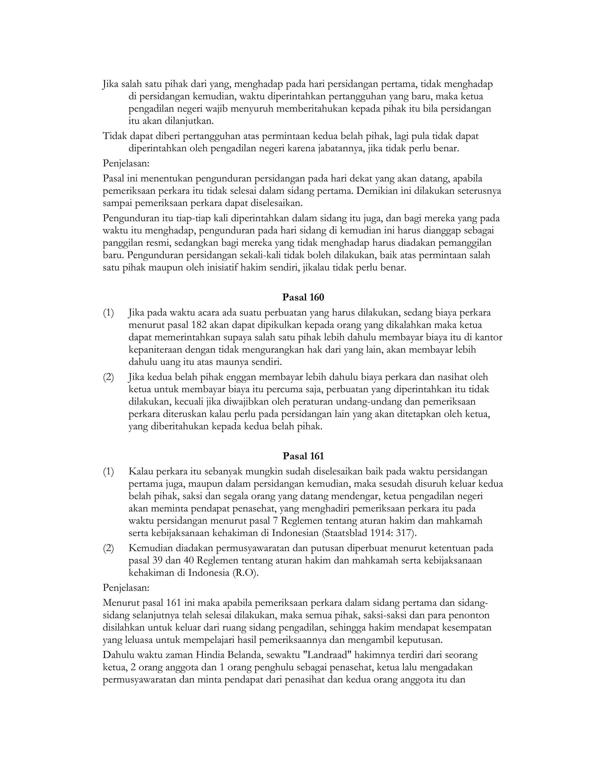 Jika salah satu pihak dari yang, menghadap pada hari persidangan pertama, tidak menghadap
       di persidangan kemudian, waktu diperintahkan pertangguhan yang baru, maka ketua
       pengadilan negeri wajib menyuruh memberitahukan kepada pihak itu bila persidangan
       itu akan dilanjutkan.
Tidak dapat diberi pertangguhan atas permintaan kedua belah pihak, lagi pula tidak dapat
       diperintahkan oleh pengadilan negeri karena jabatannya, jika tidak perlu benar.
Penjelasan:
Pasal ini menentukan pengunduran persidangan pada hari dekat yang akan datang, apabila
pemeriksaan perkara itu tidak selesai dalam sidang pertama. Demikian ini dilakukan seterusnya
sampai pemeriksaan perkara dapat diselesaikan.
Pengunduran itu tiap-tiap kali diperintahkan dalam sidang itu juga, dan bagi mereka yang pada
waktu itu menghadap, pengunduran pada hari sidang di kemudian ini harus dianggap sebagai
panggilan resmi, sedangkan bagi mereka yang tidak menghadap harus diadakan pemanggilan
baru. Pengunduran persidangan sekali-kali tidak boleh dilakukan, baik atas permintaan salah
satu pihak maupun oleh inisiatif hakim sendiri, jikalau tidak perlu benar.

                                            Pasal 160
(1)   Jika pada waktu acara ada suatu perbuatan yang harus dilakukan, sedang biaya perkara
      menurut pasal 182 akan dapat dipikulkan kepada orang yang dikalahkan maka ketua
      dapat memerintahkan supaya salah satu pihak lebih dahulu membayar biaya itu di kantor
      kepaniteraan dengan tidak mengurangkan hak dari yang lain, akan membayar lebih
      dahulu uang itu atas maunya sendiri.
(2)   Jika kedua belah pihak enggan membayar lebih dahulu biaya perkara dan nasihat oleh
      ketua untuk membayar biaya itu percuma saja, perbuatan yang diperintahkan itu tidak
      dilakukan, kecuali jika diwajibkan oleh peraturan undang-undang dan pemeriksaan
      perkara diteruskan kalau perlu pada persidangan lain yang akan ditetapkan oleh ketua,
      yang diberitahukan kepada kedua belah pihak.

                                            Pasal 161
(1) Kalau perkara itu sebanyak mungkin sudah diselesaikan baik pada waktu persidangan
       pertama juga, maupun dalam persidangan kemudian, maka sesudah disuruh keluar kedua
       belah pihak, saksi dan segala orang yang datang mendengar, ketua pengadilan negeri
       akan meminta pendapat penasehat, yang menghadiri pemeriksaan perkara itu pada
       waktu persidangan menurut pasal 7 Reglemen tentang aturan hakim dan mahkamah
       serta kebijaksanaan kehakiman di Indonesian (Staatsblad 1914: 317).
(2) Kemudian diadakan permusyawaratan dan putusan diperbuat menurut ketentuan pada
       pasal 39 dan 40 Reglemen tentang aturan hakim dan mahkamah serta kebijaksanaan
       kehakiman di Indonesia (R.O).
Penjelasan:
Menurut pasal 161 ini maka apabila pemeriksaan perkara dalam sidang pertama dan sidang-
sidang selanjutnya telah selesai dilakukan, maka semua pihak, saksi-saksi dan para penonton
disilahkan untuk keluar dari ruang sidang pengadilan, sehingga hakim mendapat kesempatan
yang leluasa untuk mempelajari hasil pemeriksaannya dan mengambil keputusan.
Dahulu waktu zaman Hindia Belanda, sewaktu "Landraad" hakimnya terdiri dari seorang
ketua, 2 orang anggota dan 1 orang penghulu sebagai penasehat, ketua lalu mengadakan
permusyawaratan dan minta pendapat dari penasihat dan kedua orang anggota itu dan
 