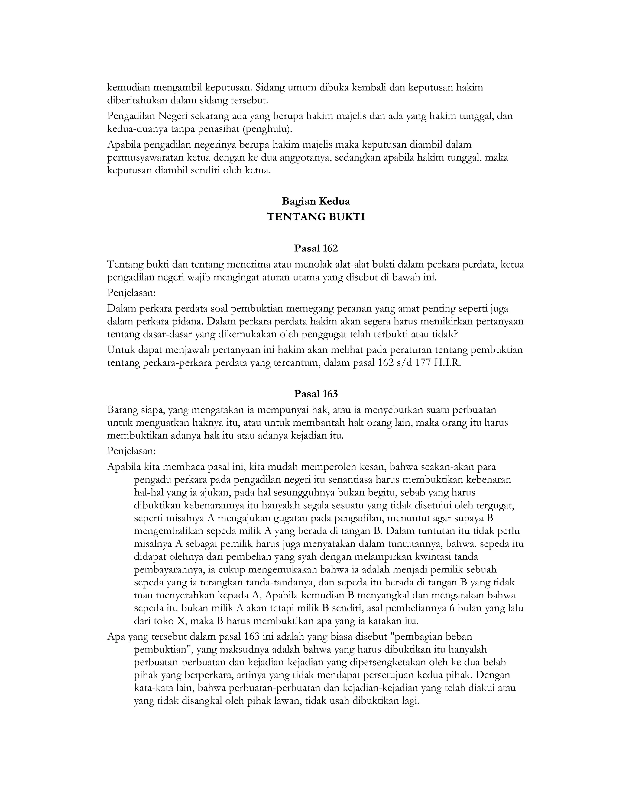kemudian mengambil keputusan. Sidang umum dibuka kembali dan keputusan hakim
diberitahukan dalam sidang tersebut.
Pengadilan Negeri sekarang ada yang berupa hakim majelis dan ada yang hakim tunggal, dan
kedua-duanya tanpa penasihat (penghulu).
Apabila pengadilan negerinya berupa hakim majelis maka keputusan diambil dalam
permusyawaratan ketua dengan ke dua anggotanya, sedangkan apabila hakim tunggal, maka
keputusan diambil sendiri oleh ketua.

                                      Bagian Kedua
                                    TENTANG BUKTI

                                          Pasal 162
Tentang bukti dan tentang menerima atau menolak alat-alat bukti dalam perkara perdata, ketua
pengadilan negeri wajib mengingat aturan utama yang disebut di bawah ini.
Penjelasan:
Dalam perkara perdata soal pembuktian memegang peranan yang amat penting seperti juga
dalam perkara pidana. Dalam perkara perdata hakim akan segera harus memikirkan pertanyaan
tentang dasar-dasar yang dikemukakan oleh penggugat telah terbukti atau tidak?
Untuk dapat menjawab pertanyaan ini hakim akan melihat pada peraturan tentang pembuktian
tentang perkara-perkara perdata yang tercantum, dalam pasal 162 s/d 177 H.I.R.

                                           Pasal 163
Barang siapa, yang mengatakan ia mempunyai hak, atau ia menyebutkan suatu perbuatan
untuk menguatkan haknya itu, atau untuk membantah hak orang lain, maka orang itu harus
membuktikan adanya hak itu atau adanya kejadian itu.
Penjelasan:
Apabila kita membaca pasal ini, kita mudah memperoleh kesan, bahwa seakan-akan para
      pengadu perkara pada pengadilan negeri itu senantiasa harus membuktikan kebenaran
      hal-hal yang ia ajukan, pada hal sesungguhnya bukan begitu, sebab yang harus
      dibuktikan kebenarannya itu hanyalah segala sesuatu yang tidak disetujui oleh tergugat,
      seperti misalnya A mengajukan gugatan pada pengadilan, menuntut agar supaya B
      mengembalikan sepeda milik A yang berada di tangan B. Dalam tuntutan itu tidak perlu
      misalnya A sebagai pemilik harus juga menyatakan dalam tuntutannya, bahwa. sepeda itu
      didapat olehnya dari pembelian yang syah dengan melampirkan kwintasi tanda
      pembayarannya, ia cukup mengemukakan bahwa ia adalah menjadi pemilik sebuah
      sepeda yang ia terangkan tanda-tandanya, dan sepeda itu berada di tangan B yang tidak
      mau menyerahkan kepada A, Apabila kemudian B menyangkal dan mengatakan bahwa
      sepeda itu bukan milik A akan tetapi milik B sendiri, asal pembeliannya 6 bulan yang lalu
      dari toko X, maka B harus membuktikan apa yang ia katakan itu.
Apa yang tersebut dalam pasal 163 ini adalah yang biasa disebut "pembagian beban
      pembuktian", yang maksudnya adalah bahwa yang harus dibuktikan itu hanyalah
      perbuatan-perbuatan dan kejadian-kejadian yang dipersengketakan oleh ke dua belah
      pihak yang berperkara, artinya yang tidak mendapat persetujuan kedua pihak. Dengan
      kata-kata lain, bahwa perbuatan-perbuatan dan kejadian-kejadian yang telah diakui atau
      yang tidak disangkal oleh pihak lawan, tidak usah dibuktikan lagi.
 