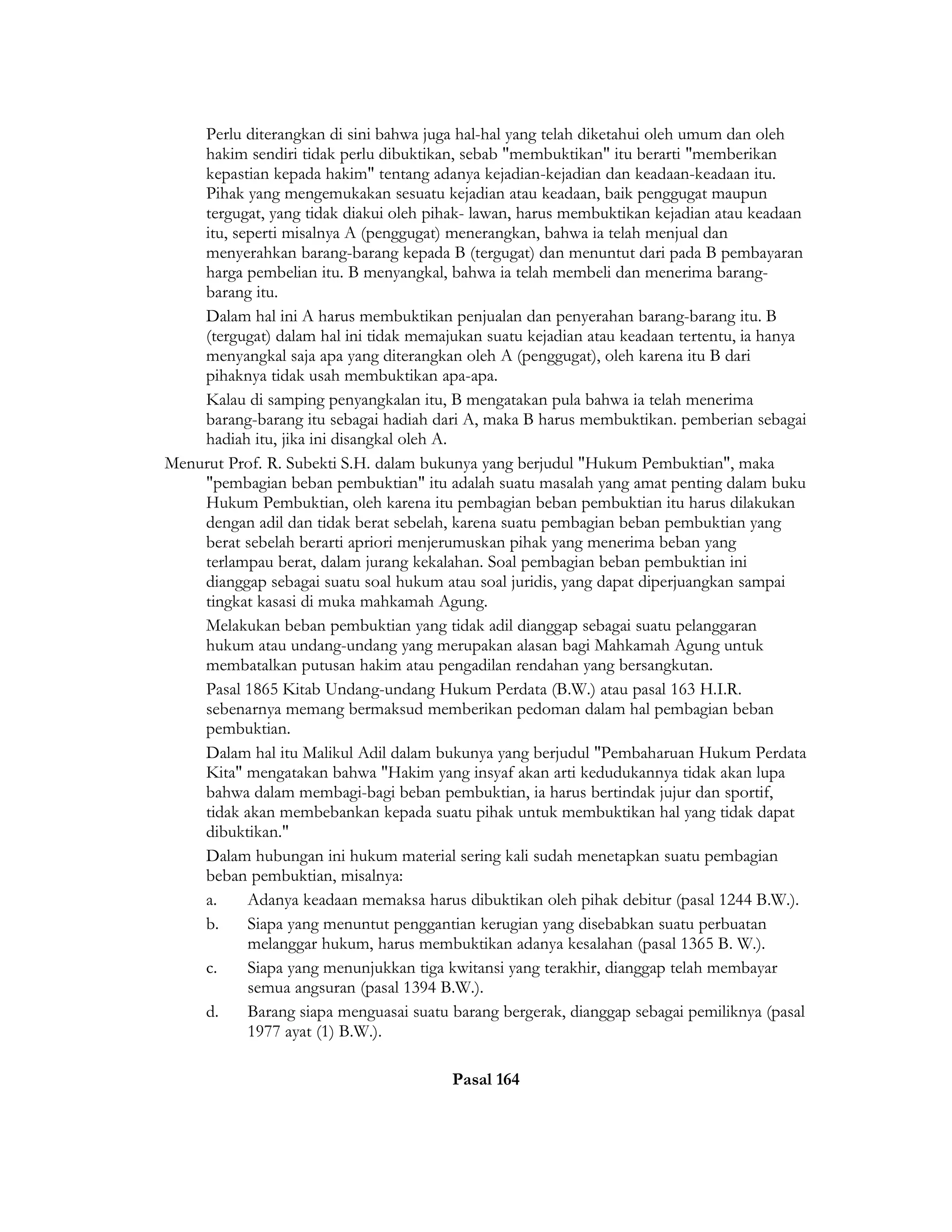 Perlu diterangkan di sini bahwa juga hal-hal yang telah diketahui oleh umum dan oleh
    hakim sendiri tidak perlu dibuktikan, sebab "membuktikan" itu berarti "memberikan
    kepastian kepada hakim" tentang adanya kejadian-kejadian dan keadaan-keadaan itu.
    Pihak yang mengemukakan sesuatu kejadian atau keadaan, baik penggugat maupun
    tergugat, yang tidak diakui oleh pihak- lawan, harus membuktikan kejadian atau keadaan
    itu, seperti misalnya A (penggugat) menerangkan, bahwa ia telah menjual dan
    menyerahkan barang-barang kepada B (tergugat) dan menuntut dari pada B pembayaran
    harga pembelian itu. B menyangkal, bahwa ia telah membeli dan menerima barang-
    barang itu.
    Dalam hal ini A harus membuktikan penjualan dan penyerahan barang-barang itu. B
    (tergugat) dalam hal ini tidak memajukan suatu kejadian atau keadaan tertentu, ia hanya
    menyangkal saja apa yang diterangkan oleh A (penggugat), oleh karena itu B dari
    pihaknya tidak usah membuktikan apa-apa.
    Kalau di samping penyangkalan itu, B mengatakan pula bahwa ia telah menerima
    barang-barang itu sebagai hadiah dari A, maka B harus membuktikan. pemberian sebagai
    hadiah itu, jika ini disangkal oleh A.
Menurut Prof. R. Subekti S.H. dalam bukunya yang berjudul "Hukum Pembuktian", maka
    "pembagian beban pembuktian" itu adalah suatu masalah yang amat penting dalam buku
    Hukum Pembuktian, oleh karena itu pembagian beban pembuktian itu harus dilakukan
    dengan adil dan tidak berat sebelah, karena suatu pembagian beban pembuktian yang
    berat sebelah berarti apriori menjerumuskan pihak yang menerima beban yang
    terlampau berat, dalam jurang kekalahan. Soal pembagian beban pembuktian ini
    dianggap sebagai suatu soal hukum atau soal juridis, yang dapat diperjuangkan sampai
    tingkat kasasi di muka mahkamah Agung.
    Melakukan beban pembuktian yang tidak adil dianggap sebagai suatu pelanggaran
    hukum atau undang-undang yang merupakan alasan bagi Mahkamah Agung untuk
    membatalkan putusan hakim atau pengadilan rendahan yang bersangkutan.
    Pasal 1865 Kitab Undang-undang Hukum Perdata (B.W.) atau pasal 163 H.I.R.
    sebenarnya memang bermaksud memberikan pedoman dalam hal pembagian beban
    pembuktian.
    Dalam hal itu Malikul Adil dalam bukunya yang berjudul "Pembaharuan Hukum Perdata
    Kita" mengatakan bahwa "Hakim yang insyaf akan arti kedudukannya tidak akan lupa
    bahwa dalam membagi-bagi beban pembuktian, ia harus bertindak jujur dan sportif,
    tidak akan membebankan kepada suatu pihak untuk membuktikan hal yang tidak dapat
    dibuktikan."
    Dalam hubungan ini hukum material sering kali sudah menetapkan suatu pembagian
    beban pembuktian, misalnya:
    a.     Adanya keadaan memaksa harus dibuktikan oleh pihak debitur (pasal 1244 B.W.).
    b.     Siapa yang menuntut penggantian kerugian yang disebabkan suatu perbuatan
           melanggar hukum, harus membuktikan adanya kesalahan (pasal 1365 B. W.).
    c.     Siapa yang menunjukkan tiga kwitansi yang terakhir, dianggap telah membayar
           semua angsuran (pasal 1394 B.W.).
    d.     Barang siapa menguasai suatu barang bergerak, dianggap sebagai pemiliknya (pasal
           1977 ayat (1) B.W.).

                                        Pasal 164
 