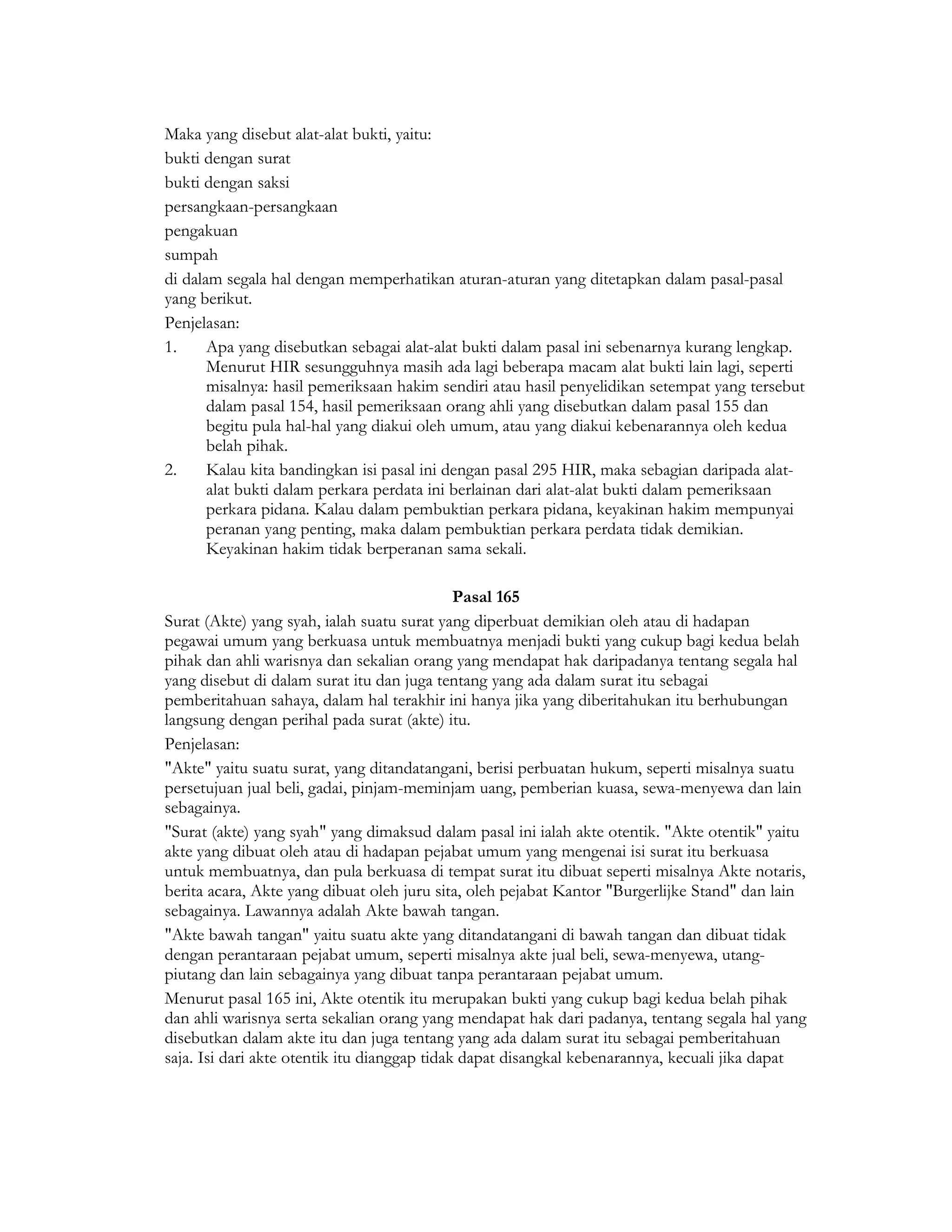 Maka yang disebut alat-alat bukti, yaitu:
bukti dengan surat
bukti dengan saksi
persangkaan-persangkaan
pengakuan
sumpah
di dalam segala hal dengan memperhatikan aturan-aturan yang ditetapkan dalam pasal-pasal
yang berikut.
Penjelasan:
1.     Apa yang disebutkan sebagai alat-alat bukti dalam pasal ini sebenarnya kurang lengkap.
       Menurut HIR sesungguhnya masih ada lagi beberapa macam alat bukti lain lagi, seperti
       misalnya: hasil pemeriksaan hakim sendiri atau hasil penyelidikan setempat yang tersebut
       dalam pasal 154, hasil pemeriksaan orang ahli yang disebutkan dalam pasal 155 dan
       begitu pula hal-hal yang diakui oleh umum, atau yang diakui kebenarannya oleh kedua
       belah pihak.
2.     Kalau kita bandingkan isi pasal ini dengan pasal 295 HIR, maka sebagian daripada alat-
       alat bukti dalam perkara perdata ini berlainan dari alat-alat bukti dalam pemeriksaan
       perkara pidana. Kalau dalam pembuktian perkara pidana, keyakinan hakim mempunyai
       peranan yang penting, maka dalam pembuktian perkara perdata tidak demikian.
       Keyakinan hakim tidak berperanan sama sekali.

                                              Pasal 165
Surat (Akte) yang syah, ialah suatu surat yang diperbuat demikian oleh atau di hadapan
pegawai umum yang berkuasa untuk membuatnya menjadi bukti yang cukup bagi kedua belah
pihak dan ahli warisnya dan sekalian orang yang mendapat hak daripadanya tentang segala hal
yang disebut di dalam surat itu dan juga tentang yang ada dalam surat itu sebagai
pemberitahuan sahaya, dalam hal terakhir ini hanya jika yang diberitahukan itu berhubungan
langsung dengan perihal pada surat (akte) itu.
Penjelasan:
"Akte" yaitu suatu surat, yang ditandatangani, berisi perbuatan hukum, seperti misalnya suatu
persetujuan jual beli, gadai, pinjam-meminjam uang, pemberian kuasa, sewa-menyewa dan lain
sebagainya.
"Surat (akte) yang syah" yang dimaksud dalam pasal ini ialah akte otentik. "Akte otentik" yaitu
akte yang dibuat oleh atau di hadapan pejabat umum yang mengenai isi surat itu berkuasa
untuk membuatnya, dan pula berkuasa di tempat surat itu dibuat seperti misalnya Akte notaris,
berita acara, Akte yang dibuat oleh juru sita, oleh pejabat Kantor "Burgerlijke Stand" dan lain
sebagainya. Lawannya adalah Akte bawah tangan.
"Akte bawah tangan" yaitu suatu akte yang ditandatangani di bawah tangan dan dibuat tidak
dengan perantaraan pejabat umum, seperti misalnya akte jual beli, sewa-menyewa, utang-
piutang dan lain sebagainya yang dibuat tanpa perantaraan pejabat umum.
Menurut pasal 165 ini, Akte otentik itu merupakan bukti yang cukup bagi kedua belah pihak
dan ahli warisnya serta sekalian orang yang mendapat hak dari padanya, tentang segala hal yang
disebutkan dalam akte itu dan juga tentang yang ada dalam surat itu sebagai pemberitahuan
saja. Isi dari akte otentik itu dianggap tidak dapat disangkal kebenarannya, kecuali jika dapat
 