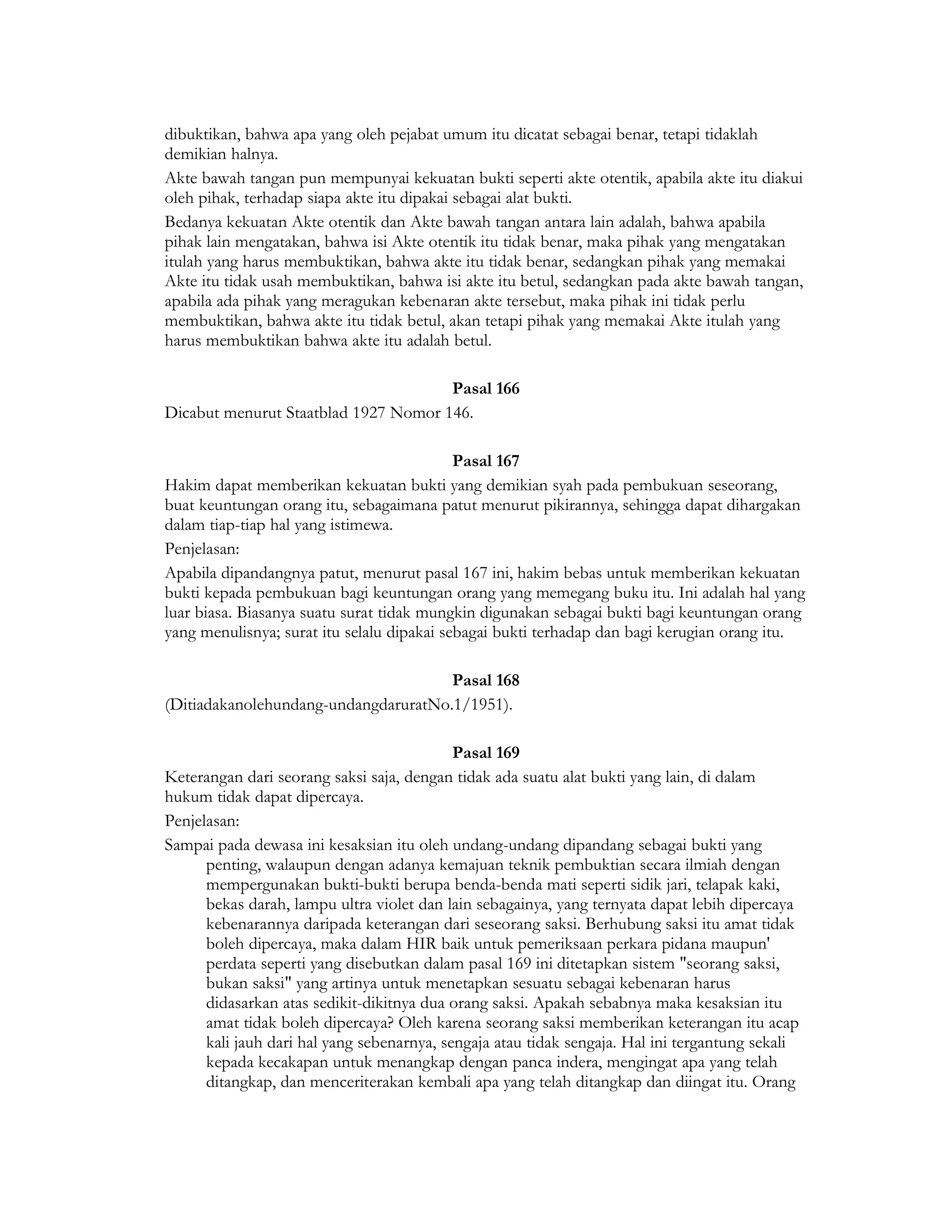 dibuktikan, bahwa apa yang oleh pejabat umum itu dicatat sebagai benar, tetapi tidaklah
demikian halnya.
Akte bawah tangan pun mempunyai kekuatan bukti seperti akte otentik, apabila akte itu diakui
oleh pihak, terhadap siapa akte itu dipakai sebagai alat bukti.
Bedanya kekuatan Akte otentik dan Akte bawah tangan antara lain adalah, bahwa apabila
pihak lain mengatakan, bahwa isi Akte otentik itu tidak benar, maka pihak yang mengatakan
itulah yang harus membuktikan, bahwa akte itu tidak benar, sedangkan pihak yang memakai
Akte itu tidak usah membuktikan, bahwa isi akte itu betul, sedangkan pada akte bawah tangan,
apabila ada pihak yang meragukan kebenaran akte tersebut, maka pihak ini tidak perlu
membuktikan, bahwa akte itu tidak betul, akan tetapi pihak yang memakai Akte itulah yang
harus membuktikan bahwa akte itu adalah betul.

                                      Pasal 166
Dicabut menurut Staatblad 1927 Nomor 146.

                                            Pasal 167
Hakim dapat memberikan kekuatan bukti yang demikian syah pada pembukuan seseorang,
buat keuntungan orang itu, sebagaimana patut menurut pikirannya, sehingga dapat dihargakan
dalam tiap-tiap hal yang istimewa.
Penjelasan:
Apabila dipandangnya patut, menurut pasal 167 ini, hakim bebas untuk memberikan kekuatan
bukti kepada pembukuan bagi keuntungan orang yang memegang buku itu. Ini adalah hal yang
luar biasa. Biasanya suatu surat tidak mungkin digunakan sebagai bukti bagi keuntungan orang
yang menulisnya; surat itu selalu dipakai sebagai bukti terhadap dan bagi kerugian orang itu.

                                      Pasal 168
(Ditiadakanolehundang-undangdaruratNo.1/1951).

                                            Pasal 169
Keterangan dari seorang saksi saja, dengan tidak ada suatu alat bukti yang lain, di dalam
hukum tidak dapat dipercaya.
Penjelasan:
Sampai pada dewasa ini kesaksian itu oleh undang-undang dipandang sebagai bukti yang
      penting, walaupun dengan adanya kemajuan teknik pembuktian secara ilmiah dengan
      mempergunakan bukti-bukti berupa benda-benda mati seperti sidik jari, telapak kaki,
      bekas darah, lampu ultra violet dan lain sebagainya, yang ternyata dapat lebih dipercaya
      kebenarannya daripada keterangan dari seseorang saksi. Berhubung saksi itu amat tidak
      boleh dipercaya, maka dalam HIR baik untuk pemeriksaan perkara pidana maupun'
      perdata seperti yang disebutkan dalam pasal 169 ini ditetapkan sistem "seorang saksi,
      bukan saksi" yang artinya untuk menetapkan sesuatu sebagai kebenaran harus
      didasarkan atas sedikit-dikitnya dua orang saksi. Apakah sebabnya maka kesaksian itu
      amat tidak boleh dipercaya? Oleh karena seorang saksi memberikan keterangan itu acap
      kali jauh dari hal yang sebenarnya, sengaja atau tidak sengaja. Hal ini tergantung sekali
      kepada kecakapan untuk menangkap dengan panca indera, mengingat apa yang telah
      ditangkap, dan menceriterakan kembali apa yang telah ditangkap dan diingat itu. Orang
 