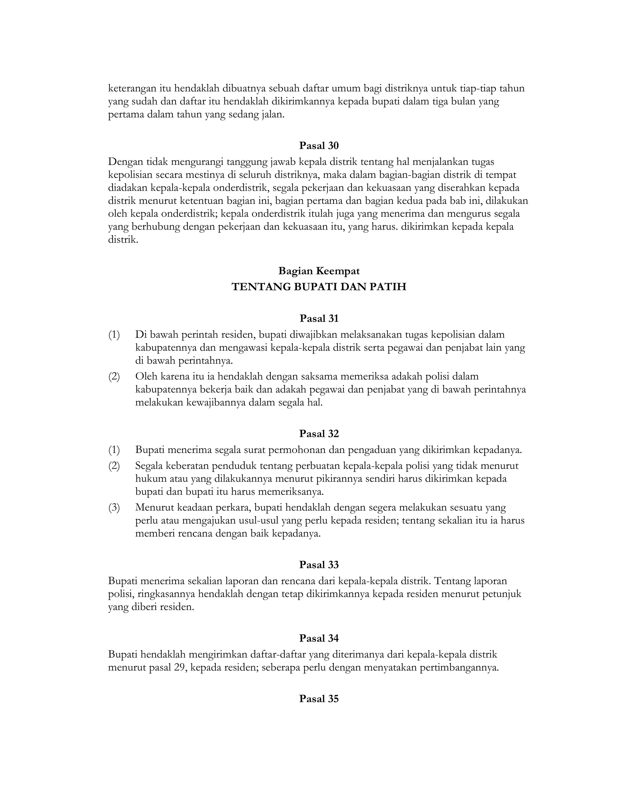 keterangan itu hendaklah dibuatnya sebuah daftar umum bagi distriknya untuk tiap-tiap tahun
yang sudah dan daftar itu hendaklah dikirimkannya kepada bupati dalam tiga bulan yang
pertama dalam tahun yang sedang jalan.

                                            Pasal 30
Dengan tidak mengurangi tanggung jawab kepala distrik tentang hal menjalankan tugas
kepolisian secara mestinya di seluruh distriknya, maka dalam bagian-bagian distrik di tempat
diadakan kepala-kepala onderdistrik, segala pekerjaan dan kekuasaan yang diserahkan kepada
distrik menurut ketentuan bagian ini, bagian pertama dan bagian kedua pada bab ini, dilakukan
oleh kepala onderdistrik; kepala onderdistrik itulah juga yang menerima dan mengurus segala
yang berhubung dengan pekerjaan dan kekuasaan itu, yang harus. dikirimkan kepada kepala
distrik.

                                 Bagian Keempat
                           TENTANG BUPATI DAN PATIH

                                          Pasal 31
(1)   Di bawah perintah residen, bupati diwajibkan melaksanakan tugas kepolisian dalam
      kabupatennya dan mengawasi kepala-kepala distrik serta pegawai dan penjabat lain yang
      di bawah perintahnya.
(2)   Oleh karena itu ia hendaklah dengan saksama memeriksa adakah polisi dalam
      kabupatennya bekerja baik dan adakah pegawai dan penjabat yang di bawah perintahnya
      melakukan kewajibannya dalam segala hal.

                                         Pasal 32
(1)   Bupati menerima segala surat permohonan dan pengaduan yang dikirimkan kepadanya.
(2)   Segala keberatan penduduk tentang perbuatan kepala-kepala polisi yang tidak menurut
      hukum atau yang dilakukannya menurut pikirannya sendiri harus dikirimkan kepada
      bupati dan bupati itu harus memeriksanya.
(3)   Menurut keadaan perkara, bupati hendaklah dengan segera melakukan sesuatu yang
      perlu atau mengajukan usul-usul yang perlu kepada residen; tentang sekalian itu ia harus
      memberi rencana dengan baik kepadanya.

                                          Pasal 33
Bupati menerima sekalian laporan dan rencana dari kepala-kepala distrik. Tentang laporan
polisi, ringkasannya hendaklah dengan tetap dikirimkannya kepada residen menurut petunjuk
yang diberi residen.

                                          Pasal 34
Bupati hendaklah mengirimkan daftar-daftar yang diterimanya dari kepala-kepala distrik
menurut pasal 29, kepada residen; seberapa perlu dengan menyatakan pertimbangannya.

                                           Pasal 35
 