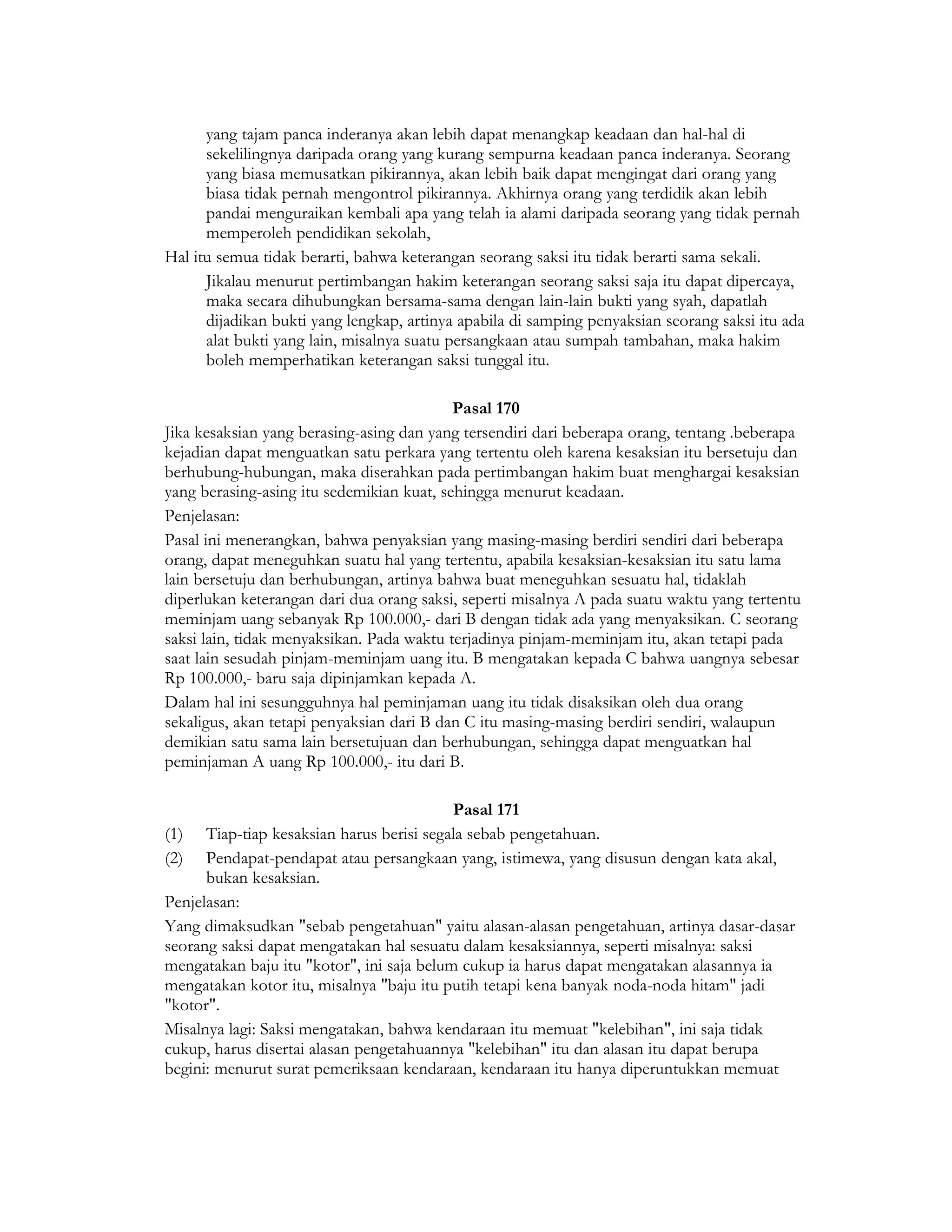 yang tajam panca inderanya akan lebih dapat menangkap keadaan dan hal-hal di
      sekelilingnya daripada orang yang kurang sempurna keadaan panca inderanya. Seorang
      yang biasa memusatkan pikirannya, akan lebih baik dapat mengingat dari orang yang
      biasa tidak pernah mengontrol pikirannya. Akhirnya orang yang terdidik akan lebih
      pandai menguraikan kembali apa yang telah ia alami daripada seorang yang tidak pernah
      memperoleh pendidikan sekolah,
Hal itu semua tidak berarti, bahwa keterangan seorang saksi itu tidak berarti sama sekali.
      Jikalau menurut pertimbangan hakim keterangan seorang saksi saja itu dapat dipercaya,
      maka secara dihubungkan bersama-sama dengan lain-lain bukti yang syah, dapatlah
      dijadikan bukti yang lengkap, artinya apabila di samping penyaksian seorang saksi itu ada
      alat bukti yang lain, misalnya suatu persangkaan atau sumpah tambahan, maka hakim
      boleh memperhatikan keterangan saksi tunggal itu.

                                           Pasal 170
Jika kesaksian yang berasing-asing dan yang tersendiri dari beberapa orang, tentang .beberapa
kejadian dapat menguatkan satu perkara yang tertentu oleh karena kesaksian itu bersetuju dan
berhubung-hubungan, maka diserahkan pada pertimbangan hakim buat menghargai kesaksian
yang berasing-asing itu sedemikian kuat, sehingga menurut keadaan.
Penjelasan:
Pasal ini menerangkan, bahwa penyaksian yang masing-masing berdiri sendiri dari beberapa
orang, dapat meneguhkan suatu hal yang tertentu, apabila kesaksian-kesaksian itu satu lama
lain bersetuju dan berhubungan, artinya bahwa buat meneguhkan sesuatu hal, tidaklah
diperlukan keterangan dari dua orang saksi, seperti misalnya A pada suatu waktu yang tertentu
meminjam uang sebanyak Rp 100.000,- dari B dengan tidak ada yang menyaksikan. C seorang
saksi lain, tidak menyaksikan. Pada waktu terjadinya pinjam-meminjam itu, akan tetapi pada
saat lain sesudah pinjam-meminjam uang itu. B mengatakan kepada C bahwa uangnya sebesar
Rp 100.000,- baru saja dipinjamkan kepada A.
Dalam hal ini sesungguhnya hal peminjaman uang itu tidak disaksikan oleh dua orang
sekaligus, akan tetapi penyaksian dari B dan C itu masing-masing berdiri sendiri, walaupun
demikian satu sama lain bersetujuan dan berhubungan, sehingga dapat menguatkan hal
peminjaman A uang Rp 100.000,- itu dari B.

                                           Pasal 171
(1) Tiap-tiap kesaksian harus berisi segala sebab pengetahuan.
(2) Pendapat-pendapat atau persangkaan yang, istimewa, yang disusun dengan kata akal,
      bukan kesaksian.
Penjelasan:
Yang dimaksudkan "sebab pengetahuan" yaitu alasan-alasan pengetahuan, artinya dasar-dasar
seorang saksi dapat mengatakan hal sesuatu dalam kesaksiannya, seperti misalnya: saksi
mengatakan baju itu "kotor", ini saja belum cukup ia harus dapat mengatakan alasannya ia
mengatakan kotor itu, misalnya "baju itu putih tetapi kena banyak noda-noda hitam" jadi
"kotor".
Misalnya lagi: Saksi mengatakan, bahwa kendaraan itu memuat "kelebihan", ini saja tidak
cukup, harus disertai alasan pengetahuannya "kelebihan" itu dan alasan itu dapat berupa
begini: menurut surat pemeriksaan kendaraan, kendaraan itu hanya diperuntukkan memuat
 