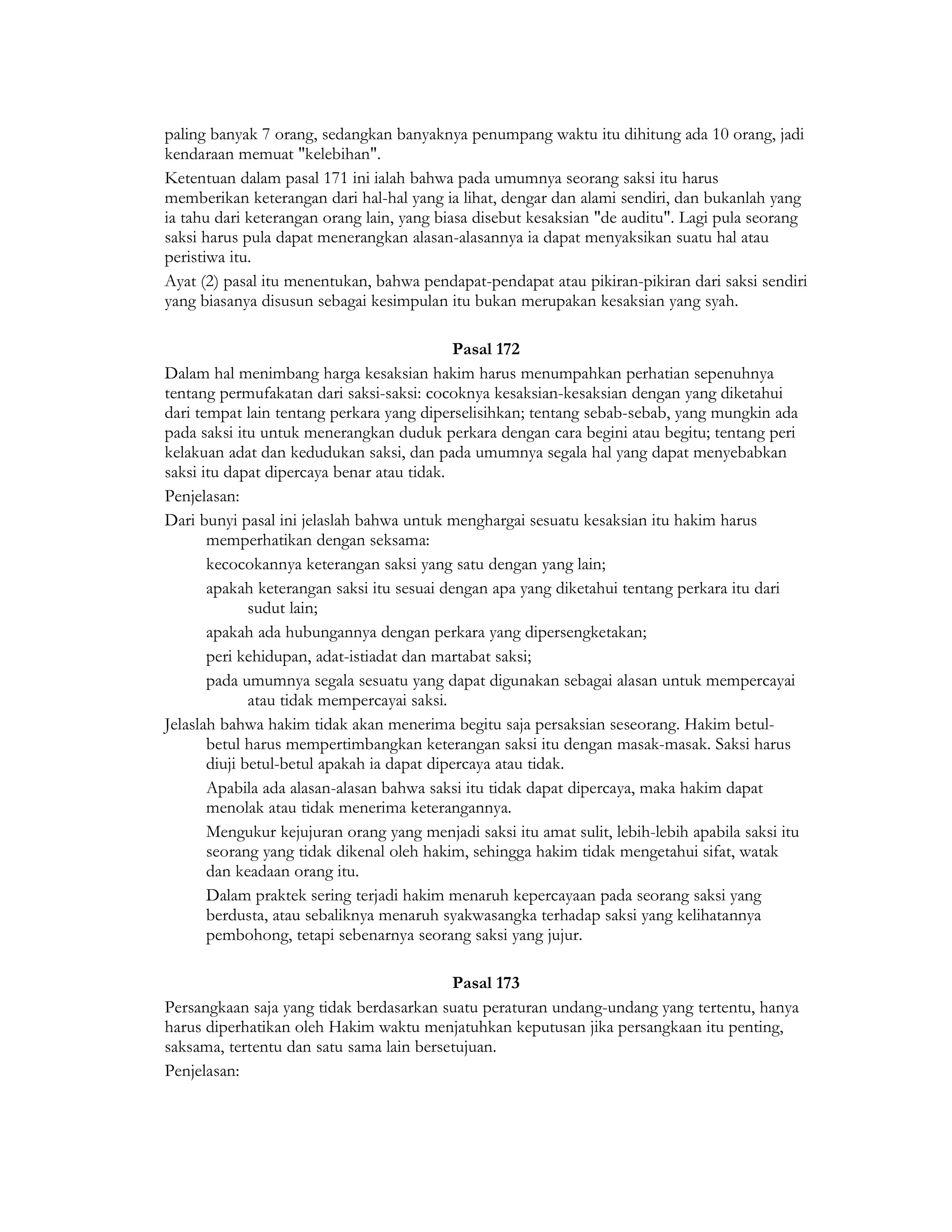 paling banyak 7 orang, sedangkan banyaknya penumpang waktu itu dihitung ada 10 orang, jadi
kendaraan memuat "kelebihan".
Ketentuan dalam pasal 171 ini ialah bahwa pada umumnya seorang saksi itu harus
memberikan keterangan dari hal-hal yang ia lihat, dengar dan alami sendiri, dan bukanlah yang
ia tahu dari keterangan orang lain, yang biasa disebut kesaksian "de auditu". Lagi pula seorang
saksi harus pula dapat menerangkan alasan-alasannya ia dapat menyaksikan suatu hal atau
peristiwa itu.
Ayat (2) pasal itu menentukan, bahwa pendapat-pendapat atau pikiran-pikiran dari saksi sendiri
yang biasanya disusun sebagai kesimpulan itu bukan merupakan kesaksian yang syah.

                                             Pasal 172
Dalam hal menimbang harga kesaksian hakim harus menumpahkan perhatian sepenuhnya
tentang permufakatan dari saksi-saksi: cocoknya kesaksian-kesaksian dengan yang diketahui
dari tempat lain tentang perkara yang diperselisihkan; tentang sebab-sebab, yang mungkin ada
pada saksi itu untuk menerangkan duduk perkara dengan cara begini atau begitu; tentang peri
kelakuan adat dan kedudukan saksi, dan pada umumnya segala hal yang dapat menyebabkan
saksi itu dapat dipercaya benar atau tidak.
Penjelasan:
Dari bunyi pasal ini jelaslah bahwa untuk menghargai sesuatu kesaksian itu hakim harus
       memperhatikan dengan seksama:
       kecocokannya keterangan saksi yang satu dengan yang lain;
       apakah keterangan saksi itu sesuai dengan apa yang diketahui tentang perkara itu dari
              sudut lain;
       apakah ada hubungannya dengan perkara yang dipersengketakan;
       peri kehidupan, adat-istiadat dan martabat saksi;
       pada umumnya segala sesuatu yang dapat digunakan sebagai alasan untuk mempercayai
              atau tidak mempercayai saksi.
Jelaslah bahwa hakim tidak akan menerima begitu saja persaksian seseorang. Hakim betul-
       betul harus mempertimbangkan keterangan saksi itu dengan masak-masak. Saksi harus
       diuji betul-betul apakah ia dapat dipercaya atau tidak.
       Apabila ada alasan-alasan bahwa saksi itu tidak dapat dipercaya, maka hakim dapat
       menolak atau tidak menerima keterangannya.
       Mengukur kejujuran orang yang menjadi saksi itu amat sulit, lebih-lebih apabila saksi itu
       seorang yang tidak dikenal oleh hakim, sehingga hakim tidak mengetahui sifat, watak
       dan keadaan orang itu.
       Dalam praktek sering terjadi hakim menaruh kepercayaan pada seorang saksi yang
       berdusta, atau sebaliknya menaruh syakwasangka terhadap saksi yang kelihatannya
       pembohong, tetapi sebenarnya seorang saksi yang jujur.

                                          Pasal 173
Persangkaan saja yang tidak berdasarkan suatu peraturan undang-undang yang tertentu, hanya
harus diperhatikan oleh Hakim waktu menjatuhkan keputusan jika persangkaan itu penting,
saksama, tertentu dan satu sama lain bersetujuan.
Penjelasan:
 