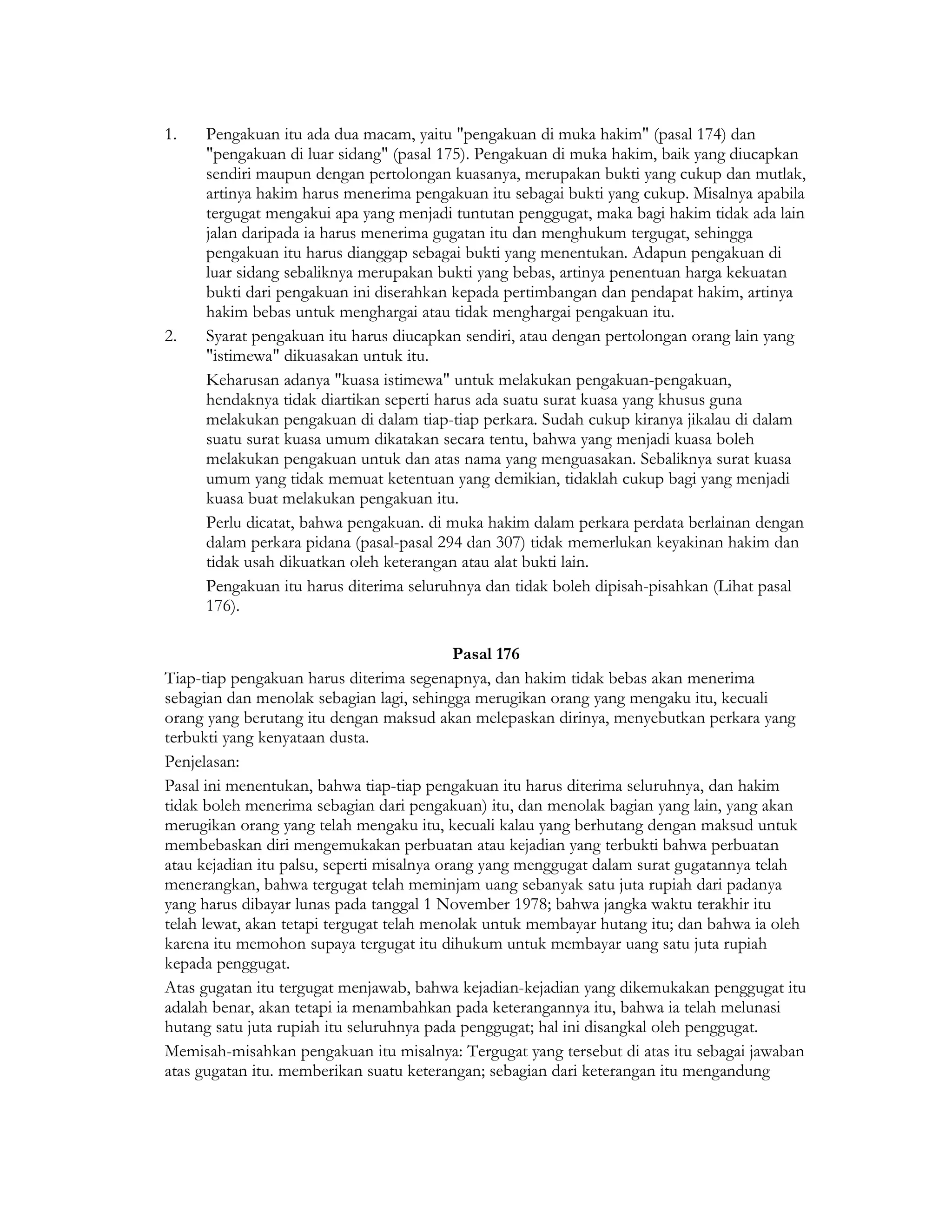 1.   Pengakuan itu ada dua macam, yaitu "pengakuan di muka hakim" (pasal 174) dan
     "pengakuan di luar sidang" (pasal 175). Pengakuan di muka hakim, baik yang diucapkan
     sendiri maupun dengan pertolongan kuasanya, merupakan bukti yang cukup dan mutlak,
     artinya hakim harus menerima pengakuan itu sebagai bukti yang cukup. Misalnya apabila
     tergugat mengakui apa yang menjadi tuntutan penggugat, maka bagi hakim tidak ada lain
     jalan daripada ia harus menerima gugatan itu dan menghukum tergugat, sehingga
     pengakuan itu harus dianggap sebagai bukti yang menentukan. Adapun pengakuan di
     luar sidang sebaliknya merupakan bukti yang bebas, artinya penentuan harga kekuatan
     bukti dari pengakuan ini diserahkan kepada pertimbangan dan pendapat hakim, artinya
     hakim bebas untuk menghargai atau tidak menghargai pengakuan itu.
2.   Syarat pengakuan itu harus diucapkan sendiri, atau dengan pertolongan orang lain yang
     "istimewa" dikuasakan untuk itu.
     Keharusan adanya "kuasa istimewa" untuk melakukan pengakuan-pengakuan,
     hendaknya tidak diartikan seperti harus ada suatu surat kuasa yang khusus guna
     melakukan pengakuan di dalam tiap-tiap perkara. Sudah cukup kiranya jikalau di dalam
     suatu surat kuasa umum dikatakan secara tentu, bahwa yang menjadi kuasa boleh
     melakukan pengakuan untuk dan atas nama yang menguasakan. Sebaliknya surat kuasa
     umum yang tidak memuat ketentuan yang demikian, tidaklah cukup bagi yang menjadi
     kuasa buat melakukan pengakuan itu.
     Perlu dicatat, bahwa pengakuan. di muka hakim dalam perkara perdata berlainan dengan
     dalam perkara pidana (pasal-pasal 294 dan 307) tidak memerlukan keyakinan hakim dan
     tidak usah dikuatkan oleh keterangan atau alat bukti lain.
     Pengakuan itu harus diterima seluruhnya dan tidak boleh dipisah-pisahkan (Lihat pasal
     176).

                                            Pasal 176
Tiap-tiap pengakuan harus diterima segenapnya, dan hakim tidak bebas akan menerima
sebagian dan menolak sebagian lagi, sehingga merugikan orang yang mengaku itu, kecuali
orang yang berutang itu dengan maksud akan melepaskan dirinya, menyebutkan perkara yang
terbukti yang kenyataan dusta.
Penjelasan:
Pasal ini menentukan, bahwa tiap-tiap pengakuan itu harus diterima seluruhnya, dan hakim
tidak boleh menerima sebagian dari pengakuan) itu, dan menolak bagian yang lain, yang akan
merugikan orang yang telah mengaku itu, kecuali kalau yang berhutang dengan maksud untuk
membebaskan diri mengemukakan perbuatan atau kejadian yang terbukti bahwa perbuatan
atau kejadian itu palsu, seperti misalnya orang yang menggugat dalam surat gugatannya telah
menerangkan, bahwa tergugat telah meminjam uang sebanyak satu juta rupiah dari padanya
yang harus dibayar lunas pada tanggal 1 November 1978; bahwa jangka waktu terakhir itu
telah lewat, akan tetapi tergugat telah menolak untuk membayar hutang itu; dan bahwa ia oleh
karena itu memohon supaya tergugat itu dihukum untuk membayar uang satu juta rupiah
kepada penggugat.
Atas gugatan itu tergugat menjawab, bahwa kejadian-kejadian yang dikemukakan penggugat itu
adalah benar, akan tetapi ia menambahkan pada keterangannya itu, bahwa ia telah melunasi
hutang satu juta rupiah itu seluruhnya pada penggugat; hal ini disangkal oleh penggugat.
Memisah-misahkan pengakuan itu misalnya: Tergugat yang tersebut di atas itu sebagai jawaban
atas gugatan itu. memberikan suatu keterangan; sebagian dari keterangan itu mengandung
 